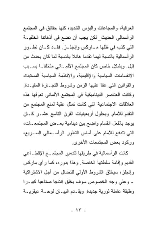 ‫ﺍﻟﻌﺭﻗﻴﺔ، ﻭﺍﻟﻤﺠﺎﻋﺎﺕ ﻭﺍﻟﺒﺅﺱ ﺍﻟﺸﺩﻴﺩ، ﻜﻠﻬﺎ ﺤﻘﺎﺌﻕ ﻓﻲ ﺍﻟﻤﺠﺘﻤﻊ‬
‫ﺍﻟﺭﺃﺴﻤﺎﻟﻲ ﺍﻟﺤﺩﻴﺙ_ ﻟﻜﻥ ﻴﺠﺏ ﺃﻥ ﻨﻀﻊ ﻓﻲ ﺃﺫﻫﺎﻨﻨﺎ ﺍﻟﺨﻠﻔﻴـﺔ‬
‫ﺍﻟﺘﻲ ﻜﺘﺏ ﻓﻲ ﻅﻠﻬﺎ ﻤـﺎﺭﻜﺱ ﻭﺇﻨﺠﻠـﺯ. ﻓﻘـﺩ ﻜـﺎﻥ ﺘﻁـﻭﺭ‬
‫ﺍﻟﺭﺃﺴﻤﺎﻟﻴﺔ ﺒﺎﻟﻨﺴﺒﺔ ﻟﻬﻤﺎ ﺘﻘﺩﻤﺎ ﻫﺎﺌﻼ ﺒﺎﻟﻨﺴﺒﺔ ﻟﻤﺎ ﻜﺎﻥ ﻴﺤﺩﺙ ﻤﻥ‬
                        ‫ﹰ‬    ‫ﹰ‬
‫ﻗﺒل. ﻭﺒﺸﻜل ﺨﺎﺹ ﻜﺎﻥ ﺍﻟﻤﺠﺘﻤﻊ ﺍﻷﻟﻤـﺎﻨﻲ ﻤﺘﺨﻠﻔـﺎ ﺒﺴـﺒﺏ‬
      ‫ﹰ‬
‫ﺍﻻﻨﻘﺴﺎﻤﺎﺕ ﺍﻟﺴﻴﺎﺴﻴﺔ ﻭﺍﻹﻗﻠﻴﻤﻴﺔ، ﻭﺍﻷﻨﻅﻤﺔ ﺍﻟﺴﻴﺎﺴﻴﺔ ﺍﻟﻤﺴﺘﺒﺩﺓ،‬
‫ﻭﺍﻟﻘﻭﺍﻨﻴﻥ ﺍﻟﺘﻲ ﻋﻔﺎ ﻋﻠﻴﻬﺎ ﺍﻟﺯﻤﻥ ﻭﺸﺭﻭﻁ ﺍﻟﺘﺠـﺎﺭﺓ ﺍﻟﻤﻘﻴـﺩﺓ.‬
‫ﻭﻜﺎﻨﺕ ﺍﻟﻌﻨﺎﺼﺭ ﺍﻟﺩﻴﻨﺎﻤﻴﻜﻴﺔ ﻓﻲ ﺍﻟﻤﺠﺘﻤﻊ ﺍﻷﻟﻤﺎﻨﻲ ﺘﻌﻭﻗﻬﺎ ﻫﺫﻩ‬
‫ﺍﻟﻌﻼﻗﺎﺕ ﺍﻻﺠﺘﻤﺎﻋﻴﺔ ﺍﻟﺘﻲ ﻜﺎﻨﺕ ﺘﻤﺜل ﻋﻘﺒﺔ ﻟﻤﻨﻊ ﺍﻟﻤﺠﺘﻤﻊ ﻤﻥ‬
‫ﺍﻟﺘﻘﺩﻡ ﻟﻸﻤﺎﻡ. ﻭﺒﺤﻠﻭل ﺃﺭﺒﻌﻴﻨﻴﺎﺕ ﺍﻟﻘﺭﻥ ﺍﻟﺘﺎﺴﻊ ﻋﺸـﺭ ﻜـﺎﻥ‬
‫ﻴﻭﺠﺩ ﺒﺎﻟﻔﻌل ﺍﻨﻘﺴﺎﻡ ﻭﺍﻀﺢ ﺒﻴﻥ ﺩﻴﻨﺎﻤﻴﺔ ﺒﻌـﺽ ﺍﻟﻤﺠﺘﻤﻌـﺎﺕ،‬
‫ﺍﻟﺘﻲ ﺘﻨﺩﻓﻊ ﻟﻸﻤﺎﻡ ﻋﻠﻲ ﺃﺴﺎﺱ ﺍﻟﺘﻁﻭﺭ ﺍﻟﺭﺃﺴـﻤﺎﻟﻲ ﺍﻟﺴـﺭﻴﻊ،‬
                         ‫ﻭﺭﻜﻭﺩ ﺒﻌﺽ ﺍﻟﻤﺠﺘﻤﻌﺎﺕ ﺍﻷﺨﺭﻯ.‬
‫ﻜﺎﻨﺕ ﺍﻟﺭﺃﺴﻤﺎﻟﻴﺔ ﻓﻲ ﻁﺭﻴﻘﻬﺎ ﻟﺘﺩﻤﻴﺭ ﺍﻟﻤﺠﺘﻤـﻊ ﺍﻹﻗﻁـﺎﻋﻲ‬
‫ﺍﻟﻘﺩﻴﻡ ﻭﺇﻗﺎﻤﺔ ﺴﻠﻁﺘﻬﺎ ﺍﻟﺨﺎﺼﺔ. ﻭﻫﺫﺍ ﺒﺩﻭﺭﻩ، ﻜﻤﺎ ﺭﺃﻱ ﻤﺎﺭﻜﺱ‬
‫ﻭﺇﻨﺠﻠﺯ، ﺴﻴﺨﻠﻕ ﺍﻟﺸﺭﻭﻁ ﺍﻷﻭﻟﻲ ﻟﻠﻨﻀﺎل ﻤﻥ ﺃﺠل ﺍﻻﺸﺘﺭﺍﻜﻴﺔ‬
‫- ﻭﻋﻠﻲ ﻭﺠﻪ ﺍﻟﺨﺼﻭﺹ ﺴﻭﻑ ﻴﺨﻠﻕ ﺇﻨﺘﺎﺠﺎ ﺼﻨﺎﻋﻴﺎ ﻜﺒﻴـﺭﺍ‬
‫ﹰ‬      ‫ﹰ‬      ‫ﹰ‬
‫ﻭﻁﺒﻘﺔ ﻋﺎﻤﻠﺔ ﺜﻭﺭﻴﺔ ﺠﺩﻴﺩﺓ. ﻭﻴﻘـﺩﻡ ﺍﻟﺒﻴـﺎﻥ ﻟﻭﺤـﺔ ﻋﺒﻘﺭﻴـﺔ‬


                        ‫- ٣١ -‬
 