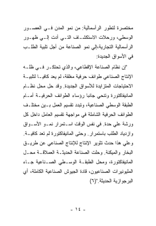 ‫ﻤﺨﺘﺼﺭﺓ ﻟﺘﻁﻭﺭ ﺍﻟﺭﺃﺴﻤﺎﻟﻴﺔ: ﻤﻥ ﻨﻤﻭ ﺍﻟﻤﺩﻥ ﻓـﻲ ﺍﻟﻌﺼـﻭﺭ‬
‫ﺍﻟﻭﺴﻁﻲ، ﻭﺭﺤﻼﺕ ﺍﻻﺴﺘﻜﺸـﺎﻑ ﺍﻟﺘـﻲ ﺃﺩﺕ ﺇﻟـﻲ ﻅﻬـﻭﺭ‬
‫ﺍﻟﺭﺃﺴﻤﺎﻟﻴﺔ ﺍﻟﺘﺠﺎﺭﻴﺔ،ﺇﻟﻲ ﻨﻤﻭ ﺍﻟﺼﻨﺎﻋﺔ ﻤﻥ ﺃﺠل ﺘﻠﺒﻴﺔ ﺍﻟﻁﻠـﺏ‬
                                     ‫ﻓﻲ ﺍﻷﺴﻭﺍﻕ ﺍﻟﺠﺩﻴﺩﺓ:‬
‫"ﺇﻥ ﻨﻅﺎﻡ ﺍﻟﺼﻨﺎﻋﺔ ﺍﻹﻗﻁﺎﻋﻲ، ﻭﺍﻟﺫﻱ ﺘﺤﺘﻜـﺭ ﻓـﻲ ﻅﻠـﻪ‬
‫ﺍﻹﻨﺘﺎﺝ ﺍﻟﺼﻨﺎﻋﻲ ﻁﻭﺍﺌﻑ ﺤﺭﻓﻴﺔ ﻤﻐﻠﻘﺔ، ﻟﻡ ﻴﻌﺩ ﻜﺎﻓﻴـﺎ ﻟﺘﻠﺒﻴـﺔ‬
        ‫ﹰ‬
‫ﺍﻻﺤﺘﻴﺎﺠﺎﺕ ﺍﻟﻤﺘﺯﺍﻴﺩﺓ ﻟﻸﺴﻭﺍﻕ ﺍﻟﺠﺩﻴﺩﺓ. ﻭﻗﺩ ﺤل ﻤﺤل ﻨﻅـﺎﻡ‬
‫ﺍﻟﻤﺎﻨﻴﻔﺎﻜﺘﻭﺭﺓ ﻭﺘﻨﺤﻲ ﺠﺎﻨﺒﺎ ﺭﺅﺴﺎﺀ ﺍﻟﻁﻭﺍﺌﻑ ﺍﻟﺤﺭﻓﻴـﺔ ﺃﻤـﺎﻡ‬
‫ﺍﻟﻁﺒﻘﺔ ﺍﻟﻭﺴﻁﻲ ﺍﻟﺼﻨﺎﻋﻴﺔ، ﻭﺘﺒﺩﺩ ﺘﻘﺴﻴﻡ ﺍﻟﻌﻤل ﺒـﻴﻥ ﻤﺨﺘﻠـﻑ‬
‫ﺍﻟﻁﻭﺍﺌﻑ ﺍﻟﺤﺭﻓﻴﺔ ﺍﻟﺸﺎﻤﻠﺔ ﻓﻲ ﻤﻭﺍﺠﻬﺔ ﺘﻘﺴﻴﻡ ﺍﻟﻌﺎﻤل ﺩﺍﺨل ﻜل‬
‫ﻭﺭﺸﺔ ﻋﻠﻲ ﺤﺩﺓ. ﻓﻲ ﻨﻔﺱ ﺍﻟﻭﻗﺕ ﺍﺴـﺘﻤﺭﺍﺭ ﻨﻤـﻭ ﺍﻷﺴـﻭﺍﻕ‬
‫ﻭﺍﺯﺩﻴﺎﺩ ﺍﻟﻁﻠﺏ ﺒﺎﺴﺘﻤﺭﺍﺭ. ﻭﺤﺘﻰ ﺍﻟﻤﺎﻨﻴﻔﺎﻜﺘﻭﺭﺓ ﻟﻡ ﺘﻌﺩ ﻜﺎﻓﻴـﺔ.‬
‫ﻭﻋﻠﻲ ﻫﺫﺍ ﺤﺩﺙ ﺘﺜﻭﻴﺭ ﺍﻹﻨﺘﺎﺝ ﻟﻺﻨﺘﺎﺝ ﺍﻟﺼﻨﺎﻋﻲ ﻋﻥ ﻁﺭﻴـﻕ‬
‫ﺍﻟﺒﺨﺎﺭ ﻭﺍﻟﻤﻴﻜﻨﺔ. ﻭﺤﻠﺕ ﺍﻟﺼﻨﺎﻋﺔ ﺍﻟﺤﺩﻴﺜـﺔ ﺍﻟﻌﻤﻼﻗـﺔ ﻤﺤـل‬
‫ﺍﻟﻤﺎﻨﻴﻔﺎﻜﺘﻭﺭﺓ، ﻭﻤﺤل ﺍﻟﻁﺒﻘـﺔ ﺍﻟﻭﺴـﻁﻲ ﺍﻟﺼـﻨﺎﻋﻴﺔ ﺠـﺎﺀ‬
‫ﺍﻟﻤﻠﻴﻭﻨﻴﺭﺍﺕ ﺍﻟﺼﻨﺎﻋﻴﻭﻥ، ﻗﺎﺩﺓ ﺍﻟﺠﻴﻭﺵ ﺍﻟﺼﻨﺎﻋﻴﺔ ﺍﻟﻜﺎﻤﻠﺔ، ﺃﻱ‬
                                  ‫ﺍﻟﺒﺭﺠﻭﺍﺯﻴﺔ ﺍﻟﺤﺩﻴﺜﺔ.")٦(‬



                        ‫- ٤١ -‬
 