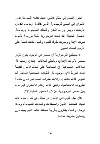 ‫ﺘﻁﻭﺭ ﺍﻟﻨﻅﺎﻡ ﺇﻟﻲ ﻨﻅﺎﻡ ﻋﺎﻟﻤﻲ، ﺤﻴﺙ ﻴﺩﻓﻌﻪ ﺍﻟﺒﺤـﺙ ﻋـﻥ‬
‫ﺍﻷﺴﻭﺍﻕ ﺇﻟﻲ ﺍﻟﺴﻌﻲ ﻟﻠﻭﺼـﻭل ﺇﻟـﻲ ﻜﺎﻓـﺔ ﺃﺭﺠـﺎﺀ ﺍﻟﻜـﺭﺓ‬
‫ﺍﻷﺭﻀﻴﺔ، ﻭﻴﺠﺭ ﻭﺭﺍﺀﻩ ﺍﻟﻤﺩﻥ ﻭﺍﻟﺴﻜﻙ ﺍﻟﺤﺩﻴﺩﻴـﺔ ﻭﻭﺴـﺎﺌل‬
‫ﺍﻻﺘﺼﺎل ﺍﻟﺤﺩﻴﺜﺔ. ﻟﻘﺩ ﻜﺎﻨﺕ ﺍﻟﺒﺭﺠﻭﺍﺯﻴﺔ ﻁﺒﻘﺔ ﺜﻭﺭﻴـﺔ ﻷﻨﻬـﺎ‬
‫ﻏﻴﺭﺕ ﺍﻹﻨﺘﺎﺝ ﻭﺩﻤﺭﺕ ﻁﺭﻗﺎ ﻟﻠﺤﻴﺎﺓ ﻭﺍﻟﻌﻤل ﻜﺎﻨﺕ ﻗﺎﺌﻤﺔ ﻋﻠﻲ‬
                             ‫ﹰ‬
                                    ‫ﺍﻷﺭﺠﺢ ﻟﻤﺌﺎﺕ ﺍﻟﺴﻨﻴﻥ:‬
‫"ﻻ ﺘﺴﺘﻁﻴﻊ ﺍﻟﺒﺭﺠﻭﺍﺯﻴﺔ ﺃﻥ ﺘﺴﺘﻤﺭ ﻓﻲ ﺍﻟﻭﺠﻭﺩ ﺒﺩﻭﻥ ﺘﺜﻭﻴﺭ‬
‫ﻤﺴﺘﻤﺭ ﻷﺩﻭﺍﺕ ﺍﻹﻨﺘﺎﺝ، ﻭﺒﺎﻟﺘﺎﻟﻲ ﻟﻌﻼﻗﺎﺕ ﺍﻹﻨﺘﺎﺝ، ﻭﻤﻌﻬﺎ ﻜل‬
‫ﺍﻟﻌﻼﻗﺎﺕ ﺍﻻﺠﺘﻤﺎﻋﻴﺔ. ﺇﻥ ﺍﻟﻤﺤﺎﻓﻅﺔ ﻋﻠﻲ ﺃﻨﻤﺎﻁ ﺍﻹﻨﺘﺎﺝ ﺍﻟﻘﺩﻴﻤﺔ‬
‫ﻜﺎﻨﺕ ﺍﻟﺸﺭﻁ ﺍﻷﻭل ﻟﻭﺠﻭﺩ ﻜل ﺍﻟﻁﺒﻘﺎﺕ ﺍﻟﺼﻨﺎﻋﻴﺔ ﺍﻟﺴﺎﺒﻘﺔ. ﺃﻤﺎ‬
‫ﺍﻟﺘﺜﻭﻴﺭ ﺍﻟﺩﺍﺌﻡ ﻟﻺﻨﺘﺎﺝ، ﻭﺍﻻﻀـﻁﺭﺍﺏ ﺍﻟﻤﺴـﺘﻤﺭ ﻓـﻲ ﻜﺎﻓـﺔ‬
‫ﺍﻟﻅﺭﻭﻑ ﺍﻻﺠﺘﻤﺎﻋﻴﺔ، ﻭﺍﻟﻘﻠﻕ ﺍﻟﺩﺍﺌﻡ ﻭﻋﺩﻡ ﺍﻻﺴﺘﻘﺭﺍﺭ ﻓﻬﻭ ﻤـﺎ‬
       ‫ﻴﻤﻴﺯ ﻋﺼﺭ ﺍﻟﺒﺭﺠﻭﺍﺯﻴﺔ ﻋﻥ ﻜل ﺍﻟﻌﺼﻭﺭ ﺍﻟﺴﺎﺒﻘﺔ.")٧(‬
‫ﻜﺎﻥ ﻟﻬﺫﻩ ﺍﻟﺜﻭﺭﺓ ﻓﻲ ﺍﻹﻨﺘﺎﺝ ﺃﺜﺭ ﻤﻤﺎﺜل ﻓﻲ ﻜـل ﻤﺠـﺎﻻﺕ‬
‫ﺍﻟﺤﻴﺎﺓ. ﻓﺎﺨﺘﻔﺕ ﺍﻷﺩﻴﺎﻥ ﻭﺍﻟﻤﻌﺘﻘﺩﺍﺕ ﻭﺍﻟﻌﺎﺩﺍﺕ ﺍﻟﻘﺩﻴﻤـﺔ، ﻭﺒـﺩﺃ‬
‫ﺍﻟﺭﺠﺎل ﻭﺍﻟﻨﺴﺎﺀ ﻴﻔﻜﺭﻭﻥ ﺒﻁﺭﻴﻘﺔ ﻤﺨﺘﻠﻔﺔ ﺘﻤﺎﻤﺎ ﻷﻨﻬﻡ ﻴﻌﻴﺸـﻭﻥ‬
                                 ‫ﻭﻴﻌﻤﻠﻭﻥ ﺒﻁﺭﻴﻘﺔ ﻤﺨﺘﻠﻔﺔ:‬



                        ‫- ٥١ -‬
 