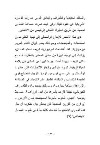 ‫ﻭﺍﻟﺴﻜﻙ ﺍﻟﺤﺩﻴﺩﻴﺔ ﻭﺍﻟﺘﻠﻐﺭﺍﻑ ﻭﺍﻟﺒﻨﺎﺩﻕ ﺍﻟﺘـﻲ ﻏـﺯﺕ ﺍﻟﻘـﺎﺭﺓ‬
‫ﺍﻷﻤﺭﻴﻜﻴﺔ ﻓﻲ ﻋﻘﻭﺩ ﻗﻠﻴﻠﺔ. ﻭﻓﻲ ﺍﻟﻬﻨﺩ ﺩﻤﺭﺕ ﺼﻨﺎﻋﺔ ﺍﻟﻘﻁـﻥ‬
  ‫ﺍﻟﻤﺤﻠﻴﺔ ﻋﻥ ﻁﺭﻴﻕ ﺍﺴﺘﻴﺭﺍﺩ ﺍﻟﻘﻤﺎﺵ ﺍﻟﺭﺨﻴﺹ ﻤﻥ ﻻﻨﻜﺸﺎﻴﺭ.‬
‫ﺃﺩﻱ ﻫﺫﺍ ﺍﻻﻨﺘﺸﺎﺭ ﻟﻺﻨﺘﺎﺝ ﺍﻟﺭﺃﺴﻤﺎﻟﻲ ﺇﻟﻲ ﻨﻬﺎﻴﺔ ﺍﻟﻜﺜﻴﺭ ﻤـﻥ‬
‫ﺍﻟﺼﻨﺎﻋﺎﺕ ﻭﺍﻟﻤﺠﺘﻤﻌﺎﺕ، ﻭﻤﻊ ﺫﻟﻙ ﻴﻤﻨﺢ ﺍﻟﺒﻴﺎﻥ ﺍﻟﺘﻘﺩﻡ ﺍﻟﻤﺭﻴﺢ‬
‫ﻟﻠﺒﺭﺠﻭﺍﺯﻴﺔ: "ﻟﻘﺩ ﺃﺨﻀﻌﺕ ﺍﻟﺒﺭﺠﻭﺍﺯﻴﺔ ﺍﻟﺭﻴﻑ ﻟﺤﻜﻡ ﺍﻟﻤـﺩﻥ،‬
‫ﻭﺯﺍﺩﺕ ﺇﻟﻲ ﺩﺭﺠﺔ ﻜﺒﻴﺭﺓ ﻤﻥ ﺴﻜﺎﻥ ﺍﻟﺤﻀﺭ ﺒﺎﻟﻤﻘﺎﺭﻨـﺔ ﻤـﻊ‬
‫ﺴﻜﺎﻥ ﺍﻟﺭﻴﻑ، ﻭﺒﻬﺫﺍ ﺃﻨﻘﺫﺕ ﺠﺯﺀﺍ ﻜﺒﻴﺭﺍ ﻤﻥ ﺍﻟﺴﻜﺎﻥ ﻤﻥ ﺒﻼﻫﺔ‬
                  ‫ﹰ‬     ‫ﹰ‬
‫ﺍﻟﺤﻴﺎﺓ ﺍﻟﺭﻴﻔﻴﺔ. "ﻴﺴﺭﺩ ﻤﺎﺭﻜﺱ ﻭﺇﻨﺠﻠﺯ ﺍﻹﻨﺠﺎﺯﺍﺕ ﺍﻟﺘﻲ ﺤﻘﻘﻬـﺎ‬
‫ﺍﻟﺭﺃﺴﻤﺎﻟﻴﻭﻥ ﻋﻠﻲ ﻤﺩﻱ ﻗﺭﻥ ﻤﻥ ﺍﻟﺯﻤﺎﻥ ﺘﻘﺭﻴﺒﺎ: ﺇﺨﻀﺎﻉ ﻗﻭﻱ‬
           ‫ﹰ‬
‫ﺍﻟﻁﺒﻴﻌﺔ ﻟﻺﻨﺴﺎﻥ، ﻭﺍﻟﻤﻴﻜﻨﺔ، ﺘﻁﺒﻴﻕ ﻋﻠﻡ ﺍﻟﻜﻴﻤﻴﺎﺀ ﻓﻲ ﺍﻟﺼﻨﺎﻋﺔ‬
‫ﻭﺍﻟﺯﺭﺍﻋﺔ، ﻤﻼﺤﺔ ﺒﺨﺎﺭﻴـﺔ، ﻭﺴـﻜﻙ ﺤﺩﻴﺩﻴـﺔ، ﻭﺍﻟﺘﻠﻐـﺭﺍﻑ‬
‫ﺍﻟﻜﻬﺭﺒﺎﺌﻲ، ﺘﻬﻴﺌﺔ ﻗﺎﺭﺍﺕ ﺒﺄﺴﺭﻫﺎ ﻤﻥ ﺃﺠل ﺍﻟﺯﺭﺍﻋـﺔ، ﻀـﺒﻁ‬
‫ﻭﺘﻭﺠﻴﻪ ﺍﻷﻨﻬﺎﺭ، ﺸﻌﻭﺏ ﺒﺄﺴﺭﻫﺎ ﺍﺴﺘﻨﻬﻀﺕ ﻤـﻥ ﺍﻷﺭﺽ –‬
‫ﺃﻱ ﻗﺭﻥ ﻤﻥ ﺍﻟﻘﺭﻭﻥ ﺍﻟﻤﺎﻀﻴﺔ ﻜﺎﻥ ﻴﺨﻁﺭ ﺒﺒﺎل ﻤﻔﻜﺭﻴﻪ ﺃﻥ ﻤﺜل‬
‫ﻫﺫﻩ ﺍﻟﻘـﻭﻱ ﺍﻹﻨﺘﺎﺠﻴـﺔ ﻜﺎﻨـﺕ ﻜﺎﻤﻨـﺔ ﻓـﻲ ﺜﻨﺎﻴـﺎ ﺍﻟﻌﻤـل‬
                                         ‫ﺍﻻﺠﺘﻤﺎﻋﻲ".)٩(‬



                       ‫- ٧١ -‬
 