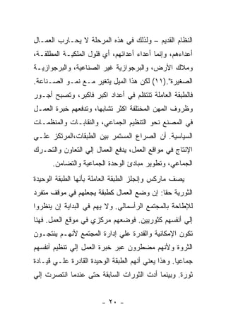 ‫ﺍﻟﻨﻅﺎﻡ ﺍﻟﻘﺩﻴﻡ – ﻭﻟﺫﻟﻙ ﻓﻲ ﻫﺫﻩ ﺍﻟﻤﺭﺤﻠﺔ ﻻ ﻴﺤـﺎﺭﺏ ﺍﻟﻌﻤـﺎل‬
‫ﺃﻋﺩﺍﺀﻫﻡ، ﻭﺇﻨﻤﺎ ﺃﻋﺩﺍﺀ ﺃﻋﺩﺍﺌﻬﻡ، ﺃﻱ ﻓﻠﻭل ﺍﻟﻤﻠﻜﻴـﺔ ﺍﻟﻤﻁﻠﻘـﺔ،‬
‫ﻭﻤﻼﻙ ﺍﻷﺭﺽ، ﻭﺍﻟﺒﺭﺠﻭﺍﺯﻴﺔ ﻏﻴﺭ ﺍﻟﺼﻨﺎﻋﻴﺔ، ﻭﺍﻟﺒﺭﺠﻭﺍﺯﻴـﺔ‬
‫ﺍﻟﺼﻐﻴﺭﺓ".)١١( ﻟﻜﻥ ﻫﺫﺍ ﺍﻟﻤﻴل ﻴﺘﻐﻴﺭ ﻤـﻊ ﻨﻤـﻭ ﺍﻟﺼـﻨﺎﻋﺔ.‬
‫ﻓﺎﻟﻁﺒﻘﺔ ﺍﻟﻌﺎﻤﻠﺔ ﺘﻨﺘﻅﻡ ﻓﻲ ﺃﻋﺩﺍﺩ ﺍﻜﺒﺭ ﻓﺎﻜﺒﺭ، ﻭﺘﺼﺒﺢ ﺃﺠـﻭﺭ‬
‫ﻭﻅﺭﻭﻑ ﺍﻟﻤﻬﻥ ﺍﻟﻤﺨﺘﻠﻔﺔ ﺍﻜﺜﺭ ﺘﺸﺎﺒﻬﹰ، ﻭﺘﺩﻓﻌﻬﻡ ﺨﺒﺭﺓ ﺍﻟﻌﻤـل‬
                     ‫ﺎ‬
‫ﻓﻲ ﺍﻟﻤﺼﻨﻊ ﻨﺤﻭ ﺍﻟﺘﻨﻅﻴﻡ ﺍﻟﺠﻤﺎﻋﻲ، ﻭﺍﻟﻨﻘﺎﺒـﺎﺕ ﻭﺍﻟﻤﻨﻅﻤـﺎﺕ‬
‫ﺍﻟﺴﻴﺎﺴﻴﺔ. ﺃﻥ ﺍﻟﺼﺭﺍﻉ ﺍﻟﻤﺴﺘﻤﺭ ﺒﻴﻥ ﺍﻟﻁﺒﻘﺎﺕ،ﺍﻟﻤﺭﺘﻜﺯ ﻋﻠـﻲ‬
‫ﺍﻹﻨﺘﺎﺝ ﻓﻲ ﻤﻭﺍﻗﻊ ﺍﻟﻌﻤل، ﻴﺩﻓﻊ ﺍﻟﻌﻤﺎل ﺇﻟﻲ ﺍﻟﺘﻌﺎﻭﻥ ﻭﺍﻟﺘﺤـﺭﻙ‬
      ‫ﺍﻟﺠﻤﺎﻋﻲ، ﻭﺘﻁﻭﻴﺭ ﻤﺒﺎﺩﺉ ﺍﻟﻭﺤﺩﺓ ﺍﻟﺠﻤﺎﻋﻴﺔ ﻭﺍﻟﺘﻀﺎﻤﻥ.‬
‫ﻴﺼﻑ ﻤﺎﺭﻜﺱ ﻭﺇﻨﺠﻠﺯ ﺍﻟﻁﺒﻘﺔ ﺍﻟﻌﺎﻤﻠﺔ ﺒﺄﻨﻬﺎ ﺍﻟﻁﺒﻘﺔ ﺍﻟﻭﺤﻴﺩﺓ‬
‫ﺍﻟﺜﻭﺭﻴﺔ ﺤﻘﺎ: ﺇﻥ ﻭﻀﻊ ﺍﻟﻌﻤﺎل ﻜﻁﺒﻘﺔ ﻴﺠﻌﻠﻬﻡ ﻓﻲ ﻤﻭﻗﻑ ﻤﺘﻔﺭﺩ‬
                                          ‫ﹰ‬
‫ﻟﻺﻁﺎﺤﺔ ﺒﺎﻟﻤﺠﺘﻤﻊ ﺍﻟﺭﺃﺴﻤﺎﻟﻲ. ﻭﻻ ﻴﻬﻡ ﻓﻲ ﺍﻟﺒﺩﺍﻴﺔ ﺇﻥ ﻴﻨﻅﺭﻭﺍ‬
‫ﺇﻟﻲ ﺃﻨﻔﺴﻬﻡ ﻜﺜﻭﺭﻴﻴﻥ. ﻓﻭﻀﻌﻬﻡ ﻤﺭﻜﺯﻱ ﻓﻲ ﻤﻭﻗﻊ ﺍﻟﻌﻤل. ﻓﻬﻨﺎ‬
‫ﺘﻜﻭﻥ ﺍﻹﻤﻜﺎﻨﻴﺔ ﻭﺍﻟﻘﺩﺭﺓ ﻋﻠﻲ ﺇﺩﺍﺭﺓ ﺍﻟﻤﺠﺘﻤﻊ ﻷﻨﻬـﻡ ﻴﻨﺘﺠـﻭﻥ‬
‫ﺍﻟﺜﺭﻭﺓ ﻭﻷﻨﻬﻡ ﻤﻀﻁﺭﻭﻥ ﻋﺒﺭ ﺨﺒﺭﺓ ﺍﻟﻌﻤل ﺇﻟﻲ ﺘﻨﻅﻴﻡ ﺃﻨﻔﺴﻬﻡ‬
‫ﺠﻤﺎﻋﻴﺎ. ﻭﻫﺫﺍ ﻴﻌﻨﻲ ﺃﻨﻬﻡ ﺍﻟﻁﺒﻘﺔ ﺍﻟﻭﺤﻴﺩﺓ ﺍﻟﻘﺎﺩﺭﺓ ﻋﻠـﻲ ﻗﻴـﺎﺩﺓ‬
                                                   ‫ﹰ‬
‫ﺜﻭﺭﺓ. ﻭﺒﻴﻨﻤﺎ ﺃﺩﺕ ﺍﻟﺜﻭﺭﺍﺕ ﺍﻟﺴﺎﺒﻘﺔ ﺤﺘﻰ ﻋﻨﺩﻤﺎ ﺍﻨﺘﺼﺭﺕ ﺇﻟﻲ‬


                        ‫- ٠٢ -‬
 