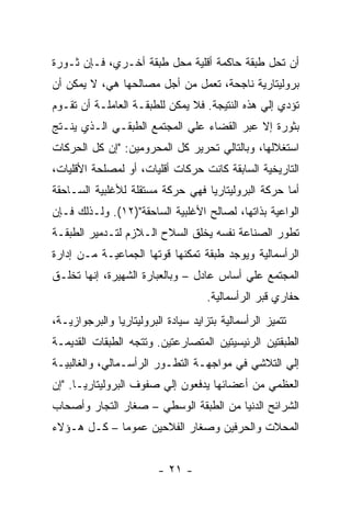 ‫ﺃﻥ ﺘﺤل ﻁﺒﻘﺔ ﺤﺎﻜﻤﺔ ﺃﻗﻠﻴﺔ ﻤﺤل ﻁﺒﻘﺔ ﺃﺨـﺭﻱ، ﻓـﺈﻥ ﺜـﻭﺭﺓ‬
‫ﺒﺭﻭﻟﻴﺘﺎﺭﻴﺔ ﻨﺎﺠﺤﺔ، ﺘﻌﻤل ﻤﻥ ﺃﺠل ﻤﺼﺎﻟﺤﻬﺎ ﻫﻲ، ﻻ ﻴﻤﻜﻥ ﺃﻥ‬
‫ﺘﺅﺩﻱ ﺇﻟﻲ ﻫﺫﻩ ﺍﻟﻨﺘﻴﺠﺔ. ﻓﻼ ﻴﻤﻜﻥ ﻟﻠﻁﺒﻘـﺔ ﺍﻟﻌﺎﻤﻠـﺔ ﺃﻥ ﺘﻘـﻭﻡ‬
‫ﺒﺜﻭﺭﺓ ﺇﻻ ﻋﺒﺭ ﺍﻟﻘﻀﺎﺀ ﻋﻠﻲ ﺍﻟﻤﺠﺘﻤﻊ ﺍﻟﻁﺒﻘـﻲ ﺍﻟـﺫﻱ ﻴﻨـﺘﺞ‬
‫ﺍﺴﺘﻐﻼﻟﻬﺎ، ﻭﺒﺎﻟﺘﺎﻟﻲ ﺘﺤﺭﻴﺭ ﻜل ﺍﻟﻤﺤﺭﻭﻤﻴﻥ: "ﺇﻥ ﻜل ﺍﻟﺤﺭﻜﺎﺕ‬
‫ﺍﻟﺘﺎﺭﻴﺨﻴﺔ ﺍﻟﺴﺎﺒﻘﺔ ﻜﺎﻨﺕ ﺤﺭﻜﺎﺕ ﺃﻗﻠﻴﺎﺕ، ﺃﻭ ﻟﻤﺼﻠﺤﺔ ﺍﻷﻗﻠﻴﺎﺕ،‬
‫ﺃﻤﺎ ﺤﺭﻜﺔ ﺍﻟﺒﺭﻭﻟﻴﺘﺎﺭﻴﺎ ﻓﻬﻲ ﺤﺭﻜﺔ ﻤﺴﺘﻘﻠﺔ ﻟﻸﻏﻠﺒﻴﺔ ﺍﻟﺴـﺎﺤﻘﺔ‬
‫ﺍﻟﻭﺍﻋﻴﺔ ﺒﺫﺍﺘﻬﺎ، ﻟﺼﺎﻟﺢ ﺍﻷﻏﻠﺒﻴﺔ ﺍﻟﺴﺎﺤﻘﺔ")٢١(. ﻭﻟـﺫﻟﻙ ﻓـﺈﻥ‬
‫ﺘﻁﻭﺭ ﺍﻟﺼﻨﺎﻋﺔ ﻨﻔﺴﻪ ﻴﺨﻠﻕ ﺍﻟﺴﻼﺡ ﺍﻟـﻼﺯﻡ ﻟﺘـﺩﻤﻴﺭ ﺍﻟﻁﺒﻘـﺔ‬
‫ﺍﻟﺭﺃﺴﻤﺎﻟﻴﺔ ﻭﻴﻭﺠﺩ ﻁﺒﻘﺔ ﺘﻤﻜﻨﻬﺎ ﻗﻭﺘﻬﺎ ﺍﻟﺠﻤﺎﻋﻴـﺔ ﻤـﻥ ﺇﺩﺍﺭﺓ‬
‫ﺍﻟﻤﺠﺘﻤﻊ ﻋﻠﻲ ﺃﺴﺎﺱ ﻋﺎﺩل – ﻭﺒﺎﻟﻌﺒﺎﺭﺓ ﺍﻟﺸﻬﻴﺭﺓ، ﺇﻨﻬﺎ ﺘﺨﻠـﻕ‬
                                     ‫ﺤﻔﺎﺭﻱ ﻗﺒﺭ ﺍﻟﺭﺃﺴﻤﺎﻟﻴﺔ.‬
‫ﺘﺘﻤﻴﺯ ﺍﻟﺭﺃﺴﻤﺎﻟﻴﺔ ﺒﺘﺯﺍﻴﺩ ﺴﻴﺎﺩﺓ ﺍﻟﺒﺭﻭﻟﻴﺘﺎﺭﻴﺎ ﻭﺍﻟﺒﺭﺠﻭﺍﺯﻴـﺔ،‬
‫ﺍﻟﻁﺒﻘﺘﻴﻥ ﺍﻟﺭﺌﻴﺴﻴﺘﻴﻥ ﺍﻟﻤﺘﺼﺎﺭﻋﺘﻴﻥ. ﻭﺘﺘﺠﻪ ﺍﻟﻁﺒﻘﺎﺕ ﺍﻟﻘﺩﻴﻤـﺔ‬
‫ﺇﻟﻲ ﺍﻟﺘﻼﺸﻲ ﻓﻲ ﻤﻭﺍﺠﻬـﺔ ﺍﻟﺘﻁـﻭﺭ ﺍﻟﺭﺃﺴـﻤﺎﻟﻲ، ﻭﺍﻟﻐﺎﻟﺒﻴـﺔ‬
‫ﺍﻟﻌﻅﻤﻲ ﻤﻥ ﺃﻋﻀﺎﺌﻬﺎ ﻴﺩﻓﻌﻭﻥ ﺇﻟﻲ ﺼﻔﻭﻑ ﺍﻟﺒﺭﻭﻟﻴﺘﺎﺭﻴـﺎ. "ﺇﻥ‬
‫ﺍﻟﺸﺭﺍﺌﺢ ﺍﻟﺩﻨﻴﺎ ﻤﻥ ﺍﻟﻁﺒﻘﺔ ﺍﻟﻭﺴﻁﻲ – ﺼﻐﺎﺭ ﺍﻟﺘﺠﺎﺭ ﻭﺃﺼﺤﺎﺏ‬
‫ﺍﻟﻤﺤﻼﺕ ﻭﺍﻟﺤﺭﻓﻴﻥ ﻭﺼﻐﺎﺭ ﺍﻟﻔﻼﺤﻴﻥ ﻋﻤﻭﻤﺎ – ﻜـل ﻫـﺅﻻﺀ‬
            ‫ﹰ‬


                         ‫- ١٢ -‬
 