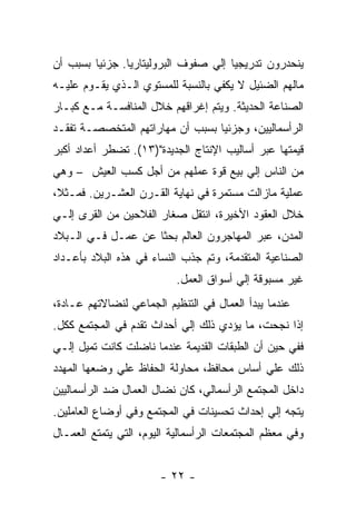 ‫ﻴﻨﺤﺩﺭﻭﻥ ﺘﺩﺭﻴﺠﻴﺎ ﺇﻟﻲ ﺼﻔﻭﻑ ﺍﻟﺒﺭﻭﻟﻴﺘﺎﺭﻴﺎ. ﺠﺯﺌﻴﺎ ﺒﺴﺒﺏ ﺃﻥ‬
‫ﻤﺎﻟﻬﻡ ﺍﻟﻀﺌﻴل ﻻ ﻴﻜﻔﻲ ﺒﺎﻟﻨﺴﺒﺔ ﻟﻠﻤﺴﺘﻭﻱ ﺍﻟـﺫﻱ ﻴﻘـﻭﻡ ﻋﻠﻴـﻪ‬
‫ﺍﻟﺼﻨﺎﻋﺔ ﺍﻟﺤﺩﻴﺜﺔ. ﻭﻴﺘﻡ ﺇﻏﺭﺍﻗﻬﻡ ﺨﻼل ﺍﻟﻤﻨﺎﻓﺴـﺔ ﻤـﻊ ﻜﺒـﺎﺭ‬
‫ﺍﻟﺭﺃﺴﻤﺎﻟﻴﻴﻥ، ﻭﺠﺯﺌﻴﺎ ﺒﺴﺒﺏ ﺃﻥ ﻤﻬﺎﺭﺍﺘﻬﻡ ﺍﻟﻤﺘﺨﺼﺼـﺔ ﺘﻔﻘـﺩ‬
‫ﻗﻴﻤﺘﻬﺎ ﻋﺒﺭ ﺃﺴﺎﻟﻴﺏ ﺍﻹﻨﺘﺎﺝ ﺍﻟﺠﺩﻴﺩﺓ")٣١(. ﺘﻀﻁﺭ ﺃﻋﺩﺍﺩ ﺃﻜﺒﺭ‬
‫ﻤﻥ ﺍﻟﻨﺎﺱ ﺇﻟﻲ ﺒﻴﻊ ﻗﻭﺓ ﻋﻤﻠﻬﻡ ﻤﻥ ﺃﺠل ﻜﺴﺏ ﺍﻟﻌﻴﺵ – ﻭﻫﻲ‬
‫ﻋﻤﻠﻴﺔ ﻤﺎﺯﺍﻟﺕ ﻤﺴﺘﻤﺭﺓ ﻓﻲ ﻨﻬﺎﻴﺔ ﺍﻟﻘـﺭﻥ ﺍﻟﻌﺸـﺭﻴﻥ. ﻓﻤـﺜ ﹰ،‬
 ‫ﻼ‬
‫ﺨﻼل ﺍﻟﻌﻘﻭﺩ ﺍﻷﺨﻴﺭﺓ، ﺍﻨﺘﻘل ﺼﻐﺎﺭ ﺍﻟﻔﻼﺤﻴﻥ ﻤﻥ ﺍﻟﻘﺭﻯ ﺇﻟـﻲ‬
‫ﺍﻟﻤﺩﻥ، ﻋﺒﺭ ﺍﻟﻤﻬﺎﺠﺭﻭﻥ ﺍﻟﻌﺎﻟﻡ ﺒﺤﺜﺎ ﻋﻥ ﻋﻤـل ﻓـﻲ ﺍﻟـﺒﻼﺩ‬
‫ﺍﻟﺼﻨﺎﻋﻴﺔ ﺍﻟﻤﺘﻘﺩﻤﺔ، ﻭﺘﻡ ﺠﺫﺏ ﺍﻟﻨﺴﺎﺀ ﻓﻲ ﻫﺫﻩ ﺍﻟﺒﻼﺩ ﺒﺄﻋـﺩﺍﺩ‬
                           ‫ﻏﻴﺭ ﻤﺴﺒﻭﻗﺔ ﺇﻟﻲ ﺃﺴﻭﺍﻕ ﺍﻟﻌﻤل.‬
‫ﻋﻨﺩﻤﺎ ﻴﺒﺩﺃ ﺍﻟﻌﻤﺎل ﻓﻲ ﺍﻟﺘﻨﻅﻴﻡ ﺍﻟﺠﻤﺎﻋﻲ ﻟﻨﻀﺎﻻﺘﻬﻡ ﻋـﺎﺩﺓ،‬
‫ﺇﺫﺍ ﻨﺠﺤﺕ، ﻤﺎ ﻴﺅﺩﻱ ﺫﻟﻙ ﺇﻟﻲ ﺃﺤﺩﺍﺙ ﺘﻘﺩﻡ ﻓﻲ ﺍﻟﻤﺠﺘﻤﻊ ﻜﻜل.‬
‫ﻓﻔﻲ ﺤﻴﻥ ﺃﻥ ﺍﻟﻁﺒﻘﺎﺕ ﺍﻟﻘﺩﻴﻤﺔ ﻋﻨﺩﻤﺎ ﻨﺎﻀﻠﺕ ﻜﺎﻨﺕ ﺘﻤﻴل ﺇﻟـﻲ‬
‫ﺫﻟﻙ ﻋﻠﻲ ﺃﺴﺎﺱ ﻤﺤﺎﻓﻅ، ﻤﺤﺎﻭﻟﺔ ﺍﻟﺤﻔﺎﻅ ﻋﻠﻲ ﻭﻀﻌﻬﺎ ﺍﻟﻤﻬﺩﺩ‬
‫ﺩﺍﺨل ﺍﻟﻤﺠﺘﻤﻊ ﺍﻟﺭﺃﺴﻤﺎﻟﻲ، ﻜﺎﻥ ﻨﻀﺎل ﺍﻟﻌﻤﺎل ﻀﺩ ﺍﻟﺭﺃﺴﻤﺎﻟﻴﻴﻥ‬
‫ﻴﺘﺠﻪ ﺇﻟﻲ ﺇﺤﺩﺍﺙ ﺘﺤﺴﻴﻨﺎﺕ ﻓﻲ ﺍﻟﻤﺠﺘﻤﻊ ﻭﻓﻲ ﺃﻭﻀﺎﻉ ﺍﻟﻌﺎﻤﻠﻴﻥ.‬
‫ﻭﻓﻲ ﻤﻌﻅﻡ ﺍﻟﻤﺠﺘﻤﻌﺎﺕ ﺍﻟﺭﺃﺴﻤﺎﻟﻴﺔ ﺍﻟﻴﻭﻡ، ﺍﻟﺘﻲ ﻴﺘﻤﺘﻊ ﺍﻟﻌﻤـﺎل‬


                       ‫- ٢٢ -‬
 