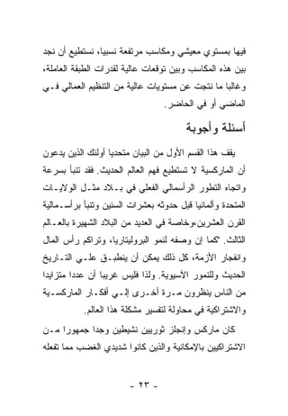 ‫ﻓﻴﻬﺎ ﺒﻤﺴﺘﻭﻱ ﻤﻌﻴﺸﻲ ﻭﻤﻜﺎﺴﺏ ﻤﺭﺘﻔﻌﺔ ﻨﺴﺒﻴﹰ، ﻨﺴﺘﻁﻴﻊ ﺃﻥ ﻨﺠﺩ‬
               ‫ﺎ‬
‫ﺒﻴﻥ ﻫﺫﻩ ﺍﻟﻤﻜﺎﺴﺏ ﻭﺒﻴﻥ ﺘﻭﻗﻌﺎﺕ ﻋﺎﻟﻴﺔ ﻟﻘﺩﺭﺍﺕ ﺍﻟﻁﺒﻘﺔ ﺍﻟﻌﺎﻤﻠﺔ،‬
‫ﻭﻏﺎﻟﺒﺎ ﻤﺎ ﻨﺘﺠﺕ ﻋﻥ ﻤﺴﺘﻭﻴﺎﺕ ﻋﺎﻟﻴﺔ ﻤﻥ ﺍﻟﺘﻨﻅﻴﻡ ﺍﻟﻌﻤﺎﻟﻲ ﻓـﻲ‬
                                  ‫ﺍﻟﻤﺎﻀﻲ ﺃﻭ ﻓﻲ ﺍﻟﺤﺎﻀﺭ.‬

                                        ‫ﺃﺴﺌﻠﺔ ﻭﺃﺠﻭﺒﺔ‬
‫ﻴﻘﻑ ﻫﺫﺍ ﺍﻟﻘﺴﻡ ﺍﻷﻭل ﻤﻥ ﺍﻟﺒﻴﺎﻥ ﻤﺘﺤﺩﻴﺎ ﺃﻭﻟﺌﻙ ﺍﻟﺫﻴﻥ ﻴﺩﻋﻭﻥ‬
                  ‫ﹰ‬
‫ﺃﻥ ﺍﻟﻤﺎﺭﻜﺴﻴﺔ ﻻ ﺘﺴﺘﻁﻴﻊ ﻓﻬﻡ ﺍﻟﻌﺎﻟﻡ ﺍﻟﺤﺩﻴﺙ. ﻓﻘﺩ ﺘﻨﺒﺄ ﺒﺴﺭﻋﺔ‬
‫ﻭﺍﺘﺠﺎﻩ ﺍﻟﺘﻁﻭﺭ ﺍﻟﺭﺃﺴﻤﺎﻟﻲ ﺍﻟﻔﻌﻠﻲ ﻓﻲ ﺒـﻼﺩ ﻤﺜـل ﺍﻟﻭﻻﻴـﺎﺕ‬
‫ﺍﻟﻤﺘﺤﺩﺓ ﻭﺃﻟﻤﺎﻨﻴﺎ ﻗﺒل ﺤﺩﻭﺜﻪ ﺒﻌﺸﺭﺍﺕ ﺍﻟﺴﻨﻴﻥ ﻭﺘﻨﺒﺄ ﺒﺭﺃﺴـﻤﺎﻟﻴﺔ‬
‫ﺍﻟﻘﺭﻥ ﺍﻟﻌﺸﺭﻴﻥ،ﻭﺨﺎﺼﺔ ﻓﻲ ﺍﻟﻌﺩﻴﺩ ﻤﻥ ﺍﻟﺒﻼﺩ ﺍﻟﺸﻬﻴﺭﺓ ﺒﺎﻟﻌـﺎﻟﻡ‬
‫ﺍﻟﺜﺎﻟﺙ. "ﻜﻤﺎ ﺇﻥ ﻭﺼﻔﻪ ﻟﻨﻤﻭ ﺍﻟﺒﺭﻭﻟﻴﺘﺎﺭﻴﺎ، ﻭﺘﺭﺍﻜﻡ ﺭﺃﺱ ﺍﻟﻤﺎل‬
‫ﻭﺍﻨﻔﺠﺎﺭ ﺍﻷﺯﻤﺔ، ﻜل ﺫﻟﻙ ﻴﻤﻜﻥ ﺃﻥ ﻴﻨﻁﺒـﻕ ﻋﻠـﻲ ﺍﻟﺘـﺎﺭﻴﺦ‬
‫ﺍﻟﺤﺩﻴﺙ ﻭﻟﻠﻨﻤﻭﺭ ﺍﻵﺴﻴﻭﻴﺔ. ﻭﻟﺫﺍ ﻓﻠﻴﺱ ﻏﺭﻴﺒﺎ ﺃﻥ ﻋﺩﺩﺍ ﻤﺘﺯﺍﻴﺩﺍ‬
‫ﹰ‬       ‫ﹰ‬       ‫ﹰ‬
‫ﻤﻥ ﺍﻟﻨﺎﺱ ﻴﻨﻅﺭﻭﻥ ﻤـﺭﺓ ﺃﺨـﺭﻯ ﺇﻟـﻲ ﺃﻓﻜـﺎﺭ ﺍﻟﻤﺎﺭﻜﺴـﻴﺔ‬
           ‫ﻭﺍﻻﺸﺘﺭﺍﻜﻴﺔ ﻓﻲ ﻤﺤﺎﻭﻟﺔ ﻟﺘﻔﺴﻴﺭ ﻤﺸﻜﻠﺔ ﻫﺫﺍ ﺍﻟﻌﺎﻟﻡ.‬
‫ﻜﺎﻥ ﻤﺎﺭﻜﺱ ﻭﺇﻨﺠﻠﺯ ﺜﻭﺭﻴﻴﻥ ﻨﺸﻴﻁﻴﻥ ﻭﺠﺩﺍ ﺠﻤﻬﻭﺭﺍ ﻤـﻥ‬
    ‫ﹰ‬
‫ﺍﻻﺸﺘﺭﺍﻜﻴﻴﻥ ﺒﺎﻹﻤﻜﺎﻨﻴﺔ ﻭﺍﻟﺫﻴﻥ ﻜﺎﻨﻭﺍ ﺸﺩﻴﺩﻱ ﺍﻟﻐﻀﺏ ﻤﻤﺎ ﺘﻔﻌﻠﻪ‬


                        ‫- ٣٢ -‬
 