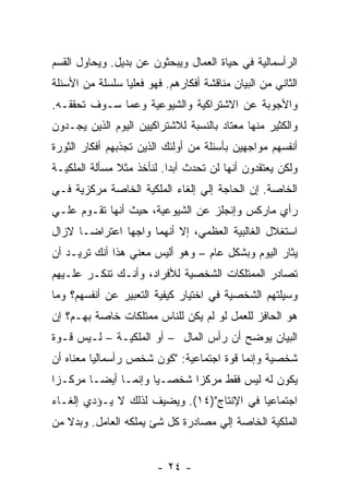 ‫ﺍﻟﺭﺃﺴﻤﺎﻟﻴﺔ ﻓﻲ ﺤﻴﺎﺓ ﺍﻟﻌﻤﺎل ﻭﻴﺒﺤﺜﻭﻥ ﻋﻥ ﺒﺩﻴل. ﻭﻴﺤﺎﻭل ﺍﻟﻘﺴﻡ‬
‫ﺍﻟﺜﺎﻨﻲ ﻤﻥ ﺍﻟﺒﻴﺎﻥ ﻤﻨﺎﻗﺸﺔ ﺃﻓﻜﺎﺭﻫﻡ. ﻓﻬﻭ ﻓﻌﻠﻴﺎ ﺴﻠﺴﻠﺔ ﻤﻥ ﺍﻷﺴﺌﻠﺔ‬
                ‫ﹰ‬
‫ﻭﺍﻷﺠﻭﺒﺔ ﻋﻥ ﺍﻻﺸﺘﺭﺍﻜﻴﺔ ﻭﺍﻟﺸﻴﻭﻋﻴﺔ ﻭﻋﻤﺎ ﺴـﻭﻑ ﺘﺤﻘﻘـﻪ.‬
‫ﻭﺍﻟﻜﺜﻴﺭ ﻤﻨﻬﺎ ﻤﻌﺘﺎﺩ ﺒﺎﻟﻨﺴﺒﺔ ﻟﻼﺸﺘﺭﺍﻜﻴﻴﻥ ﺍﻟﻴﻭﻡ ﺍﻟﺫﻴﻥ ﻴﺠـﺩﻭﻥ‬
‫ﺃﻨﻔﺴﻬﻡ ﻤﻭﺍﺠﻬﻴﻥ ﺒﺄﺴﺌﻠﺔ ﻤﻥ ﺃﻭﻟﺌﻙ ﺍﻟﺫﻴﻥ ﺘﺠﺫﺒﻬﻡ ﺃﻓﻜﺎﺭ ﺍﻟﺜﻭﺭﺓ‬
‫ﻭﻟﻜﻥ ﻴﻌﺘﻘﺩﻭﻥ ﺃﻨﻬﺎ ﻟﻥ ﺘﺤﺩﺙ ﺃﺒﺩﺍ. ﻟﻨﺄﺨﺫ ﻤﺜﻼ ﻤﺴﺄﻟﺔ ﺍﻟﻤﻠﻜﻴـﺔ‬
                          ‫ﹰ‬
‫ﺍﻟﺨﺎﺼﺔ. ﺇﻥ ﺍﻟﺤﺎﺠﺔ ﺇﻟﻲ ﺇﻟﻐﺎﺀ ﺍﻟﻤﻠﻜﻴﺔ ﺍﻟﺨﺎﺼﺔ ﻤﺭﻜﺯﻴﺔ ﻓـﻲ‬
‫ﺭﺃﻱ ﻤﺎﺭﻜﺱ ﻭﺇﻨﺠﻠﺯ ﻋﻥ ﺍﻟﺸﻴﻭﻋﻴﺔ، ﺤﻴﺙ ﺃﻨﻬﺎ ﺘﻘـﻭﻡ ﻋﻠـﻲ‬
‫ﺍﺴﺘﻐﻼل ﺍﻟﻐﺎﻟﺒﻴﺔ ﺍﻟﻌﻅﻤﻲ، ﺇﻻ ﺃﻨﻬﻤﺎ ﻭﺍﺠﻬﺎ ﺍﻋﺘﺭﺍﻀـﺎ ﻻﺯﺍل‬
‫ﻴﺜﺎﺭ ﺍﻟﻴﻭﻡ ﻭﺒﺸﻜل ﻋﺎﻡ – ﻭﻫﻭ ﺃﻟﻴﺱ ﻤﻌﻨﻲ ﻫﺫﺍ ﺃﻨﻙ ﺘﺭﻴـﺩ ﺃﻥ‬
‫ﺘﺼﺎﺩﺭ ﺍﻟﻤﻤﺘﻠﻜﺎﺕ ﺍﻟﺸﺨﺼﻴﺔ ﻟﻸﻓﺭﺍﺩ، ﻭﺃﻨـﻙ ﺘﻨﻜـﺭ ﻋﻠـﻴﻬﻡ‬
‫ﻭﺴﻴﻠﺘﻬﻡ ﺍﻟﺸﺨﺼﻴﺔ ﻓﻲ ﺍﺨﺘﻴﺎﺭ ﻜﻴﻔﻴﺔ ﺍﻟﺘﻌﺒﻴﺭ ﻋﻥ ﺃﻨﻔﺴﻬﻡ؟ ﻭﻤﺎ‬
‫ﻫﻭ ﺍﻟﺤﺎﻓﺯ ﻟﻠﻌﻤل ﻟﻭ ﻟﻡ ﻴﻜﻥ ﻟﻠﻨﺎﺱ ﻤﻤﺘﻠﻜﺎﺕ ﺨﺎﺼﺔ ﺒﻬـﻡ؟ ﺇﻥ‬
‫ﺍﻟﺒﻴﺎﻥ ﻴﻭﻀﺢ ﺃﻥ ﺭﺃﺱ ﺍﻟﻤﺎل – ﺃﻭ ﺍﻟﻤﻠﻜﻴـﺔ – ﻟـﻴﺱ ﻗـﻭﺓ‬
‫ﺸﺨﺼﻴﺔ ﻭﺇﻨﻤﺎ ﻗﻭﺓ ﺍﺠﺘﻤﺎﻋﻴﺔ: "ﻜﻭﻥ ﺸﺨﺹ ﺭﺃﺴﻤﺎﻟﻴﺎ ﻤﻌﻨﺎﻩ ﺃﻥ‬
‫ﻴﻜﻭﻥ ﻟﻪ ﻟﻴﺱ ﻓﻘﻁ ﻤﺭﻜﺯﺍ ﺸﺨﺼـﻴﺎ ﻭﺇﻨﻤـﺎ ﺃﻴﻀـﺎ ﻤﺭﻜـﺯﺍ‬
                    ‫ﹰ‬
‫ﺍﺠﺘﻤﺎﻋﻴﺎ ﻓﻲ ﺍﻹﻨﺘﺎﺝ")٤١(. ﻭﻴﻀﻴﻑ ﻟﺫﻟﻙ ﻻ ﻴـﺅﺩﻱ ﺇﻟﻐـﺎﺀ‬
‫ﺍﻟﻤﻠﻜﻴﺔ ﺍﻟﺨﺎﺼﺔ ﺇﻟﻲ ﻤﺼﺎﺩﺭﺓ ﻜل ﺸﺊ ﻴﻤﻠﻜﻪ ﺍﻟﻌﺎﻤل. ﻭﺒﺩﻻ ﻤﻥ‬
   ‫ﹰ‬


                        ‫- ٤٢ -‬
 