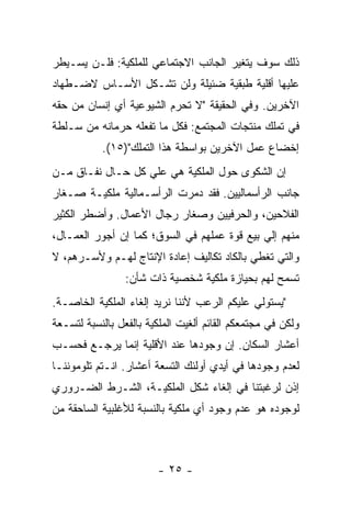 ‫ﺫﻟﻙ ﺴﻭﻑ ﻴﺘﻐﻴﺭ ﺍﻟﺠﺎﻨﺏ ﺍﻻﺠﺘﻤﺎﻋﻲ ﻟﻠﻤﻠﻜﻴﺔ: ﻓﻠـﻥ ﻴﺴـﻴﻁﺭ‬
‫ﻋﻠﻴﻬﺎ ﺃﻗﻠﻴﺔ ﻁﺒﻘﻴﺔ ﻀﺌﻴﻠﺔ ﻭﻟﻥ ﺘﺸـﻜل ﺍﻷﺴـﺎﺱ ﻻﻀـﻁﻬﺎﺩ‬
‫ﺍﻵﺨﺭﻴﻥ. ﻭﻓﻲ ﺍﻟﺤﻘﻴﻘﺔ "ﻻ ﺘﺤﺭﻡ ﺍﻟﺸﻴﻭﻋﻴﺔ ﺃﻱ ﺇﻨﺴﺎﻥ ﻤﻥ ﺤﻘﻪ‬
‫ﻓﻲ ﺘﻤﻠﻙ ﻤﻨﺘﺠﺎﺕ ﺍﻟﻤﺠﺘﻤﻊ: ﻓﻜل ﻤﺎ ﺘﻔﻌﻠﻪ ﺤﺭﻤﺎﻨﻪ ﻤﻥ ﺴـﻠﻁﺔ‬
           ‫ﺇﺨﻀﺎﻉ ﻋﻤل ﺍﻵﺨﺭﻴﻥ ﺒﻭﺍﺴﻁﺔ ﻫﺫﺍ ﺍﻟﺘﻤﻠﻙ")٥١(.‬
‫ﺇﻥ ﺍﻟﺸﻜﻭﻯ ﺤﻭل ﺍﻟﻤﻠﻜﻴﺔ ﻫﻲ ﻋﻠﻲ ﻜل ﺤـﺎل ﻨﻔـﺎﻕ ﻤـﻥ‬
‫ﺠﺎﻨﺏ ﺍﻟﺭﺃﺴﻤﺎﻟﻴﻴﻥ. ﻓﻘﺩ ﺩﻤﺭﺕ ﺍﻟﺭﺃﺴـﻤﺎﻟﻴﺔ ﻤﻠﻜﻴـﺔ ﺼـﻐﺎﺭ‬
‫ﺍﻟﻔﻼﺤﻴﻥ، ﻭﺍﻟﺤﺭﻓﻴﻴﻥ ﻭﺼﻐﺎﺭ ﺭﺠﺎل ﺍﻷﻋﻤﺎل. ﻭﺃﻀﻁﺭ ﺍﻟﻜﺜﻴﺭ‬
‫ﻤﻨﻬﻡ ﺇﻟﻲ ﺒﻴﻊ ﻗﻭﺓ ﻋﻤﻠﻬﻡ ﻓﻲ ﺍﻟﺴﻭﻕ؛ ﻜﻤﺎ ﺇﻥ ﺃﺠﻭﺭ ﺍﻟﻌﻤـﺎل،‬
‫ﻭﺍﻟﺘﻲ ﺘﻐﻁﻲ ﺒﺎﻟﻜﺎﺩ ﺘﻜﺎﻟﻴﻑ ﺇﻋﺎﺩﺓ ﺍﻹﻨﺘﺎﺝ ﻟﻬـﻡ ﻭﻷﺴـﺭﻫﻡ، ﻻ‬
                 ‫ﺘﺴﻤﺢ ﻟﻬﻡ ﺒﺤﻴﺎﺯﺓ ﻤﻠﻜﻴﺔ ﺸﺨﺼﻴﺔ ﺫﺍﺕ ﺸﺄﻥ:‬
‫"ﻴﺴﺘﻭﻟﻲ ﻋﻠﻴﻜﻡ ﺍﻟﺭﻋﺏ ﻷﻨﻨﺎ ﻨﺭﻴﺩ ﺇﻟﻐﺎﺀ ﺍﻟﻤﻠﻜﻴﺔ ﺍﻟﺨﺎﺼـﺔ.‬
‫ﻭﻟﻜﻥ ﻓﻲ ﻤﺠﺘﻤﻌﻜﻡ ﺍﻟﻘﺎﺌﻡ ﺃﻟﻐﻴﺕ ﺍﻟﻤﻠﻜﻴﺔ ﺒﺎﻟﻔﻌل ﺒﺎﻟﻨﺴﺒﺔ ﻟﺘﺴـﻌﺔ‬
‫ﺃﻋﺸﺎﺭ ﺍﻟﺴﻜﺎﻥ. ﺇﻥ ﻭﺠﻭﺩﻫﺎ ﻋﻨﺩ ﺍﻷﻗﻠﻴﺔ ﺇﻨﻤﺎ ﻴﺭﺠـﻊ ﻓﺤﺴـﺏ‬
‫ﻟﻌﺩﻡ ﻭﺠﻭﺩﻫﺎ ﻓﻲ ﺃﻴﺩﻱ ﺃﻭﻟﺌﻙ ﺍﻟﺘﺴﻌﺔ ﺃﻋﺸﺎﺭ. ﺍﻨـﺘﻡ ﺘﻠﻭﻤﻭﻨﻨـﺎ‬
‫ﺇﺫﻥ ﻟﺭﻏﺒﺘﻨﺎ ﻓﻲ ﺇﻟﻐﺎﺀ ﺸﻜل ﺍﻟﻤﻠﻜﻴـﺔ، ﺍﻟﺸـﺭﻁ ﺍﻟﻀـﺭﻭﺭﻱ‬
‫ﻟﻭﺠﻭﺩﻩ ﻫﻭ ﻋﺩﻡ ﻭﺠﻭﺩ ﺃﻱ ﻤﻠﻜﻴﺔ ﺒﺎﻟﻨﺴﺒﺔ ﻟﻸﻏﻠﺒﻴﺔ ﺍﻟﺴﺎﺤﻘﺔ ﻤﻥ‬



                        ‫- ٥٢ -‬
 