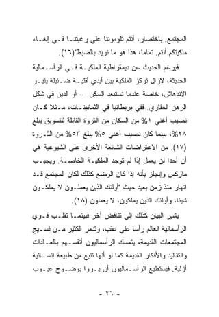 ‫ﺍﻟﻤﺠﺘﻤﻊ. ﺒﺎﺨﺘﺼﺎﺭ، ﺃﻨﺘﻡ ﺘﻠﻭﻤﻭﻨﻨﺎ ﻋﻠﻲ ﺭﻏﺒﺘﻨـﺎ ﻓـﻲ ﺇﻟﻐـﺎﺀ‬
          ‫ﻤﻠﻜﻴﺘﻜﻡ ﺃﻨﺘﻡ. ﺘﻤﺎﻤﺎ، ﻫﺫﺍ ﻫﻭ ﻤﺎ ﻨﺭﻴﺩ ﺒﺎﻟﻀﺒﻁ")٦١(.‬
‫ﻓﺒﺭﻏﻡ ﺍﻟﺤﺩﻴﺙ ﻋﻥ ﺩﻴﻤﻘﺭﺍﻁﻴﺔ ﺍﻟﻤﻠﻜﻴـﺔ ﻓـﻲ ﺍﻟﺭﺃﺴـﻤﺎﻟﻴﺔ‬
‫ﺍﻟﺤﺩﻴﺜﺔ، ﻻﺯﺍل ﺘﺭﻜﺯ ﺍﻟﻤﻠﻜﻴﺔ ﺒﻴﻥ ﺃﻴﺩﻱ ﺃﻗﻠﻴـﺔ ﻀـﺌﻴﻠﺔ ﻴﺜﻴـﺭ‬
‫ﺍﻻﻨﺩﻫﺎﺵ، ﺨﺎﺼﺔ ﻋﻨﺩﻤﺎ ﻨﺴﺘﺒﻌﺩ ﺍﻟﺴﻜﻥ – ﺃﻭ ﺍﻟﺩﻴﻥ ﻓﻲ ﺸﻜل‬
‫ﺍﻟﺭﻫﻥ ﺍﻟﻌﻘﺎﺭﻱ. ﻓﻔﻲ ﺒﺭﻴﻁﺎﻨﻴﺎ ﻓﻲ ﺍﻟﺜﻤﺎﻨﻴﻨـﺎﺕ، ﻤـﺜﻼ ﻜـﺎﻥ‬
‫ﻨﺼﻴﺏ ﺃﻏﻨﻲ ١% ﻤﻥ ﺍﻟﺴﻜﺎﻥ ﻤﻥ ﺍﻟﺜﺭﻭﺓ ﺍﻟﻘﺎﺒﻠﺔ ﻟﻠﺘﺴﻭﻴﻕ ﻴﺒﻠﻎ‬
‫٨٢%، ﺒﻴﻨﻤﺎ ﻜﺎﻥ ﻨﺼﻴﺏ ﺃﻏﻨﻲ ٥% ﻴﺒﻠﻎ ٣٥% ﻤﻥ ﺍﻟﺜـﺭﻭﺓ‬
‫)٧١(. ﻤﻥ ﺍﻻﻋﺘﺭﺍﻀﺎﺕ ﺍﻟﺸﺎﺌﻌﺔ ﺍﻷﺨﺭﻯ ﻋﻠﻰ ﺍﻟﺸﻴﻭﻋﻴﺔ ﻫﻲ‬
‫ﺃﻥ ﺃﺤﺩﺍ ﻟﻥ ﻴﻌﻤل ﺇﺫﺍ ﻟﻡ ﺘﻭﺠﺩ ﺍﻟﻤﻠﻜﻴـﺔ ﺍﻟﺨﺎﺼـﺔ. ﻭﻴﺠﻴـﺏ‬
                                             ‫ﹰ‬
‫ﻤﺎﺭﻜﺱ ﻭﺇﻨﺠﻠﺯ ﺒﺄﻨﻪ ﺇﺫﺍ ﻜﺎﻥ ﺍﻟﻭﻀﻊ ﻜﺫﻟﻙ ﻟﻜﺎﻥ ﺍﻟﻤﺠﺘﻤﻊ ﻗـﺩ‬
‫ﺍﻨﻬﺎﺭ ﻤﻨﺫ ﺯﻤﻥ ﺒﻌﻴﺩ ﺤﻴﺙ "ﺃﻭﻟﺌﻙ ﺍﻟﺫﻴﻥ ﻴﻌﻤﻠـﻭﻥ ﻻ ﻴﻤﻠﻜـﻭﻥ‬
               ‫ﺸﻴﺌﹰ، ﻭﺃﻭﻟﺌﻙ ﺍﻟﺫﻴﻥ ﻴﻤﻠﻜﻭﻥ، ﻻ ﻴﻌﻤﻠﻭﻥ )٨١(.‬
                                                    ‫ﺎ‬
‫ﻴﺸﻴﺭ ﺍﻟﺒﻴﺎﻥ ﻜﺫﻟﻙ ﺇﻟﻲ ﺘﻨﺎﻗﺽ ﺁﺨﺭ ﻓﺒﻴﻨﻤـﺎ ﺘﻘﻠـﺏ ﻗـﻭﻱ‬
‫ﺍﻟﺭﺃﺴﻤﺎﻟﻴﺔ ﺍﻟﻌﺎﻟﻡ ﺭﺃﺴﺎ ﻋﻠﻲ ﻋﻘﺏ، ﻭﺘﺩﻤﺭ ﺍﻟﻜﺜﻴﺭ ﻤـﻥ ﻨﺴـﻴﺞ‬
                                ‫ﹰ‬
‫ﺍﻟﻤﺠﺘﻤﻌﺎﺕ ﺍﻟﻘﺩﻴﻤﺔ، ﻴﺘﻤﺴﻙ ﺍﻟﺭﺃﺴﻤﺎﻟﻴﻭﻥ ﺃﻨﻔﺴـﻬﻡ ﺒﺎﻟﻌـﺎﺩﺍﺕ‬
‫ﻭﺍﻟﺘﻘﺎﻟﻴﺩ ﻭﺍﻷﻓﻜﺎﺭ ﺍﻟﻘﺩﻴﻤﺔ ﻜﻤﺎ ﻟﻭ ﺃﻨﻬﺎ ﺘﻨﺒﻊ ﻤﻥ ﻁﺒﻴﻌﺔ ﺇﻨﺴـﺎﻨﻴﺔ‬
‫ﺃﺯﻟﻴﺔ. ﻓﻴﺴﺘﻁﻴﻊ ﺍﻟﺭﺃﺴـﻤﺎﻟﻴﻭﻥ ﺃﻥ ﻴـﺭﻭﺍ ﺒﻭﻀـﻭﺡ ﻋﻴـﻭﺏ‬


                         ‫- ٦٢ -‬
 