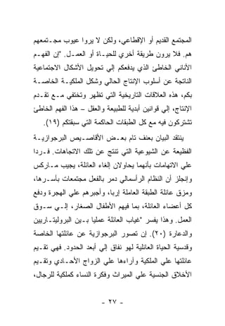 ‫ﺍﻟﻤﺠﺘﻤﻊ ﺍﻟﻘﺩﻴﻡ ﺃﻭ ﺍﻹﻗﻁﺎﻋﻲ، ﻭﻟﻜﻥ ﻻ ﻴﺭﻭﺍ ﻋﻴﻭﺏ ﻤﺠـﺘﻤﻌﻬﻡ‬
‫ﻫﻡ. ﻓﻼ ﻴﺭﻭﻥ ﻁﺭﻴﻘﺔ ﺃﺨﺭﻱ ﻟﻠﺤﻴـﺎﺓ ﺃﻭ ﺍﻟﻌﻤـل. "ﺇﻥ ﺍﻟﻔﻬـﻡ‬
‫ﺍﻷﻨﺎﻨﻲ ﺍﻟﺨﺎﻁﺊ ﺍﻟﺫﻱ ﻴﺩﻓﻌﻜﻡ ﺇﻟﻲ ﺘﺤﻭﻴل ﺍﻷﺸﻜﺎل ﺍﻻﺠﺘﻤﺎﻋﻴﺔ‬
‫ﺍﻟﻨﺎﺘﺠﺔ ﻋﻥ ﺃﺴﻠﻭﺏ ﺍﻹﻨﺘﺎﺝ ﺍﻟﺤﺎﻟﻲ ﻭﺸﻜل ﺍﻟﻤﻠﻜﻴـﺔ ﺍﻟﺨﺎﺼـﺔ‬
‫ﺒﻜﻡ، ﻫﺫﻩ ﺍﻟﻌﻼﻗﺎﺕ ﺍﻟﺘﺎﺭﻴﺨﻴﺔ ﺍﻟﺘﻲ ﺘﻅﻬﺭ ﻭﺘﺨﺘﻔﻲ ﻤـﻊ ﺘﻘـﺩﻡ‬
‫ﺍﻹﻨﺘﺎﺝ، ﺇﻟﻲ ﻗﻭﺍﻨﻴﻥ ﺃﺒﺩﻴﺔ ﻟﻠﻁﺒﻴﻌﺔ ﻭﺍﻟﻌﻘل – ﻫﺫﺍ ﺍﻟﻔﻬﻡ ﺍﻟﺨﺎﻁﺊ‬
   ‫ﺘﺸﺘﺭﻜﻭﻥ ﻓﻴﻪ ﻤﻊ ﻜل ﺍﻟﻁﺒﻘﺎﺕ ﺍﻟﺤﺎﻜﻤﺔ ﺍﻟﺘﻲ ﺴﺒﻘﺘﻜﻡ )٩١(.‬
‫ﻴﻨﺘﻘﺩ ﺍﻟﺒﻴﺎﻥ ﺒﻌﻨﻑ ﺘﺎﻡ ﺒﻌـﺽ ﺍﻷﻗﺎﺼـﻴﺹ ﺍﻟﺒﺭﺠﻭﺍﺯﻴـﺔ‬
‫ﺍﻟﻔﻅﻴﻌﺔ ﻋﻥ ﺍﻟﺸﻴﻭﻋﻴﺔ ﺍﻟﺘﻲ ﺘﻨﺘﺞ ﻋﻥ ﺘﻠﻙ ﺍﻻﺘﺠﺎﻫﺎﺕ. ﻓـﺭﺩﺍ‬
‫ﹰ‬
‫ﻋﻠﻲ ﺍﻻﺘﻬﺎﻤﺎﺕ ﺒﺄﻨﻬﻤﺎ ﻴﺤﺎﻭﻻﻥ ﺇﻟﻐﺎﺀ ﺍﻟﻌﺎﺌﻠﺔ، ﻴﺠﻴﺏ ﻤـﺎﺭﻜﺱ‬
‫ﻭﺇﻨﺠﻠﺯ ﺃﻥ ﺍﻟﻨﻅﺎﻡ ﺍﻟﺭﺃﺴﻤﺎﻟﻲ ﺩﻤﺭ ﺒﺎﻟﻔﻌل ﻤﺠﺘﻤﻌﺎﺕ ﺒﺄﺴـﺭﻫﺎ،‬
‫ﻭﻤﺯﻕ ﻋﺎﺌﻠﺔ ﺍﻟﻁﺒﻘﺔ ﺍﻟﻌﺎﻤﻠﺔ ﺇﺭﺒﹰ، ﻭﺃﺠﺒﺭﻫﻡ ﻋﻠﻲ ﺍﻟﻬﺠﺭﺓ ﻭﺩﻓﻊ‬
                         ‫ﺎ‬
‫ﻜل ﺃﻋﻀﺎﺀ ﺍﻟﻌﺎﺌﻠﺔ، ﺒﻤﺎ ﻓﻴﻬﻡ ﺍﻷﻁﻔﺎل ﺍﻟﺼﻐﺎﺭ، ﺇﻟـﻲ ﺴـﻭﻕ‬
‫ﺍﻟﻌﻤل. ﻭﻫﺫﺍ ﻴﻔﺴﺭ "ﻏﻴﺎﺏ ﺍﻟﻌﺎﺌﻠﺔ ﻋﻤﻠﻴﺎ ﺒـﻴﻥ ﺍﻟﺒﺭﻭﻟﻴﺘـﺎﺭﻴﻴﻥ‬
‫ﻭﺍﻟﺩﻋﺎﺭﺓ )٠٢(. ﺇﻥ ﺘﺼﻭﺭ ﺍﻟﺒﺭﺠﻭﺍﺯﻴﺔ ﻋﻥ ﻋﺎﺌﻠﺘﻬﺎ ﺍﻟﺨﺎﺼﺔ‬
‫ﻭﻗﺩﺴﻴﺔ ﺍﻟﺤﻴﺎﺓ ﺍﻟﻌﺎﺌﻠﻴﺔ ﻟﻬﻭ ﻨﻔﺎﻕ ﺇﻟﻲ ﺃﺒﻌﺩ ﺍﻟﺤﺩﻭﺩ. ﻓﻬﻲ ﺘﻘـﻴﻡ‬
‫ﻋﺎﺌﻠﺘﻬﺎ ﻋﻠﻲ ﺍﻟﻤﻠﻜﻴﺔ ﻭﺁﺭﺍﺀﻫﺎ ﻋﻠﻲ ﺍﻟﺯﻭﺍﺝ ﺍﻷﺤـﺎﺩﻱ ﻭﺘﻘـﻴﻡ‬
‫ﺍﻷﺨﻼﻕ ﺍﻟﺠﻨﺴﻴﺔ ﻋﻠﻲ ﺍﻟﻤﻴﺭﺍﺙ ﻭﻓﻜﺭﺓ ﺍﻟﻨﺴﺎﺀ ﻜﻤﻠﻜﻴﺔ ﻟﻠﺭﺠﺎل،‬


                        ‫- ٧٢ -‬
 