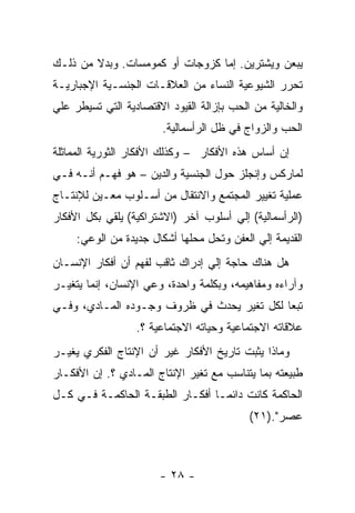 ‫ﻴﺒﻌﻥ ﻭﻴﺸﺘﺭﻴﻥ. ﺇﻤﺎ ﻜﺯﻭﺠﺎﺕ ﺃﻭ ﻜﻤﻭﻤﺴﺎﺕ. ﻭﺒﺩﻻ ﻤﻥ ﺫﻟـﻙ‬
‫ﺘﺤﺭﺭ ﺍﻟﺸﻴﻭﻋﻴﺔ ﺍﻟﻨﺴﺎﺀ ﻤﻥ ﺍﻟﻌﻼﻗـﺎﺕ ﺍﻟﺠﻨﺴـﻴﺔ ﺍﻹﺠﺒﺎﺭﻴـﺔ‬
‫ﻭﺍﻟﺨﺎﻟﻴﺔ ﻤﻥ ﺍﻟﺤﺏ ﺒﺈﺯﺍﻟﺔ ﺍﻟﻘﻴﻭﺩ ﺍﻻﻗﺘﺼﺎﺩﻴﺔ ﺍﻟﺘﻲ ﺘﺴﻴﻁﺭ ﻋﻠﻲ‬
                        ‫ﺍﻟﺤﺏ ﻭﺍﻟﺯﻭﺍﺝ ﻓﻲ ﻅل ﺍﻟﺭﺃﺴﻤﺎﻟﻴﺔ.‬
‫ﺇﻥ ﺃﺴﺎﺱ ﻫﺫﻩ ﺍﻷﻓﻜﺎﺭ – ﻭﻜﺫﻟﻙ ﺍﻷﻓﻜﺎﺭ ﺍﻟﺜﻭﺭﻴﺔ ﺍﻟﻤﻤﺎﺜﻠﺔ‬
‫ﻟﻤﺎﺭﻜﺱ ﻭﺇﻨﺠﻠﺯ ﺤﻭل ﺍﻟﺠﻨﺴﻴﺔ ﻭﺍﻟﺩﻴﻥ – ﻫﻭ ﻓﻬـﻡ ﺃﻨـﻪ ﻓـﻲ‬
‫ﻋﻤﻠﻴﺔ ﺘﻐﻴﻴﺭ ﺍﻟﻤﺠﺘﻤﻊ ﻭﺍﻻﻨﺘﻘﺎل ﻤﻥ ﺃﺴـﻠﻭﺏ ﻤﻌـﻴﻥ ﻟﻺﻨﺘـﺎﺝ‬
‫)ﺍﻟﺭﺃﺴﻤﺎﻟﻴﺔ( ﺇﻟﻲ ﺃﺴﻠﻭﺏ ﺁﺨﺭ )ﺍﻻﺸﺘﺭﺍﻜﻴﺔ( ﻴﻠﻘﻲ ﺒﻜل ﺍﻷﻓﻜﺎﺭ‬
     ‫ﺍﻟﻘﺩﻴﻤﺔ ﺇﻟﻲ ﺍﻟﻌﻔﻥ ﻭﺘﺤل ﻤﺤﻠﻬﺎ ﺃﺸﻜﺎل ﺠﺩﻴﺩﺓ ﻤﻥ ﺍﻟﻭﻋﻲ:‬
‫ﻫل ﻫﻨﺎﻙ ﺤﺎﺠﺔ ﺇﻟﻲ ﺇﺩﺭﺍﻙ ﺜﺎﻗﺏ ﻟﻔﻬﻡ ﺃﻥ ﺃﻓﻜﺎﺭ ﺍﻹﻨﺴـﺎﻥ‬
‫ﻭﺁﺭﺍﺀﻩ ﻭﻤﻔﺎﻫﻴﻤﻪ، ﻭﺒﻜﻠﻤﺔ ﻭﺍﺤﺩﺓ، ﻭﻋﻲ ﺍﻹﻨﺴﺎﻥ، ﺇﻨﻤﺎ ﻴﺘﻐﻴـﺭ‬
‫ﺘﺒﻌﺎ ﻟﻜل ﺘﻐﻴﺭ ﻴﺤﺩﺙ ﻓﻲ ﻅﺭﻭﻑ ﻭﺠـﻭﺩﻩ ﺍﻟﻤـﺎﺩﻱ، ﻭﻓـﻲ‬
                  ‫ﻋﻼﻗﺎﺘﻪ ﺍﻻﺠﺘﻤﺎﻋﻴﺔ ﻭﺤﻴﺎﺘﻪ ﺍﻻﺠﺘﻤﺎﻋﻴﺔ ؟.‬
‫ﻭﻤﺎﺫﺍ ﻴﺜﺒﺕ ﺘﺎﺭﻴﺦ ﺍﻷﻓﻜﺎﺭ ﻏﻴﺭ ﺃﻥ ﺍﻹﻨﺘﺎﺝ ﺍﻟﻔﻜﺭﻱ ﻴﻐﻴـﺭ‬
‫ﻁﺒﻴﻌﺘﻪ ﺒﻤﺎ ﻴﺘﻨﺎﺴﺏ ﻤﻊ ﺘﻐﻴﺭ ﺍﻹﻨﺘﺎﺝ ﺍﻟﻤـﺎﺩﻱ ؟. ﺇﻥ ﺍﻷﻓﻜـﺎﺭ‬
‫ﺍﻟﺤﺎﻜﻤﺔ ﻜﺎﻨﺕ ﺩﺍﺌﻤـﺎ ﺃﻓﻜـﺎﺭ ﺍﻟﻁﺒﻘـﺔ ﺍﻟﺤﺎﻜﻤـﺔ ﻓـﻲ ﻜـل‬
                                ‫ﹰ‬
                                           ‫ﻋﺼﺭ".)١٢(‬



                       ‫- ٨٢ -‬
 