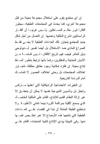 ‫ﺇﻥ ﺃﻱ ﻤﺠﺘﻤﻊ ﻴﻘﻭﻡ ﻋﻠﻲ ﺍﺴﺘﻐﻼل ﻤﺠﻤﻭﻋﺔ ﻤﻌﻴﻨﺔ ﻤﻥ ﻗﺒل‬
‫ﻤﺠﻤﻭﻋﺔ ﺃﺨﺭﻱ، ﻜﻤﺎ ﻴﺤﺩﺙ ﻓﻲ ﺍﻟﻤﺠﺘﻤﻌﺎﺕ ﺍﻟﻁﺒﻘﻴﺔ، ﺴﻴﻁﻭﺭ‬
‫ﺃﻓﻜﺎﺭﺍ ﺘﺒﺭﺭ ﺤﻜـﻡ ﺍﻟﻤﺴـﺘﻐﻠﻴﻥ. ﻭﻟـﻴﺱ ﻏﺭﻴﺒـﺎ ﺃﻥ ﺃﻓﻜـﺎﺭ‬
          ‫ﹰ‬                                  ‫ﹰ‬
‫ﺍﻟﺭﺃﺴﻤﺎﻟﻴﻴﻥ ﺘﺸﺭﻉ ﺍﻟﻤﻠﻜﻴﺔ ﻭﺘﺤﻤﻴﻬﺎ. ﺇﻥ ﺍﻟﻨﻀﺎل ﻤﻥ ﺃﺠل ﺸﻜل‬
‫ﺠﺩﻴﺩ ﻟﻠﻤﺠﺘﻤﻊ ﻴﺘﺠﺎﻭﺯ ﺘﻠﻙ ﺍﻟﻌﺩﺍﺀﺍﺕ ﺍﻟﻁﺒﻘﻴﺔ ﻻ ﻴﻌﻨـﻲ ﻓﻘـﻁ‬
‫ﺍﻟﺼﺭﺍﻉ ﺍﻟﻤﺎﺩﻱ ﻀﺩ ﺍﻻﺴﺘﻐﻼل ﺒل ﺃﻴﻀﺎ ﺘﻔﺴﻴﺭ ﺃﻴـﺩﻴﻭﻟﻭﺠﻲ‬
                 ‫ﹰ‬
‫ﺒﺩﻴل ﻟﻠﻌﺎﻟﻡ. ﻓﻴﺠﺏ ﻓﻬﻡ ﺘﺎﺭﻴﺦ ﺍﻷﻓﻜﺎﺭ، ﻟـﻴﺱ ﻜﺴﻠﺴـﺔ ﻤـﻥ‬
‫ﺍﻷﺩﻴﺎﻥ ﺍﻟﻤﺘﺒﺎﻴﻨﺔ ﻭﺍﻟﻤﻔﻜﺭﻴﻥ، ﻭﺇﻨﻤﺎ ﺒﺄﻨﻬﺎ ﺘﺭﺘﺒﻁ ﺒﺘﻁﻭﺭ ﺃﻨﻤـﺎﻁ‬
‫ﺇﻨﺘﺎﺝ ﻤﻌﻴﻨﺔ. ﺇﻥ ﻓﻜﺭﺓ ﺇﻤﻜﺎﻨﻴﺔ ﻭﺠﻭﺩ ﺤﻘﺎﺌﻕ ﻤﻁﻠﻘﺔ، ﺘﺘﺠـﺎﻭﺯ‬
‫ﺍﺨﺘﻼﻑ ﺍﻟﻤﺠﺘﻤﻌﺎﺕ ﺒل ﻭﺤﺘﻰ ﺍﺨﺘﻼﻑ ﺍﻟﻌﺼﻭﺭ ﻻ ﺘﺘﻤﺎﺴـﻙ‬
                                    ‫ﺃﻤﺎﻡ ﺍﻟﺩﺭﺍﺴﺔ ﺍﻟﺘﺎﺭﻴﺨﻴﺔ.‬
‫ﺇﻥ ﺍﻟﺘﻐﻴﺭﺍﺕ ﺍﻻﺠﺘﻤﺎﻋﻴﺔ ﺍﻟﺭﺍﺩﻴﻜﺎﻟﻴﺔ ﺍﻟﺘﻲ ﺃﻋﻠﻨﻬﺎ ﻤـﺎﺭﻜﺱ‬
‫ﻭﺇﻨﺠﻠﺯ ﺒل ﻭﺘﺄﺴﻴﺱ ﺍﻟﺸﻴﻭﻋﻴﺔ ﻨﻔﺴﻬﺎ ﻻ ﻴﻤﻜﻥ ﺃﻥ ﻴﺘﺤﻘـﻕ ﺇﻻ‬
‫ﻋﺒﺭ ﺇﺯﺍﻟﺔ ﺍﻟﻨﻅﺎﻡ ﺍﻟﻘﺩﻴﻡ ﻟﻺﻨﺘﺎﺝ، ﺍﻟﻘﺎﺌﻡ ﻋﻠﻲ ﺍﻟﻤﻠﻜﻴﺔ ﺍﻟﺨﺎﺼـﺔ،‬
‫ﺍﻟﺫﻱ ﻴﺴﻤﺢ ﻷﻗﻠﻴﺔ ﺒﻤﺭﺍﻜﻤﺔ ﺍﻟﺜﺭﻭﺓ ﺒﻴﻨﻤﺎ ﺘﻌﺎﻨﻲ ﺍﻷﻏﻠﺒﻴـﺔ. ﻭﻻ‬
‫ﺘﺴﺘﻁﻴﻊ ﺍﻟﻁﺒﻘﺔ ﺍﻟﻌﺎﻤﻠﺔ ﺃﻥ ﺘﺒﺩﺃ ﻓﻲ ﺍﻟﻘﻀﺎﺀ ﻋﻠـﻲ ﺍﻟﻌـﺩﺍﺀﺍﺕ‬
‫ﺍﻟﻁﺒﻘﻴﺔ ﺍﻟﺘﻲ ﺘﻨﺘﺠﻬﺎ ﻫﺫﻩ ﺍﻷﻭﻀﺎﻉ ﺇﻻ ﻋﺒﺭ ﺘﺨﻠـﻴﺹ ﻨﻔﺴـﻬﺎ‬
‫ﻤﻨﻬﺎ. ﻭﻓﻲ ﺍﻟﻨﻬﺎﻴﺔ ﻴﺅﺩﻱ ﺍﻹﻨﺘﺎﺝ ﻟﺘﻠﺒﻴﺔ ﺍﻟﺤﺎﺠﺎﺕ، ﺍﻟﻘﺎﺌﻡ ﻋﻠـﻲ‬


                         ‫- ٩٢ -‬
 