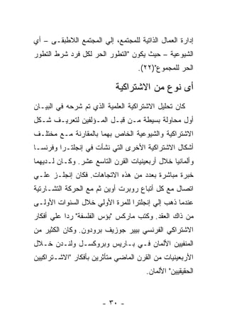 ‫ﺇﺩﺍﺭﺓ ﺍﻟﻌﻤﺎل ﺍﻟﺫﺍﺘﻴﺔ ﻟﻠﻤﺠﺘﻤﻊ، ﺇﻟﻲ ﺍﻟﻤﺠﺘﻤﻊ ﺍﻟﻼﻁﺒﻘـﻰ – ﺃﻱ‬
‫ﺍﻟﺸﻴﻭﻋﻴﺔ – ﺤﻴﺙ ﻴﻜﻭﻥ "ﺍﻟﺘﻁﻭﺭ ﺍﻟﺤﺭ ﻟﻜل ﻓﺭﺩ ﺸﺭﻁ ﺍﻟﺘﻁﻭﺭ‬
                                   ‫ﺍﻟﺤﺭ ﻟﻠﻤﺠﻤﻭﻉ")٢٢(.‬

                            ‫ﺃﻯ ﻨﻭﻉ ﻤﻥ ﺍﻻﺸﺘﺭﺍﻜﻴﺔ‬
‫ﻜﺎﻥ ﺘﺤﻠﻴل ﺍﻻﺸﺘﺭﺍﻜﻴﺔ ﺍﻟﻌﻠﻤﻴﺔ ﺍﻟﺫﻱ ﺘﻡ ﺸﺭﺤﻪ ﻓﻲ ﺍﻟﺒﻴـﺎﻥ‬
‫ﺃﻭل ﻤﺤﺎﻭﻟﺔ ﺒﺴﻴﻁﺔ ﻤـﻥ ﻗﺒـل ﺍﻟﻤـﺅﻟﻔﻴﻥ ﻟﺘﻌﺭﻴـﻑ ﺸـﻜل‬
‫ﺍﻻﺸﺘﺭﺍﻜﻴﺔ ﻭﺍﻟﺸﻴﻭﻋﻴﺔ ﺍﻟﺨﺎﺹ ﺒﻬﻤﺎ ﺒﺎﻟﻤﻘﺎﺭﻨﺔ ﻤـﻊ ﻤﺨﺘﻠـﻑ‬
‫ﺃﺸﻜﺎل ﺍﻻﺸﺘﺭﺍﻜﻴﺔ ﺍﻷﺨﺭﻯ ﺍﻟﺘﻲ ﻨﺸﺄﺕ ﻓﻲ ﺇﻨﺠﻠﺘـﺭﺍ ﻭﻓﺭﻨﺴـﺎ‬
‫ﻭﺃﻟﻤﺎﻨﻴﺎ ﺨﻼل ﺃﺭﺒﻌﻴﻨﻴﺎﺕ ﺍﻟﻘﺭﻥ ﺍﻟﺘﺎﺴﻊ ﻋﺸﺭ. ﻭﻜـﺎﻥ ﻟـﺩﻴﻬﻤﺎ‬
‫ﺨﺒﺭﺓ ﻤﺒﺎﺸﺭﺓ ﺒﻌﺩﺩ ﻤﻥ ﻫﺫﻩ ﺍﻻﺘﺠﺎﻫﺎﺕ. ﻓﻜﺎﻥ ﺇﻨﺠﻠـﺯ ﻋﻠـﻲ‬
‫ﺍﺘﺼﺎل ﻤﻊ ﻜل ﺃﺘﺒﺎﻉ ﺭﻭﺒﺭﺕ ﺃﻭﻴﻥ ﺜﻡ ﻤﻊ ﺍﻟﺤﺭﻜﺔ ﺍﻟﺘﺸـﺎﺭﺘﻴﺔ‬
‫ﻋﻨﺩﻤﺎ ﺫﻫﺏ ﺇﻟﻲ ﺇﻨﺠﻠﺘﺭﺍ ﻟﻠﻤﺭﺓ ﺍﻷﻭﻟﻲ ﺨﻼل ﺍﻟﺴﻨﻭﺍﺕ ﺍﻷﻭﻟـﻰ‬
‫ﻤﻥ ﺫﺍﻙ ﺍﻟﻌﻘﺩ. ﻭﻜﺘﺏ ﻤﺎﺭﻜﺱ "ﺒﺅﺱ ﺍﻟﻔﻠﺴﻔﺔ" ﺭﺩﺍ ﻋﻠﻲ ﺃﻓﻜﺎﺭ‬
          ‫ﹰ‬
‫ﺍﻻﺸﺘﺭﺍﻜﻲ ﺍﻟﻔﺭﻨﺴﻲ ﺒﻴﻴﺭ ﺠﻭﺯﻴﻑ ﺒﺭﻭﺩﻭﻥ. ﻭﻜﺎﻥ ﺍﻟﻜﺜﻴﺭ ﻤﻥ‬
‫ﺍﻟﻤﻨﻔﻴﻴﻥ ﺍﻷﻟﻤﺎﻥ ﻓـﻲ ﺒـﺎﺭﻴﺱ ﻭﺒﺭﻭﻜﺴـل ﻭﻟﻨـﺩﻥ ﺨـﻼل‬
‫ﺍﻷﺭﺒﻌﻴﻨﻴﺎﺕ ﻤﻥ ﺍﻟﻘﺭﻥ ﺍﻟﻤﺎﻀﻲ ﻤﺘﺄﺜﺭﻴﻥ ﺒﺄﻓﻜﺎﺭ "ﺍﻻﺸـﺘﺭﺍﻜﻴﻴﻥ‬
                                      ‫ﺍﻟﺤﻘﻴﻘﻴﻴﻥ" ﺍﻷﻟﻤﺎﻥ.‬


                       ‫- ٠٣ -‬
 