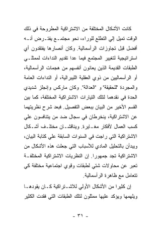 ‫ﻜﺎﻨﺕ ﺍﻷﺸﻜﺎل ﺍﻟﻤﺨﺘﻠﻔﺔ ﻤﻥ ﺍﻻﺸﺘﺭﺍﻜﻴﺔ ﺍﻟﻤﻁﺭﻭﺤﺔ ﻓﻲ ﺫﻟﻙ‬
‫ﺍﻟﻭﻗﺕ ﺘﻤﻴل ﺇﻟﻲ ﺍﻟﺘﻁﻠﻊ ﻟﻠﻭﺭﺍﺀ، ﻨﺤﻭ ﻤﺠﺘﻤـﻊ ﻴﻔﺘـﺭﺽ ﺃﻨـﻪ‬
‫ﺃﻓﻀل ﻗﺒل ﺘﺠﺎﻭﺯﺍﺕ ﺍﻟﺭﺃﺴﻤﺎﻟﻴﺔ. ﻭﻜﺎﻥ ﺃﻨﺼﺎﺭﻫﺎ ﻴﻔﺘﻘﺩﻭﻥ ﺃﻱ‬
‫ﺍﺴﺘﺭﺍﺘﻴﺠﻴﺔ ﻟﺘﻐﻴﻴﺭ ﺍﻟﻤﺠﺘﻤﻊ ﻓﻴﻤﺎ ﻋﺩﺍ ﺘﻘﺩﻴﻡ ﺍﻟﻨﺩﺍﺀﺍﺕ ﻟﻤﻤﺜﻠـﻲ‬
‫ﺍﻟﻁﺒﻘﺎﺕ ﺍﻟﻘﺩﻴﻤﺔ ﺍﻟﺫﻴﻥ ﻴﻌﺎﻨﻭﻥ ﺃﻨﻔﺴﻬﻡ ﻤﻥ ﻫﺠﻤﺎﺕ ﺍﻟﺭﺃﺴﻤﺎﻟﻴﺔ،‬
‫ﺃﻭ ﺍﻟﺭﺃﺴﻤﺎﻟﻴﻴﻥ ﻤﻥ ﺫﻭﻱ ﺍﻟﻌﻘﻠﻴﺔ ﺍﻟﻠﻴﺒﺭﺍﻟﻴﺔ، ﺃﻭ ﺍﻟﻨﺩﺍﺀﺍﺕ ﺍﻟﻌﺎﻤﺔ‬
‫ﻭﺍﻟﻤﺠﺭﺩﺓ "ﻟﻠﺤﻘﻴﻘﺔ" ﻭ "ﺍﻟﻌﺩﺍﻟﺔ". ﻭﻜﺎﻥ ﻤﺎﺭﻜﺱ ﻭﺇﻨﺠﻠﺯ ﺸﺩﻴﺩﻱ‬
‫ﺍﻟﺤﺩﺓ ﻓﻲ ﻨﻘﺩﻫﻤﺎ ﻟﺘﻠﻙ ﺍﻟﺘﻴﺎﺭﺍﺕ ﺍﻻﺸﺘﺭﺍﻜﻴﺔ ﺍﻟﻤﺨﺘﻠﻔﺔ، ﻜﻤﺎ ﺒﻴﻥ‬
‫ﺍﻟﻘﺴﻡ ﺍﻷﺨﻴﺭ ﻤﻥ ﺍﻟﺒﻴﺎﻥ ﺒﺒﻌﺽ ﺍﻟﺘﻔﺼﻴل. ﻓﺒﻌﺩ ﺸﺭﺡ ﻨﻅﺭﻴﺘﻬﻤﺎ‬
‫ﻋﻥ ﺍﻻﺸﺘﺭﺍﻜﻴﺔ، ﻴﻨﺨﺭﻁﺎﻥ ﻓﻲ ﺴﺠﺎل ﻀﺩ ﻤﻥ ﻴﺘﻨﺎﻓﺴﻭﻥ ﻋﻠﻲ‬
‫ﻜﺴﺏ ﺍﻟﻌﻤﺎل ﻷﻓﻜﺎﺭ ﻤﻐـﺎﻴﺭﺓ. ﻭﻴﻨﺎﻗﺸـﺎﻥ ﻤﺨﺘﻠـﻑ ﺃﺸـﻜﺎل‬
‫ﺍﻻﺸﺘﺭﺍﻜﻴﺔ ﺍﻟﺘﻲ ﺭﺍﺠﺕ ﻓﻲ ﺍﻟﺴﻨﻭﺍﺕ ﺍﻟﺴﺎﺒﻘﺔ ﻋﻠﻲ ﻜﺘﺎﺒﺔ ﺍﻟﺒﻴﺎﻥ،‬
‫ﻭﻴﺒﺩﺃﻥ ﺒﺎﻟﺘﺤﻠﻴل ﺍﻟﻤﺎﺩﻱ ﻟﻸﺴﺒﺎﺏ ﺍﻟﺘﻲ ﺠﻌﻠﺕ ﻫﺫﻩ ﺍﻷﺸﻜﺎل ﻤﻥ‬
‫ﺍﻻﺸﺘﺭﺍﻜﻴﺔ ﺘﺠﺩ ﺠﻤﻬﻭﺭﺍ. ﺇﻥ ﺍﻟﻨﻅﺭﻴﺎﺕ ﺍﻻﺸﺘﺭﺍﻜﻴﺔ ﺍﻟﻤﺨﺘﻠﻔـﺔ‬
                                 ‫ﹰ‬
‫ﺘﻌﺒﺭ ﻋﻥ ﻤﺤﺎﻭﻻﺕ ﺸﺘﻲ ﻟﻁﺒﻘﺎﺕ ﻭﻗﻭﻱ ﺍﺠﺘﻤﺎﻋﻴﺔ ﻤﺨﺘﻠﻔﺔ ﻜﻲ‬
                               ‫ﺘﺘﻌﺎﻤل ﻤﻊ ﻅﺎﻫﺭﺓ ﺍﻟﺭﺃﺴﻤﺎﻟﻴﺔ.‬
‫ﺇﻥ ﻜﺜﻴﺭﺍ ﻤﻥ ﺍﻷﺸﻜﺎل ﺍﻷﻭﻟﻲ ﻟﻼﺸـﺘﺭﺍﻜﻴﺔ ﻜـﺎﻥ ﻴﻘﻭﺩﻫـﺎ‬
                                        ‫ﹰ‬
‫ﻭﻴﻠﻬﻤﻬﺎ ﻭﻴﺅﻜﺩ ﻋﻠﻴﻬﺎ ﻤﻤﺜﻠﻭﻥ ﻟﺘﻠﻙ ﺍﻟﻁﺒﻘﺎﺕ ﺍﻟﺘﻲ ﻓﻘﺩﺕ ﺍﻟﻜﺜﻴﺭ‬


                         ‫- ١٣ -‬
 