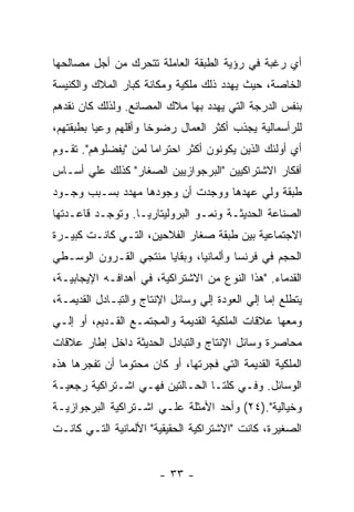 ‫ﺃﻱ ﺭﻏﺒﺔ ﻓﻲ ﺭﺅﻴﺔ ﺍﻟﻁﺒﻘﺔ ﺍﻟﻌﺎﻤﻠﺔ ﺘﺘﺤﺭﻙ ﻤﻥ ﺃﺠل ﻤﺼﺎﻟﺤﻬﺎ‬
‫ﺍﻟﺨﺎﺼﺔ، ﺤﻴﺙ ﻴﻬﺩﺩ ﺫﻟﻙ ﻤﻠﻜﻴﺔ ﻭﻤﻜﺎﻨﺔ ﻜﺒﺎﺭ ﺍﻟﻤﻼﻙ ﻭﺍﻟﻜﻨﻴﺴﺔ‬
‫ﺒﻨﻔﺱ ﺍﻟﺩﺭﺠﺔ ﺍﻟﺘﻲ ﻴﻬﺩﺩ ﺒﻬﺎ ﻤﻼﻙ ﺍﻟﻤﺼﺎﻨﻊ. ﻭﻟﺫﻟﻙ ﻜﺎﻥ ﻨﻘﺩﻫﻡ‬
‫ﻟﻠﺭﺃﺴﻤﺎﻟﻴﺔ ﻴﺠﺫﺏ ﺃﻜﺜﺭ ﺍﻟﻌﻤﺎل ﺭﻀﻭﺨﺎ ﻭﺃﻗﻠﻬﻡ ﻭﻋﻴﺎ ﺒﻁﺒﻘﺘﻬﻡ،‬
                     ‫ﹰ‬
‫ﺃﻱ ﺃﻭﻟﺌﻙ ﺍﻟﺫﻴﻥ ﻴﻜﻭﻨﻭﻥ ﺃﻜﺜﺭ ﺍﺤﺘﺭﺍﻤﺎ ﻟﻤﻥ "ﻴﻔﻀﻠﻭﻫﻡ". ﺘﻘـﻭﻡ‬
                     ‫ﹰ‬
‫ﺃﻓﻜﺎﺭ ﺍﻻﺸﺘﺭﺍﻜﻴﻴﻥ "ﺍﻟﺒﺭﺠﻭﺍﺯﻴﻴﻥ ﺍﻟﺼﻐﺎﺭ" ﻜﺫﻟﻙ ﻋﻠﻲ ﺃﺴـﺎﺱ‬
‫ﻁﺒﻘﺔ ﻭﻟﻲ ﻋﻬﺩﻫﺎ ﻭﻭﺠﺩﺕ ﺃﻥ ﻭﺠﻭﺩﻫﺎ ﻤﻬﺩﺩ ﺒﺴـﺒﺏ ﻭﺠـﻭﺩ‬
‫ﺍﻟﺼﻨﺎﻋﺔ ﺍﻟﺤﺩﻴﺜـﺔ ﻭﻨﻤـﻭ ﺍﻟﺒﺭﻭﻟﻴﺘﺎﺭﻴـﺎ. ﻭﺘﻭﺠـﺩ ﻗﺎﻋـﺩﺘﻬﺎ‬
‫ﺍﻻﺠﺘﻤﺎﻋﻴﺔ ﺒﻴﻥ ﻁﺒﻘﺔ ﺼﻐﺎﺭ ﺍﻟﻔﻼﺤﻴﻥ، ﺍﻟﺘـﻲ ﻜﺎﻨـﺕ ﻜﺒﻴـﺭﺓ‬
‫ﺍﻟﺤﺠﻡ ﻓﻲ ﻓﺭﻨﺴﺎ ﻭﺃﻟﻤﺎﻨﻴﺎ، ﻭﺒﻘﺎﻴﺎ ﻤﻨﺘﺠﻲ ﺍﻟﻘـﺭﻭﻥ ﺍﻟﻭﺴـﻁﻲ‬
‫ﺍﻟﻘﺩﻤﺎﺀ. "ﻫﺫﺍ ﺍﻟﻨﻭﻉ ﻤﻥ ﺍﻻﺸﺘﺭﺍﻜﻴﺔ، ﻓﻲ ﺃﻫﺩﺍﻓـﻪ ﺍﻹﻴﺠﺎﺒﻴـﺔ،‬
‫ﻴﺘﻁﻠﻊ ﺇﻤﺎ ﺇﻟﻲ ﺍﻟﻌﻭﺩﺓ ﺇﻟﻲ ﻭﺴﺎﺌل ﺍﻹﻨﺘﺎﺝ ﻭﺍﻟﺘﺒـﺎﺩل ﺍﻟﻘﺩﻴﻤـﺔ،‬
‫ﻭﻤﻌﻬﺎ ﻋﻼﻗﺎﺕ ﺍﻟﻤﻠﻜﻴﺔ ﺍﻟﻘﺩﻴﻤﺔ ﻭﺍﻟﻤﺠﺘﻤـﻊ ﺍﻟﻘـﺩﻴﻡ، ﺃﻭ ﺇﻟـﻲ‬
‫ﻤﺤﺎﺼﺭﺓ ﻭﺴﺎﺌل ﺍﻹﻨﺘﺎﺝ ﻭﺍﻟﺘﺒﺎﺩل ﺍﻟﺤﺩﻴﺜﺔ ﺩﺍﺨل ﺇﻁﺎﺭ ﻋﻼﻗﺎﺕ‬
‫ﺍﻟﻤﻠﻜﻴﺔ ﺍﻟﻘﺩﻴﻤﺔ ﺍﻟﺘﻲ ﻓﺠﺭﺘﻬﺎ، ﺃﻭ ﻜﺎﻥ ﻤﺤﺘﻭﻤﺎ ﺃﻥ ﺘﻔﺠﺭﻫﺎ ﻫﺫﻩ‬
              ‫ﹰ‬
‫ﺍﻟﻭﺴﺎﺌل. ﻭﻓـﻲ ﻜﻠﺘـﺎ ﺍﻟﺤـﺎﻟﺘﻴﻥ ﻓﻬـﻲ ﺍﺸـﺘﺭﺍﻜﻴﺔ ﺭﺠﻌﻴـﺔ‬
‫ﻭﺨﻴﺎﻟﻴﺔ".)٤٢( ﻭﺃﺤﺩ ﺍﻷﻤﺜﻠﺔ ﻋﻠـﻲ ﺍﺸـﺘﺭﺍﻜﻴﺔ ﺍﻟﺒﺭﺠﻭﺍﺯﻴـﺔ‬
‫ﺍﻟﺼﻐﻴﺭﺓ، ﻜﺎﻨﺕ "ﺍﻻﺸﺘﺭﺍﻜﻴﺔ ﺍﻟﺤﻘﻴﻘﻴﺔ" ﺍﻷﻟﻤﺎﻨﻴﺔ ﺍﻟﺘـﻲ ﻜﺎﻨـﺕ‬


                        ‫- ٣٣ -‬
 