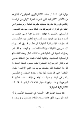 ‫ﻤﺅﺜﺭﺓ ﻗﺒل ٨٤٨١. ﺍﺴﺘﻤﺩ "ﺍﻻﺸﺘﺭﺍﻜﻴﻭﻥ ﺍﻟﺤﻘﻴﻘﻴﻭﻥ"، ﺃﻓﻜﺎﺭﻫﻡ‬
‫ﻤﻥ ﺍﻷﻓﻜﺎﺭ ﺍﻻﺸﺘﺭﺍﻜﻴﺔ ﺍﻟﺘﻲ ﻅﻬﺭﺕ ﻟﻠﻤﺭﺓ ﺍﻷﻭﻟﻲ ﻓﻲ ﻓﺭﻨﺴـﺎ‬
‫ﻭﻟﻜﻨﻬﻡ ﺒﻠﻭﺭﻭﻫﺎ ﺒﻁﺭﻴﻘﺔ ﺠﻌﻠﺘﻬﺎ ﻤﺸﻭﻫﺔ ﺘﻤﺎﻤﺎ. ﻭﻟﻡ ﻴﻀﻌﻭﺍ ﻓﻲ‬
              ‫ﹰ‬
‫ﺍﻋﺘﺒﺎﺭﻫﻡ ﺍﻟﻔﻭﺍﺭﻕ ﺍﻟﻤﻭﺠﻭﺩﺓ ﺒﻴﻥ ﺍﻟﺒﻼﺩ ﻤـﻥ ﺤﻴـﺙ ﺍﻟﺘﻁـﻭﺭ‬
‫ﺍﻟﺭﺃﺴﻤﺎﻟﻲ ﻭﺍﺨﺘﺼﺭﻭﺍ ﺍﻷﻓﻜﺎﺭ ﺍﻻﺸـﺘﺭﺍﻜﻴﺔ ﺇﻟـﻲ ﺍﻟﺘﻔﻠﺴـﻑ‬
‫ﺍﻟﻤﺠﺭﺩ ﺒﺩﻻ ﻤﻥ ﻜﻭﻨﻬﺎ ﻨﺘﺎﺠﺎ ﻟﻠﺼﺭﺍﻉ ﺍﻟﺤﻘﻴﻘﻲ ﺒﻴﻥ ﺍﻟﻁﺒﻘـﺎﺕ.‬
                                            ‫ﹰ‬
‫ﻟﻘﺩ ﺤﺎﻭﻟﺕ "ﺍﻻﺸﺘﺭﺍﻜﻴﺔ ﺍﻟﺤﻘﻴﻘﻴﺔ" ﺃﻥ ﺘﻌﻠـﻭ ﻓـﻭﻕ ﺍﻟﺼـﺭﺍﻉ‬
‫ﺍﻷﺴﺎﺴﻲ ﺒﻴﻥ ﺍﻟﻁﺒﻘﺎﺕ، ﻭﻟﺫﻟﻙ ﺘﺄﻗﻠﻤﺕ ﻤـﻊ ﺍﻟﻭﻀـﻊ ﺍﻟﻘـﺎﺌﻡ.‬
‫ﻭﺤﺎﺯﺕ ﺸﻌﺒﻴﺔ ﻓﻲ ﺃﻟﻤﺎﻨﻴﺎ ﺒﻘﺩﺭ ﻤﺎ ﻜﺎﻨﺕ ﺘﻤﺜل ﺭﻓﻀﺎ ﻟﻔﻅـﺎﺌﻊ‬
‫ﺍﻟﺭﺃﺴﻤﺎﻟﻴﺔ ﺍﻟﺼﻨﺎﻋﻴﺔ، ﻭﻟﻜﻨﻬﺎ ﺃﻴﻀﺎ ﺩﺍﻓﻌﺕ ﻋﻥ ﺍﻟﺤﻔﺎﻅ ﻋﻠـﻲ‬
‫ﻗﻴﻡ ﻭﺃﻓﻜﺎﺭ ﺍﻟﺒﺭﺠﻭﺍﺯﻴﺔ ﺍﻟﺼﻐﻴﺭﺓ ﻀﺩ ﺼﻌﻭﺩ ﺍﻟﻁﺒﻘﺔ ﺍﻟﻌﺎﻤﻠـﺔ‬
‫ﺍﻟﺜﻭﺭﻴﺔ ﺍﻟﺠﺩﻴﺩﺓ. ﻟﻘﺩ ﻭﻀﻌﺕ ﺨﺯﻴﻨﺎ ﻤﻥ ﺍﻟﻘﻴﻡ ﺍﻷﺯﻟﻴـﺔ ﻤﺜـل‬
‫"ﺍﻟﺤﻘﻴﻘﺔ" ﺍﻟﺘﻲ ﺍﻓﺘﺭﻀﺕ ﺃﻨﻬﺎ ﺘﺠﺎﻭﺯ ﺤﺩﻭﺩ ﺍﻟﻤﺠﺘﻤـﻊ ﺍﻟﻁﺒﻘـﻲ‬
‫ﻭﻟﻜﻨﻬﺎ ﻓﻲ ﺍﻟﻭﺍﻗـﻊ ﺤﺎﻭﻟـﺕ ﺘﺠﺎﻫـل ﺍﻻﻨﻘﺴـﺎﻤﺎﺕ ﺍﻟﻁﺒﻘﻴـﺔ‬
‫ﺍﻟﺠﻭﻫﺭﻴﺔ. ﻭﻋﻨﺩ ﻤﻭﺍﺠﻬﺔ ﺍﺨﺘﺒﺎﺭ ﺍﻷﺤﺩﺍﺙ ﺍﻟﻭﺍﻗﻌﻴـﺔ، ﻓﺸـﻠﺕ‬
                                   ‫"ﺍﻻﺸﺘﺭﺍﻜﻴﺔ ﺍﻟﺤﻘﻴﻘﻴﺔ":‬
‫ﻟﻘﺩ ﻨﺴﻴﺕ ﺍﻻﺸﺘﺭﺍﻜﻴﺔ ﺍﻷﻟﻤﺎﻨﻴﺔ ﻓﻲ ﺍﻟﻠﺤﻅﺎﺕ ﺍﻷﺨﻴـﺭﺓ ﺃﻥ‬
‫ﺍﻟﻨﻘﺩ ﺍﻟﻔﺭﻨﺴﻲ، ﺍﻟﺫﻱ ﻜﺎﻨﺕ ﺼﺩﺍﻩ ﺍﻟﺘﺎﻓﻪ، ﻴﻔﺘﺭﺽ ﺃﻭﻻ ﻭﺠـﻭﺩ‬
      ‫ﹰ‬


                       ‫- ٤٣ -‬
 