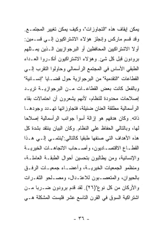 ‫ﻴﻤﻜﻥ ﺇﻴﻘﺎﻑ ﻫﺫﻩ "ﺍﻟﺘﺠﺎﻭﺯﺍﺕ"، ﻭﻜﻴﻑ ﻴﻤﻜﻥ ﺘﻐﻴﻴﺭ ﺍﻟﻤﺠﺘﻤـﻊ.‬
‫ﻭﻗﺩ ﻗﺴﻡ ﻤﺎﺭﻜﺱ ﻭﺇﻨﺠﻠﺯ ﻫﺅﻻﺀ ﺍﻻﺸﺘﺭﺍﻜﻴﻭﻥ ﺇﻟـﻲ ﻗﺴـﻤﻴﻥ:‬
‫ﺃﻭﻻ ﺍﻻﺸﺘﺭﺍﻜﻴﻴﻥ ﺍﻟﻤﺤﺎﻓﻅﻴﻥ ﺃﻭ ﺍﻟﺒﺭﺠﻭﺍﺯﻴﻴﻥ ﺍﻟـﺫﻴﻥ ﻴﻤـﺜﻠﻬﻡ‬
                                                   ‫ﹰ‬
‫ﺒﺭﻭﺩﻭﻥ ﻗﺒل ﻜل ﺸﺊ. ﻭﻫﺅﻻﺀ ﺍﻻﺸﺘﺭﺍﻜﻴﻭﻥ ﺃﻨﻜـﺭﻭﺍ ﺍﻟﻌـﺩﺍﺀ‬
‫ﺍﻟﻁﺒﻘﻲ ﺍﻷﺴﺎﺱ ﻓﻲ ﺍﻟﻤﺠﺘﻤﻊ ﺍﻟﺭﺃﺴﻤﺎﻟﻲ ﻭﺤﺎﻭﻟﻭﺍ ﺍﻟﺘﻘﺭﺏ ﺇﻟـﻲ‬
‫ﺍﻟﻘﻁﺎﻋﺎﺕ "ﺍﻟﺘﻘﺩﻤﻴﺔ" ﻤﻥ ﺍﻟﺒﺭﺠﻭﺍﺯﻴﺔ ﺤﻭل ﻗﻀـﺎﻴﺎ "ﺇﻨﺴـﺎﻨﻴﺔ"‬
‫ﻭﺒﺎﻟﻔﻌل ﻜﺎﻨﺕ ﺒﻌﺽ ﺍﻟﻘﻁﺎﻋـﺎﺕ ﻤـﻥ ﺍﻟﺒﺭﺠﻭﺍﺯﻴـﺔ ﺘﺭﻴـﺩ‬
‫ﺇﺼﻼﺤﺎﺕ ﻤﺤﺩﻭﺩﺓ ﻟﻠﻨﻅﺎﻡ، ﻷﻨﻬﻡ ﻴﺸﻌﺭﻭﻥ ﺃﻥ ﺍﺤﺘﻤﺎﻻﺕ ﺒﻘﺎﺀ‬
‫ﺍﻟﺭﺃﺴﻤﺎﻟﻴﺔ ﻤﻁﻠﻘﺔ ﺍﻟﻌﻨﺎﻥ ﻀﺌﻴﻠﺔ، ﻓﺘﺠﺎﻭﺯﺍﺘﻬﺎ ﺘﻬـﺩﺩ ﻭﺠﻭﺩﻫـﺎ‬
‫ﺫﺍﺘﻪ. ﻭﻜﺎﻥ ﻫﺩﻓﻬﻡ ﻫﻭ ﺇﺯﺍﻟﺔ ﺃﺴﻭﺃ ﺠﻭﺍﻨﺏ ﺍﻟﺭﺃﺴﻤﺎﻟﻴﺔ ﺇﺼﻼﺤﺎ‬
‫ﹰ‬
‫ﻟﻬﺎ، ﻭﺒﺎﻟﺘﺎﻟﻲ ﺍﻟﺤﻔﺎﻅ ﻋﻠﻲ ﺍﻟﻨﻅﺎﻡ. ﻭﻜﺎﻥ ﺍﻟﺒﻴﺎﻥ ﻴﻨﺘﻘﺩ ﺒﺸﺩﺓ ﻜل‬
‫ﻫﺫﻩ ﺍﻷﻫﺩﺍﻑ ﺍﻟﺘﻲ ﺼﻨﻔﻬﺎ ﻁﺒﻘﻴﺎ ﻜﺎﻟﺘﺎﻟﻲ:"ﻴﻨﺘﻤـﻲ ﺇﻟـﻲ ﻫـﺫﺍ‬
‫ﺍﻟﻘﻁ ـﺎﻉ ﺍﻻﻗﺘﺼ ـﺎﺩﻴﻭﻥ، ﻭﺃﺼ ـﺤﺎﺏ ﺍﻻﺘﺠﺎﻫ ـﺎﺕ ﺍﻟﺨﻴﺭﻴ ـﺔ‬
 ‫ـ‬          ‫ـ‬           ‫ـ‬           ‫ـ‬         ‫ـ‬
‫ﻭﺍﻹﻨﺴﺎﻨﻴﺔ، ﻭﻤﻥ ﻴﻁﺎﻟﺒﻭﻥ ﺒﺘﺤﺴﻴﻥ ﺃﺤﻭﺍل ﺍﻟﻁﺒﻘـﺔ ﺍﻟﻌﺎﻤﻠـﺔ،‬
‫ﻭﻤﻨﻅﻤﻭ ﺍﻟﺠﻤﻌﻴﺎﺕ ﺍﻟﺨﻴﺭﻴـﺔ، ﻭﺃﻋﻀـﺎﺀ ﺠﻤﻌﻴـﺎﺕ ﺍﻟﺭﻓـﻕ‬
‫ﺒﺎﻟﺤﻴﻭﺍﻥ، ﻭﺍﻟﻤﺘﻌﺼـﺒﻭﻥ ﻟﻼﻋﺘـﺩﺍل، ﻭﻤﺼـﻠﺤﻭ ﺍﻟﺜﻐـﺭﺍﺕ‬
‫ﻭﺍﻷﺭﻜﺎﻥ ﻤﻥ ﻜل ﻨﻭﻉ")٦٢(. ﻟﻘﺩ ﻗﺩﻡ ﺒﺭﻭﺩﻭﻥ ﻀـﺭﺒﺎ ﻤـﻥ‬
    ‫ﹰ‬
‫ﺍﺸﺘﺭﺍﻜﻴﺔ ﺍﻟﺴﻭﻕ ﻓﻲ ﺍﻟﻘﺭﻥ ﺍﻟﺘﺎﺴﻊ ﻋﺸﺭ ﻓﻠﻴﺴﺕ ﺍﻟﻤﺸﻜﻠﺔ ﻫـﻲ‬


                        ‫- ٦٣ -‬
 