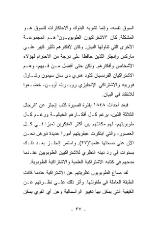 ‫ﺍﻟﺴﻭﻕ ﻨﻔﺴﻪ، ﻭﺇﻨﻤﺎ ﺘﺸﻭﻴﻪ ﺍﻟﺒﻨﻭﻙ ﻭﺍﻻﺤﺘﻜﺎﺭﺍﺕ ﻟﻠﺴﻭﻕ ﻫـﻭ‬
‫ﺍﻟﻤﺸﻜﻠﺔ. ﻜﺎﻥ "ﺍﻻﺸﺘﺭﺍﻜﻴﻭﻥ ﺍﻟﻁﻭﺒﻭﻴـﻭﻥ" ﻫـﻡ ﺍﻟﻤﺠﻤﻭﻋـﺔ‬
‫ﺍﻷﺨﺭﻯ ﺍﻟﺘﻲ ﺘﻨﺎﻭﻟﻬﺎ ﺍﻟﺒﻴﺎﻥ. ﻭﻜﺎﻥ ﻷﻓﻜﺎﺭﻫﻡ ﺘﺄﺜﻴﺭ ﻜﺒﻴﺭ ﻋﻠـﻲ‬
‫ﻤﺎﺭﻜﺱ ﻭﺇﻨﺠﻠﺯ ﺍﻟﻠﺫﻴﻥ ﺤﺎﻓﻅﺎ ﻋﻠﻲ ﺩﺭﺠﺔ ﻤﻥ ﺍﻻﺤﺘﺭﺍﻡ ﻟﻬﺅﻻﺀ‬
‫ﺍﻷﺸﺨﺎﺹ ﻭﺃﻓﻜﺎﺭﻫﻡ. ﻭﻟﻜﻥ ﺤﺘﻰ ﺃﻓﻀل ﻤـﻥ ﻓـﻴﻬﻡ، ﻭﻫـﻡ‬
‫ﺍﻻﺸﺘﺭﺍﻜﻴﺎﻥ ﺍﻟﻔﺭﻨﺴﻴﺎﻥ ﻜﻠﻭﺩ ﻫﻨﺭﻱ ﺩﻯ ﺴﺎﻥ ﺴﻴﻤﻭﻥ ﻭﺸـﺎﺭل‬
‫ﻓﻭﺭﺒﻴﻪ ﻭﺍﻻﺸﺘﺭﺍﻜﻲ ﺍﻹﻨﺠﻠﻴﺯﻱ ﺭﻭﺒـﺭﺕ ﺃﻭﻴـﻥ، ﺨﻀـﻌﻭﺍ‬
                                       ‫ﻟﻼﻨﺘﻘﺎﺩ ﻓﻲ ﺍﻟﺒﻴﺎﻥ.‬
‫ﻓﺒﻌﺩ ﺃﺤﺩﺍﺙ ٨٤٨١ ﺒﻔﺘﺭﺓ ﻗﺼﻴﺭﺓ ﻜﺘﺏ ﺇﻨﺠﻠﺯ ﻋﻥ "ﺍﻟﺭﺠﺎل‬
‫ﺍﻟﺜﻼﺜﺔ ﺍﻟﺫﻴﻥ، ﺒﺭﻏﻡ ﻜـل ﺃﻓﻜـﺎﺭﻫﻡ ﺍﻟﺨﻴﺎﻟﻴـﺔ ﻭﺭﻏـﻡ ﻜـل‬
‫ﻁﻭﺒﻭﻴﺘﻬﻡ، ﻟﻬﻡ ﻤﻜﺎﻨﺘﻬﻡ ﺒﻴﻥ ﺃﻜﺜﺭ ﺍﻟﻤﻔﻜﺭﻴﻥ ﺘﻤﻴﺯﺍ ﻓـﻲ ﻜـل‬
        ‫ﹰ‬
‫ﺍﻟﻌﺼﻭﺭ، ﻭﺍﻟﺘﻲ ﺍﺒﺘﻜﺭﺕ ﻋﺒﻘﺭﻴﺘﻬﻡ ﺃﻤﻭﺭﺍ ﻋﺩﻴﺩﺓ ﻨﺒﺭﻫﻥ ﻨﺤـﻥ‬
                 ‫ﹰ‬
‫ﺍﻵﻥ ﻋﻠﻲ ﺼﺤﺘﻬﺎ ﻋﻠﻤﻴﺎ")٧٢(. ﻭﺍﺴﺘﻤﺭ ﺇﻨﺠﻠـﺯ ﺒﻌـﺩ ﺫﻟـﻙ‬
                              ‫ﹰ‬
‫ﺒﺴﻨﻭﺍﺕ ﻓﻲ ﺭﺩ ﺩﻴﻨﻪ ﺍﻟﻨﻅﺭﻱ ﻟﻼﺸﺘﺭﺍﻜﻴﻴﻥ ﺍﻟﻁﻭﺒﻭﻴﻴﻥ ﻋﻨـﺩﻤﺎ‬
   ‫ﻤﺩﺤﻬﻡ ﻓﻲ ﻜﺘﺎﺒﻪ ﺍﻻﺸﺘﺭﺍﻜﻴﺔ ﺍﻟﻌﻠﻤﻴﺔ ﻭﺍﻻﺸﺘﺭﺍﻜﻴﺔ ﺍﻟﻁﻭﺒﻭﻴﺔ.‬
‫ﻟﻘﺩ ﺼﺎﻍ ﺍﻟﻁﻭﺒﻭﻴﻭﻥ ﻨﻅﺭﻴﺘﻬﻡ ﻋﻥ ﺍﻻﺸﺘﺭﺍﻜﻴﺔ ﻋﻨﺩﻤﺎ ﻜﺎﻨﺕ‬
‫ﺍﻟﻁﺒﻘﺔ ﺍﻟﻌﺎﻤﻠﺔ ﻓﻲ ﻁﻔﻭﻟﺘﻬﺎ. ﻭﺃﺜﺭ ﺫﻟﻙ ﻋﻠـﻲ ﻨﻅـﺭﺘﻬﻡ ﻋـﻥ‬
‫ﺍﻟﻜﻴﻔﻴﺔ ﺍﻟﺘﻲ ﻴﻤﻜﻥ ﺒﻬﺎ ﺘﻐﻴﻴﺭ ﺍﻟﺭﺃﺴﻤﺎﻟﻴﺔ ﻭﻋﻥ ﺃﻱ ﺍﻟﻘﻭﻱ ﻴﻤﻜﻥ‬


                        ‫- ٧٣ -‬
 