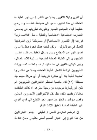 ‫ﺃﻥ ﺘﻜﻭﻥ ﻭﻜﻴﻼ ﻟﻠﺘﻐﻴﻴﺭ. ﻭﺒﺩﻻ ﻤﻥ ﺍﻟﻨﻅﺭ ﺇﻟـﻲ ﺩﻭﺭ ﺍﻟﻁﺒﻘـﺔ‬
                          ‫ﹰ‬             ‫ﹰ‬
‫ﺍﻟﻌﺎﻤﻠﺔ ﻓﻲ ﻫﺫﺍ ﺍﻟﺘﻐﻴﻴﺭ، ﺴﻌﻭﺍ ﺇﻟﻲ ﺼﻴﺎﻏﺔ ﺨﻁـﻁ ﻭﺒـﺭﺍﻤﺞ‬
‫ﻋﻅﻴﻤﺔ ﻟﺒﻨﺎﺀ ﺍﻟﻤﺠﺘﻤﻊ ﺍﻟﺠﺩﻴﺩ. ﻭﺘﺒﻠﻭﺭﺕ ﻨﻅﺭﻴﺘﻬﻡ ﻓﻲ ﺒﻌـﺽ‬
‫ﺍﻟﺘﺠﺎﺭﺏ ﺍﻻﺠﺘﻤﺎﻋﻴﺔ ﺍﻻﻋﺘﺒﺎﻁﻴﺔ ﻭﺍﻟﻔﻌﻠﻴﺔ – ﻤﺜل "ﻓﺎﻻﻨﺴـﺘﺭﻴﺔ"‬
‫ﻓﻭﺭﺒﻴﻪ )ﺃﻭ ﺍﻟﻘﺼﻭﺭ ﺍﻻﺠﺘﻤﺎﻋﻴﺔ( ﺃﻭ ﻤﺴﺘﻭﻁﻨﺔ ﺃﻭﻴﻥ ﺍﻟﻨﻤﻭﺫﺠﻴﺔ‬
‫ﻟﻠﻌﻤﺎل ﻓﻲ ﻨﻴﻭﻻﻨﺎﺭﻙ – ﻭﻟﻜﻥ ﻜﺎﻨﺕ ﻫﻨﺎﻙ ﻓﺠﻭﺓ ﻫﺎﺌﻠـﺔ ﺒـﻴﻥ‬
‫ﺘﺼﻭﺭﺍﺘﻬﻡ ﻋﻥ ﺍﻟﻤﺠﺘﻤﻊ ﻭﺒﻴﻥ ﻭﺴﺎﺌل ﺘﺤﻘﻴﻘـﻪ. ﻓﻘـﺩ ﻨﻅـﺭ‬
‫ﺍﻟﻁﻭﺒﻭﻴﻭﻥ ﺇﻟﻲ ﺍﻟﻁﺒﻘﺔ ﺍﻟﻌﺎﻤﻠﺔ ﻜﻀﺤﻴﺔ ﺴـﻠﺒﻴﺔ ﻟﻼﺴـﺘﻐﻼل،‬
‫ﻭﻟﻴﺱ ﻜﻭﻜﻴل ﻟﻠﺘﻐﻴﻴﺭ ﻓﻲ ﺤﺩ ﺫﺍﺘﻬـﺎ. ﻓﻠـﻡ ﺘﻤﺘـﺩ ﺘﺼـﻭﺭﺍﺕ‬
‫ﺍﻟﻁﻭﺒﻭﻴﻴﻥ ﺍﻟﺭﺍﺌﻌﺔ ﻟﺘﺸﻤل ﺍﻟﻁﺒﻘﺔ ﺍﻟﻌﺎﻤﻠﺔ، ﻭﺒﺩﻻ ﻤﻥ ﺫﻟﻙ ﺭﺃﻭﺍ‬
‫"ﻤﺸﻬﺩﺍ ﻟﻁﺒﻘﺔ ﺒﻼ ﺃﻱ ﻤﺒﺎﺩﺭﺓ ﺘﺎﺭﻴﺨﻴﺔ ﺃﻭ ﺃﻱ ﺤﺭﻜﺔ ﺴﻴﺎﺴـﻴﺔ‬
                                              ‫ﹰ‬
‫ﻤﺴﺘﻘﻠﺔ".)٨٢( ﻟﺫﺍ، ﺒﺎﻟﻨﺴﺒﺔ ﻟﻤﻌﻅﻡ ﺍﻻﺸﺘﺭﺍﻜﻴﻴﻥ ﺍﻟﻁﻭﺒﻭﻴﻴﻥ "ﻟﻡ‬
‫ﺘﻜﻥ ﺍﻟﺒﺭﻭﻟﻴﺘﺎﺭﻴﺎ ﻤﻭﺠﻭﺩﺓ ﻤﻥ ﻭﺠﻬﺔ ﻨﻅﺭﻫﻡ ﺇﻻ ﻜﺄﺸﺩ ﺍﻟﻁﺒﻘﺎﺕ‬
‫ﻤﻌﺎﻨﺎﺓ" ﻭﺩﻓﻌﻬﻡ ﺫﻟﻙ، ﻤﺜل ﻜل ﺍﻻﺸﺘﺭﺍﻜﻴﻴﻥ ﺍﻵﺨـﺭﻴﻥ ﺍﻟـﺫﻴﻥ‬
‫ﺭﻓﺽ ﻤﺎﺭﻜﺱ ﻭﺇﻨﺠﻠﺯ ﻤﻨﺎﻫﺠﻬﻡ، ﻨﺤﻭ ﺍﻟﺘﻁﻠﻊ ﺇﻟﻲ ﻗﻭﻱ ﺃﺨﺭﻱ‬
                     ‫ﻏﻴﺭ ﺍﻟﻁﺒﻘﺔ ﺍﻟﻌﺎﻤﻠﺔ ﻟﺘﺤﻘﻴﻕ ﺍﻻﺸﺘﺭﺍﻜﻴﺔ:‬
‫ﺇﻥ ﺍﻟﻭﻀﻊ ﺍﻟﻤﺘﺭﺩﻱ ﻟﻠﺼﺭﺍﻉ ﺍﻟﻁﺒﻘﻲ... ﻴﺩﻓﻊ ﺍﻻﺸﺘﺭﺍﻜﻴﻴﻥ‬
‫ﻤﻥ ﻫﺫﺍ ﺍﻟﻨﻭﻉ ﺇﻟﻲ ﺍﻋﺘﺒﺎﺭ ﺃﻨﻔﺴﻬﻡ ﺃﺴﻤﻲ ﺒﻜﺜﻴـﺭ ﻤـﻥ ﻜﺎﻓـﺔ‬


                        ‫- ٨٣ -‬
 