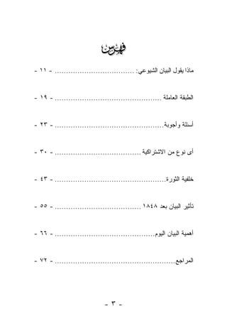 ‫‪‬‬
‫ﻤﺎﺫﺍ ﻴﻘﻭل ﺍﻟﺒﻴﺎﻥ ﺍﻟﺸﻴﻭﻋﻲ: ................................... - ١١ -‬


‫ﺍﻟﻁﺒﻘﺔ ﺍﻟﻌﺎﻤﻠﺔ ............................................... - ٩١ -‬


‫ﺃﺴﺌﻠﺔ ﻭﺃﺠﻭﺒﺔ................................................ - ٣٢ -‬


‫ﺃﻯ ﻨﻭﻉ ﻤﻥ ﺍﻻﺸﺘﺭﺍﻜﻴﺔ ...................................... - ٠٣ -‬


‫ﺨﻠﻔﻴﺔ ﺍﻟﺜﻭﺭﺓ................................................. - ٣٤ -‬


‫ﺘﺄﺜﻴﺭ ﺍﻟﺒﻴﺎﻥ ﺒﻌﺩ ٨٤٨١ ...................................... - ٥٥ -‬


‫ﺃﻫﻤﻴﺔ ﺍﻟﺒﻴﺎﻥ ﺍﻟﻴﻭﻡ............................................ - ٦٦ -‬


‫ﺍﻟﻤﺭﺍﺠﻊ ..................................................... - ٢٧ -‬




                              ‫-٣-‬
 