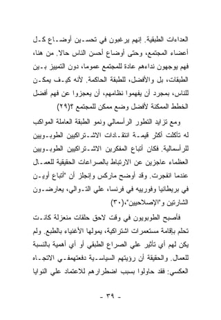 ‫ﺍﻟﻌﺩﺍﺀﺍﺕ ﺍﻟﻁﺒﻘﻴﺔ. ﺇﻨﻬﻡ ﻴﺭﻏﺒﻭﻥ ﻓﻲ ﺘﺤﺴـﻴﻥ ﺃﻭﻀـﺎﻉ ﻜـل‬
‫ﺃﻋﻀﺎﺀ ﺍﻟﻤﺠﺘﻤﻊ، ﻭﺤﺘﻰ ﺃﻭﻀﺎﻉ ﺃﺤﺴﻥ ﺍﻟﻨﺎﺱ ﺤﺎﻻ. ﻤﻥ ﻫﻨﺎ،‬
         ‫ﹰ‬
‫ﻓﻬﻡ ﻴﻭﺠﻬﻭﻥ ﻨﺩﺍﺀﻫﻡ ﻋﺎﺩﺓ ﻟﻠﻤﺠﺘﻤﻊ ﻋﻤﻭﻤﹰ، ﺩﻭﻥ ﺍﻟﺘﻤﻴﻴﺯ ﺒـﻴﻥ‬
                  ‫ﺎ‬
‫ﺍﻟﻁﺒﻘﺎﺕ، ﺒل ﻭﺍﻷﻓﻀل، ﻟﻠﻁﺒﻘﺔ ﺍﻟﺤﺎﻜﻤﺔ. ﻷﻨﻪ ﻜﻴـﻑ ﻴﻤﻜـﻥ‬
‫ﻟﻠﻨﺎﺱ، ﺒﻤﺠﺭﺩ ﺃﻥ ﻴﻔﻬﻤﻭﺍ ﻨﻅﺎﻤﻬﻡ، ﺃﻥ ﻴﻌﺠﺯﻭﺍ ﻋﻥ ﻓﻬﻡ ﺃﻓﻀل‬
        ‫ﺍﻟﺨﻁﻁ ﺍﻟﻤﻤﻜﻨﺔ ﻷﻓﻀل ﻭﻀﻊ ﻤﻤﻜﻥ ﻟﻠﻤﺠﺘﻤﻊ ؟)٩٢(‬
‫ﻭﻤﻊ ﺘﺯﺍﻴﺩ ﺍﻟﺘﻁﻭﺭ ﺍﻟﺭﺃﺴﻤﺎﻟﻲ ﻭﻨﻤﻭ ﺍﻟﻁﺒﻘﺔ ﺍﻟﻌﺎﻤﻠﺔ ﺍﻟﻤﻭﺍﻜﺏ‬
‫ﻟﻪ ﺘﺂﻜﻠﺕ ﺃﻜﺜﺭ ﻗﻴﻤـﺔ ﺍﻨﺘﻘـﺎﺩﺍﺕ ﺍﻻﺸـﺘﺭﺍﻜﻴﻴﻥ ﺍﻟﻁﻭﺒـﻭﻴﻴﻥ‬
‫ﻟﻠﺭﺃﺴﻤﺎﻟﻴﺔ. ﻓﻜﺎﻥ ﺃﺘﺒﺎﻉ ﺍﻟﻤﻔﻜﺭﻴﻥ ﺍﻻﺸـﺘﺭﺍﻜﻴﻴﻥ ﺍﻟﻁﻭﺒـﻭﻴﻴﻥ‬
‫ﺍﻟﻌﻅﻤﺎﺀ ﻋﺎﺠﺯﻴﻥ ﻋﻥ ﺍﻻﺭﺘﺒﺎﻁ ﺒﺎﻟﺼﺭﺍﻋﺎﺕ ﺍﻟﺤﻘﻴﻘﻴﺔ ﻟﻠﻌﻤـﺎل‬
‫ﻋﻨﺩﻤﺎ ﺍﻨﻔﺠﺭﺕ. ﻭﻗﺩ ﺃﻭﻀﺢ ﻤﺎﺭﻜﺱ ﻭﺇﻨﺠﻠﺯ ﺃﻥ "ﺃﺘﺒﺎﻉ ﺃﻭﻴـﻥ‬
‫ﻓﻲ ﺒﺭﻴﻁﺎﻨﻴﺎ ﻭﻓﻭﺭﻴﻴﻪ ﻓﻲ ﻓﺭﻨﺴﺎ، ﻋﻠﻲ ﺍﻟﺘـﻭﺍﻟﻲ، ﻴﻌﺎﺭﻀـﻭﻥ‬
                            ‫ﺍﻟﺸﺎﺭﺘﻴﻥ ﻭ"ﺍﻹﺼﻼﺤﻴﻴﻥ"،)٠٣(‬
‫ﻓﺄﺼﺒﺢ ﺍﻟﻁﻭﺒﻭﻴﻭﻥ ﻓﻲ ﻭﻗﺕ ﻻﺤﻕ ﺤﻠﻘﺎﺕ ﻤﻨﻌﺯﻟﺔ ﻜﺎﻨـﺕ‬
‫ﺘﺤﻠﻡ ﺒﺈﻗﺎﻤﺔ ﻤﺴﺘﻌﻤﺭﺍﺕ ﺍﺸﺘﺭﺍﻜﻴﺔ، ﻴﻤﻭﻟﻬﺎ ﺍﻷﻏﻨﻴﺎﺀ ﺒﺎﻟﻁﺒﻊ. ﻭﻟﻡ‬
‫ﻴﻜﻥ ﻟﻬﻡ ﺃﻱ ﺘﺄﺜﻴﺭ ﻋﻠﻲ ﺍﻟﺼﺭﺍﻉ ﺍﻟﻁﺒﻘﻲ ﺃﻭ ﺃﻱ ﺃﻫﻤﻴﺔ ﺒﺎﻟﻨﺴﺒﺔ‬
‫ﻟﻠﻌﻤﺎل. ﻭﺍﻟﺤﻘﻴﻘﺔ ﺃﻥ ﺭﺅﻴﺘﻬﻡ ﺍﻟﺴﻴﺎﺴـﻴﺔ ﺩﻓﻌﺘﻬﻤﻔـﻲ ﺍﻻﺘﺠـﺎﻩ‬
‫ﺍﻟﻌﻜﺴﻲ: ﻓﻘﺩ ﺤﺎﻭﻟﻭﺍ ﺒﺴﺒﺏ ﺍﻀﻁﺭﺍﺭﻫﻡ ﻟﻼﻋﺘﻤﺎﺩ ﻋﻠﻲ ﺍﻟﻨﻭﺍﻴﺎ‬


                        ‫- ٩٣ -‬
 