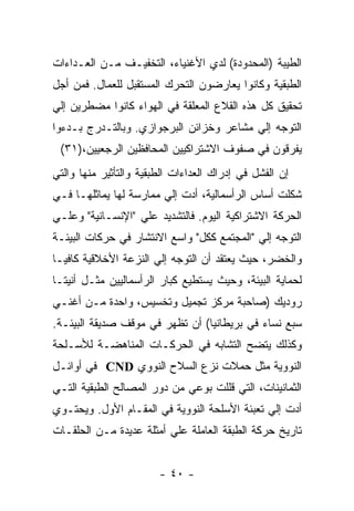 ‫ﺍﻟﻁﻴﺒﺔ )ﺍﻟﻤﺤﺩﻭﺩﺓ( ﻟﺩﻱ ﺍﻷﻏﻨﻴﺎﺀ، ﺍﻟﺘﺨﻔﻴـﻑ ﻤـﻥ ﺍﻟﻌـﺩﺍﺀﺍﺕ‬
‫ﺍﻟﻁﺒﻘﻴﺔ ﻭﻜﺎﻨﻭﺍ ﻴﻌﺎﺭﻀﻭﻥ ﺍﻟﺘﺤﺭﻙ ﺍﻟﻤﺴﺘﻘﺒل ﻟﻠﻌﻤﺎل. ﻓﻤﻥ ﺃﺠل‬
‫ﺘﺤﻘﻴﻕ ﻜل ﻫﺫﻩ ﺍﻟﻘﻼﻉ ﺍﻟﻤﻌﻠﻘﺔ ﻓﻲ ﺍﻟﻬﻭﺍﺀ ﻜﺎﻨﻭﺍ ﻤﻀﻁﺭﻴﻥ ﺇﻟﻲ‬
‫ﺍﻟﺘﻭﺠﻪ ﺇﻟﻲ ﻤﺸﺎﻋﺭ ﻭﺨﺯﺍﺌﻥ ﺍﻟﺒﺭﺠﻭﺍﺯﻱ. ﻭﺒﺎﻟﺘـﺩﺭﺝ ﺒـﺩﺀﻭﺍ‬
 ‫ﻴﻔﺭﻗﻭﻥ ﻓﻲ ﺼﻔﻭﻑ ﺍﻻﺸﺘﺭﺍﻜﻴﻴﻥ ﺍﻟﻤﺤﺎﻓﻅﻴﻥ ﺍﻟﺭﺠﻌﻴﻴﻥ،)١٣(‬
‫ﺇﻥ ﺍﻟﻔﺸل ﻓﻲ ﺇﺩﺭﺍﻙ ﺍﻟﻌﺩﺍﺀﺍﺕ ﺍﻟﻁﺒﻘﻴﺔ ﻭﺍﻟﺘﺄﺜﻴﺭ ﻤﻨﻬﺎ ﻭﺍﻟﺘﻲ‬
‫ﺸﻜﻠﺕ ﺃﺴﺎﺱ ﺍﻟﺭﺃﺴﻤﺎﻟﻴﺔ، ﺃﺩﺕ ﺇﻟﻲ ﻤﻤﺎﺭﺴﺔ ﻟﻬﺎ ﻴﻤﺎﺜﻠﻬـﺎ ﻓـﻲ‬
‫ﺍﻟﺤﺭﻜﺔ ﺍﻻﺸﺘﺭﺍﻜﻴﺔ ﺍﻟﻴﻭﻡ. ﻓﺎﻟﺘﺸﺩﻴﺩ ﻋﻠﻲ "ﺍﻹﻨﺴـﺎﻨﻴﺔ" ﻭﻋﻠـﻲ‬
‫ﺍﻟﺘﻭﺠﻪ ﺇﻟﻲ "ﺍﻟﻤﺠﺘﻤﻊ ﻜﻜل" ﻭﺍﺴﻊ ﺍﻻﻨﺘﺸﺎﺭ ﻓﻲ ﺤﺭﻜﺎﺕ ﺍﻟﺒﻴﺌـﺔ‬
‫ﻭﺍﻟﺨﻀﺭ، ﺤﻴﺙ ﻴﻌﺘﻘﺩ ﺃﻥ ﺍﻟﺘﻭﺠﻪ ﺇﻟﻲ ﺍﻟﻨﺯﻋﺔ ﺍﻷﺨﻼﻗﻴﺔ ﻜﺎﻓﻴـﺎ‬
‫ﻟﺤﻤﺎﻴﺔ ﺍﻟﺒﻴﺌﺔ، ﻭﺤﻴﺙ ﻴﺴﺘﻁﻴﻊ ﻜﺒﺎﺭ ﺍﻟﺭﺃﺴﻤﺎﻟﻴﻴﻥ ﻤﺜـل ﺃﻨﻴﺘـﺎ‬
‫ﺭﻭﺩﻴﻙ )ﺼﺎﺤﺒﺔ ﻤﺭﻜﺯ ﺘﺠﻤﻴل ﻭﺘﺨﺴﻴﺱ، ﻭﺍﺤﺩﺓ ﻤـﻥ ﺃﻏﻨـﻲ‬
‫ﺴﺒﻊ ﻨﺴﺎﺀ ﻓﻲ ﺒﺭﻴﻁﺎﻨﻴﺎ( ﺃﻥ ﺘﻅﻬﺭ ﻓﻲ ﻤﻭﻗﻑ ﺼﺩﻴﻘﺔ ﺍﻟﺒﻴﺌـﺔ.‬
‫ﻭﻜﺫﻟﻙ ﻴﺘﻀﺢ ﺍﻟﺘﺸﺎﺒﻪ ﻓﻲ ﺍﻟﺤﺭﻜـﺎﺕ ﺍﻟﻤﻨﺎﻫﻀـﺔ ﻟﻸﺴـﻠﺤﺔ‬
‫ﺍﻟﻨﻭﻭﻴﺔ ﻤﺜل ﺤﻤﻼﺕ ﻨﺯﻉ ﺍﻟﺴﻼﺡ ﺍﻟﻨﻭﻭﻱ ‪ CND‬ﻓﻲ ﺃﻭﺍﺌـل‬
‫ﺍﻟﺜﻤﺎﻨﻴﻨﺎﺕ، ﺍﻟﺘﻲ ﻗﻠﻠﺕ ﺒﻭﻋﻲ ﻤﻥ ﺩﻭﺭ ﺍﻟﻤﺼﺎﻟﺢ ﺍﻟﻁﺒﻘﻴﺔ ﺍﻟﺘـﻲ‬
‫ﺃﺩﺕ ﺇﻟﻲ ﺘﻌﺒﺌﺔ ﺍﻷﺴﻠﺤﺔ ﺍﻟﻨﻭﻭﻴﺔ ﻓﻲ ﺍﻟﻤﻘـﺎﻡ ﺍﻷﻭل. ﻭﻴﺤﺘـﻭﻱ‬
‫ﺘﺎﺭﻴﺦ ﺤﺭﻜﺔ ﺍﻟﻁﺒﻘﺔ ﺍﻟﻌﺎﻤﻠﺔ ﻋﻠﻲ ﺃﻤﺜﻠﺔ ﻋﺩﻴﺩﺓ ﻤـﻥ ﺍﻟﺤﻠﻘـﺎﺕ‬


                        ‫- ٠٤ -‬
 