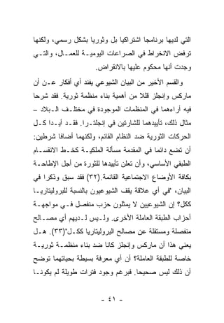 ‫ﺍﻟﺘﻲ ﻟﺩﻴﻬﺎ ﺒﺭﻨﺎﻤﺠﺎ ﺍﺸﺘﺭﺍﻜﻴﺎ ﺒل ﻭﺜﻭﺭﻴﺎ ﺒﺸﻜل ﺭﺴﻤﻲ، ﻭﻟﻜﻨﻬﺎ‬
                                     ‫ﹰ‬
‫ﺘﺭﻓﺽ ﺍﻻﻨﺨﺭﺍﻁ ﻓﻲ ﺍﻟﺼﺭﺍﻋﺎﺕ ﺍﻟﻴﻭﻤﻴـﺔ ﻟﻠﻌﻤـﺎل، ﻭﺍﻟﺘـﻲ‬
                     ‫ﻭﺠﺩﺕ ﺃﻨﻬﺎ ﻤﺤﻜﻭﻡ ﻋﻠﻴﻬﺎ ﺒﺎﻻﻨﻘﺭﺍﺽ.‬
‫ﻭﺍﻟﻘﺴﻡ ﺍﻷﺨﻴﺭ ﻤﻥ ﺍﻟﺒﻴﺎﻥ ﺍﻟﺸﻴﻭﻋﻲ ﻴﻔﻨﺩ ﺃﻱ ﺃﻓﻜﺎﺭ ﻋـﻥ ﺃﻥ‬
‫ﻤﺎﺭﻜﺱ ﻭﺇﻨﺠﻠﺯ ﻗﻠﻼ ﻤﻥ ﺃﻫﻤﻴﺔ ﺒﻨﺎﺀ ﻤﻨﻅﻤﺔ ﺜﻭﺭﻴﺔ. ﻓﻘﺩ ﺸﺭﺤﺎ‬
‫ﻓﻴﻪ ﺃﺭﺍﺀﻫﻤﺎ ﻓﻲ ﺍﻟﻤﻨﻅﻤﺎﺕ ﺍﻟﻤﻭﺠﻭﺩﺓ ﻓﻲ ﻤﺨﺘﻠـﻑ ﺍﻟـﺒﻼﺩ –‬
‫ﻤﺜﺎل ﺫﻟﻙ، ﺘﺄﻴﻴﺩﻫﻤﺎ ﻟﻠﺸﺎﺭﺘﻴﻥ ﻓﻲ ﺇﻨﺠﻠﺘـﺭﺍ. ﻓﻘـﺩ ﺃﻴـﺩﺍ ﻜـل‬
‫ﺍﻟﺤﺭﻜﺎﺕ ﺍﻟﺜﻭﺭﻴﺔ ﻀﺩ ﺍﻟﻨﻅﺎﻡ ﺍﻟﻘﺎﺌﻡ، ﻭﻟﻜﻨﻬﻤﺎ ﺃﻀﺎﻓﺎ ﺸﺭﻁﻴﻥ:‬
‫ﺃﻥ ﺘﻀﻊ ﺩﺍﺌﻤﺎ ﻓﻲ ﺍﻟﻤﻘﺩﻤﺔ ﻤﺴﺄﻟﺔ ﺍﻟﻤﻠﻜﻴـﺔ ﻜﺨـﻁ ﺍﻻﻨﻘﺴـﺎﻡ‬
                                        ‫ﹰ‬
‫ﺍﻟﻁﺒﻘﻲ ﺍﻷﺴﺎﺴﻲ، ﻭﺃﻥ ﺘﻌﻠﻥ ﺘﺄﻴﻴﺩﻫﺎ ﻟﻠﺜﻭﺭﺓ ﻤﻥ ﺃﺠل ﺍﻹﻁﺎﺤـﺔ‬
‫ﺒﻜﺎﻓﺔ ﺍﻷﻭﻀﺎﻉ ﺍﻻﺠﺘﻤﺎﻋﻴﺔ ﺍﻟﻘﺎﺌﻤﺔ.)٢٣( ﻓﻘﺩ ﺴﺒﻕ ﻭﺫﻜﺭﺍ ﻓﻲ‬
‫ﺍﻟﺒﻴﺎﻥ، "ﻓﻲ ﺃﻱ ﻋﻼﻗﺔ ﻴﻘﻑ ﺍﻟﺸﻴﻭﻋﻴﻭﻥ ﺒﺎﻟﻨﺴﺒﺔ ﻟﻠﺒﺭﻭﻟﻴﺘﺎﺭﻴـﺎ‬
‫ﻜﻜل؟ ﺇﻥ ﺍﻟﺸﻴﻭﻋﻴﻴﻥ ﻻ ﻴﻤﺜﻠﻭﻥ ﺤﺯﺏ ﻤﻨﻔﺼل ﻓـﻲ ﻤﻭﺍﺠﻬـﺔ‬
‫ﺃﺤﺯﺍﺏ ﺍﻟﻁﺒﻘﺔ ﺍﻟﻌﺎﻤﻠﺔ ﺍﻷﺨﺭﻯ. ﻭﻟـﻴﺱ ﻟـﺩﻴﻬﻡ ﺃﻱ ﻤﺼـﺎﻟﺢ‬
‫ﻤﻨﻔﺼﻠﺔ ﻭﻤﺴﺘﻘﻠﺔ ﻋﻥ ﻤﺼﺎﻟﺢ ﺍﻟﺒﺭﻭﻟﻴﺘﺎﺭﻴﺎ ﻜﻜـل")٣٣(. ﻫـل‬
‫ﻴﻌﻨﻲ ﻫﺫﺍ ﺃﻥ ﻤﺎﺭﻜﺱ ﻭﺇﻨﺠﻠﺯ ﻜﺎﻨﺎ ﻀﺩ ﺒﻨﺎﺀ ﻤﻨﻅﻤـﺔ ﺜﻭﺭﻴـﺔ‬
‫ﺨﺎﺼﺔ ﻟﻠﻁﺒﻘﺔ ﺍﻟﻌﺎﻤﻠﺔ؟ ﺃﻥ ﺃﻱ ﻤﻌﺭﻓﺔ ﺒﺴﻴﻁﺔ ﺒﺤﻴﺎﺘﻬﻤﺎ ﺘﻭﻀﺢ‬
‫ﺃﻥ ﺫﻟﻙ ﻟﻴﺱ ﺼﺤﻴﺤﺎ. ﻓﺒﺭﻏﻡ ﻭﺠﻭﺩ ﻓﺘﺭﺍﺕ ﻁﻭﻴﻠﺔ ﻟﻡ ﻴﻜﻭﻨـﺎ‬


                       ‫- ١٤ -‬
 