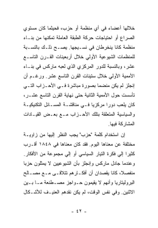 ‫ﺨﻼﻟﻬﺎ ﺃﻋﻀﺎﺀ ﻓﻲ ﺃﻱ ﻤﻨﻅﻤﺔ ﺃﻭ ﺤﺯﺏ، ﻓﺤﻴﺜﻤﺎ ﻜﺎﻥ ﻤﺴﺘﻭﻱ‬
‫ﺍﻟﺼﺭﺍﻉ ﺃﻭ ﺍﺤﺘﻴﺎﺠﺎﺕ ﺤﺭﻜﺔ ﺍﻟﻁﺒﻘﺔ ﺍﻟﻌﺎﻤﻠﺔ ﺘﻤﻜﻨﻬﺎ ﻤﻥ ﺒﻨـﺎﺀ‬
‫ﻤﻨﻅﻤﺔ ﻜﺎﻨﺎ ﻴﻨﺨﺭﻁﺎﻥ ﻓﻲ ﻨﺴـﻴﺠﻬﺎ. ﻴﺼـﺢ ﺫﻟـﻙ ﺒﺎﻟﻨﺴـﺒﺔ‬
‫ﻟﻠﻤﻨﻅﻤﺎﺕ ﺍﻟﺸﻴﻭﻋﻴﺔ ﺍﻷﻭﻟﻲ ﺨﻼل ﺃﺭﺒﻌﻴﻨﺎﺕ ﺍﻟﻘـﺭﻥ ﺍﻟﺘﺎﺴـﻊ‬
‫ﻋﺸﺭ، ﻭﺒﺎﻟﻨﺴﺒﺔ ﻟﻠﺩﻭﺭ ﺍﻟﻤﺭﻜﺯﻱ ﺍﻟﺫﻱ ﻟﻌﺒﻪ ﻤﺎﺭﻜﺱ ﻓﻲ ﺒﻨـﺎﺀ‬
‫ﺍﻷﻤﻤﻴﺔ ﺍﻷﻭﻟﻲ ﺨﻼل ﺴﺘﻴﻨﺎﺕ ﺍﻟﻘﺭﻥ ﺍﻟﺘﺎﺴﻊ ﻋﺸﺭ. ﻭﺭﻏـﻡ ﺃﻥ‬
‫ﺇﻨﺠﻠﺯ ﻟﻡ ﻴﻜﻥ ﻤﻨﻀﻤﺎ ﺒﺼﻭﺭﺓ ﻤﺒﺎﺸﺭﺓ ﻓـﻲ ﺍﻷﺤـﺯﺍﺏ ﺍﻟﺘـﻲ‬
‫ﺘﺄﺴﺴﺕ ﺤﻭل ﺍﻷﻤﻤﻴﺔ ﺍﻟﺜﺎﻨﻴﺔ ﺤﺘﻰ ﻨﻬﺎﻴﺔ ﺍﻟﻘﺭﻥ ﺍﻟﺘﺎﺴﻊ ﻋﺸـﺭ،‬
‫ﻜﺎﻥ ﻴﻠﻌﺏ ﺩﻭﺭﺍ ﻤﺭﻜﺯﻴﺎ ﻓـﻲ ﻤﻨﺎﻗﺸـﺔ ﺍﻟﻤﺴـﺎﺌل ﺍﻟﺘﻜﻨﻴﻜﻴـﺔ‬
                                       ‫ﹰ‬
‫ﻭﺍﻟﺴﻴﺎﺴﻴﺔ ﺍﻟﻤﺘﻌﻠﻘﺔ ﺒﺘﻠﻙ ﺍﻷﺤـﺯﺍﺏ ﻤـﻊ ﺒﻌـﺽ ﺍﻟﻘﻴـﺎﺩﺍﺕ‬
                                         ‫ﺍﻟﻤﺸﺎﺭﻜﺔ ﻓﻴﻬﺎ.‬
‫ﺇﻥ ﺍﺴﺘﺨﺩﺍﻡ ﻜﻠﻤﺔ "ﺤﺯﺏ" ﻴﺠﺏ ﺍﻟﻨﻅﺭ ﺇﻟﻴﻬﺎ ﻤﻥ ﺯﺍﻭﻴـﺔ‬
‫ﻤﺨﺘﻠﻔﺔ ﻋﻥ ﻤﻌﻨﺎﻫﺎ ﺍﻟﻴﻭﻡ. ﻓﻘﺩ ﻜﺎﻥ ﻤﻌﻨﺎﻫﺎ ﻓﻲ ٨٤٨١ ﺃﻗـﺭﺏ‬
‫ﻜﺜﻴﺭﺍ ﺇﻟﻲ ﻓﻜﺭﺓ ﺍﻟﺘﻴﺎﺭ ﺍﻟﺴﻴﺎﺴﻲ ﺃﻭ ﺇﻟﻲ ﻤﺠﻤﻭﻋﺔ ﻤﻥ ﺍﻷﻓﻜﺎﺭ.‬
                                                 ‫ﹰ‬
‫ﻭﻋﻨﺩﻤﺎ ﺠﺎﺩل ﻤﺎﺭﻜﺱ ﻭﺇﻨﺠﻠﺯ ﺒﺄﻥ ﺍﻟﺸﻴﻭﻋﻴﻴﻥ ﻻ ﻴﻤﺜﻠﻭﻥ ﺤﺯﺒﺎ‬
‫ﹰ‬
‫ﻤﻨﻔﺼ ﹰ، ﻜﺎﻨﺎ ﻴﻘﺼﺩﺍﻥ ﺃﻥ ﺃﻓﻜـﺎﺭﻫﻡ ﺘﺘﻼﻗـﻰ ﻤـﻊ ﻤﺼـﺎﻟﺢ‬
                                           ‫ﻼ‬
‫ﺍﻟﺒﺭﻭﻟﻴﺘﺎﺭﻴﺎ ﻭﺃﻨﻬﻡ ﻻ ﻴﻘﻴﻤﻭﻥ ﺤـﻭﺍﺠﺯ ﻤﺼـﻁﻨﻌﺔ ﻤـﺎ ﺒـﻴﻥ‬
‫ﺍﻻﺜﻨﻴﻥ. ﻭﻓﻲ ﻨﻔﺱ ﺍﻟﻭﻗﺕ، ﻟﻡ ﻴﻜﻥ ﻨﻘﺩﻫﻡ ﺍﻟﻌﻨﻴـﻑ ﻟﻸﺸـﻜﺎل‬


                       ‫- ٢٤ -‬
 