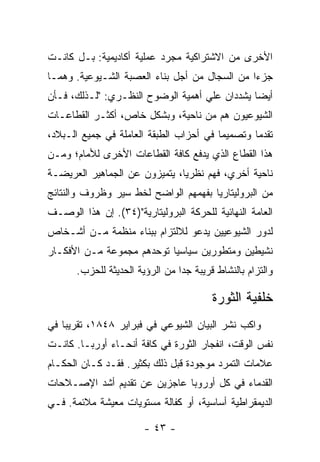 ‫ﺍﻷﺨﺭﻯ ﻤﻥ ﺍﻻﺸﺘﺭﺍﻜﻴﺔ ﻤﺠﺭﺩ ﻋﻤﻠﻴﺔ ﺃﻜﺎﺩﻴﻤﻴﺔ: ﺒـل ﻜﺎﻨـﺕ‬
‫ﺠﺯﺀﺍ ﻤﻥ ﺍﻟﺴﺠﺎل ﻤﻥ ﺃﺠل ﺒﻨﺎﺀ ﺍﻟﻌﺼﺒﺔ ﺍﻟﺸـﻴﻭﻋﻴﺔ. ﻭﻫﻤـﺎ‬
                                              ‫ﹰ‬
‫ﺃﻴﻀﺎ ﻴﺸﺩﺩﺍﻥ ﻋﻠﻲ ﺃﻫﻤﻴﺔ ﺍﻟﻭﻀﻭﺡ ﺍﻟﻨﻅـﺭﻱ: "ﻟـﺫﻟﻙ، ﻓـﺄﻥ‬
                                              ‫ﹰ‬
‫ﺍﻟﺸﻴﻭﻋﻴﻭﻥ ﻫﻡ ﻤﻥ ﻨﺎﺤﻴﺔ، ﻭﺒﺸﻜل ﺨﺎﺹ، ﺃﻜﺜـﺭ ﺍﻟﻘﻁﺎﻋـﺎﺕ‬
‫ﺘﻘﺩﻤﺎ ﻭﺘﺼﻤﻴﻤﺎ ﻓﻲ ﺃﺤﺯﺍﺏ ﺍﻟﻁﺒﻘﺔ ﺍﻟﻌﺎﻤﻠﺔ ﻓﻲ ﺠﻤﻴﻊ ﺍﻟـﺒﻼﺩ،‬
                                        ‫ﹰ‬       ‫ﹰ‬
‫ﻫﺫﺍ ﺍﻟﻘﻁﺎﻉ ﺍﻟﺫﻱ ﻴﺩﻓﻊ ﻜﺎﻓﺔ ﺍﻟﻘﻁﺎﻋﺎﺕ ﺍﻷﺨﺭﻯ ﻟﻸﻤﺎﻡ؛ ﻭﻤـﻥ‬
‫ﻨﺎﺤﻴﺔ ﺃﺨﺭﻱ، ﻓﻬﻡ ﻨﻅﺭﻴﹰ، ﻴﺘﻤﻴﺯﻭﻥ ﻋﻥ ﺍﻟﺠﻤﺎﻫﻴﺭ ﺍﻟﻌﺭﻴﻀـﺔ‬
                              ‫ﺎ‬
‫ﻤﻥ ﺍﻟﺒﺭﻭﻟﻴﺘﺎﺭﻴﺎ ﺒﻔﻬﻤﻬﻡ ﺍﻟﻭﺍﻀﺢ ﻟﺨﻁ ﺴﻴﺭ ﻭﻅﺭﻭﻑ ﻭﺍﻟﻨﺘﺎﺌﺞ‬
‫ﺍﻟﻌﺎﻤﺔ ﺍﻟﻨﻬﺎﺌﻴﺔ ﻟﻠﺤﺭﻜﺔ ﺍﻟﺒﺭﻭﻟﻴﺘﺎﺭﻴﺔ")٤٣(. ﺇﻥ ﻫﺫﺍ ﺍﻟﻭﺼـﻑ‬
‫ﻟﺩﻭﺭ ﺍﻟﺸﻴﻭﻋﻴﻴﻥ ﻴﺩﻋﻭ ﻟﻼﻟﺘﺯﺍﻡ ﺒﺒﻨﺎﺀ ﻤﻨﻅﻤﺔ ﻤـﻥ ﺃﺸـﺨﺎﺹ‬
‫ﻨﺸﻴﻁﻴﻥ ﻭﻤﺘﻁﻭﺭﻴﻥ ﺴﻴﺎﺴﻴﺎ ﺘﻭﺤﺩﻫﻡ ﻤﺠﻤﻭﻋﺔ ﻤـﻥ ﺍﻷﻓﻜـﺎﺭ‬
                          ‫ﹰ‬
       ‫ﻭﺍﻟﺘﺯﺍﻡ ﺒﺎﻟﻨﺸﺎﻁ ﻗﺭﻴﺒﺔ ﺠﺩﺍ ﻤﻥ ﺍﻟﺭﺅﻴﺔ ﺍﻟﺤﺩﻴﺜﺔ ﻟﻠﺤﺯﺏ.‬
                                ‫ﹰ‬

                                         ‫ﺨﻠﻔﻴﺔ ﺍﻟﺜﻭﺭﺓ‬
‫ﻭﺍﻜﺏ ﻨﺸﺭ ﺍﻟﺒﻴﺎﻥ ﺍﻟﺸﻴﻭﻋﻲ ﻓﻲ ﻓﺒﺭﺍﻴﺭ ٨٤٨١، ﺘﻘﺭﻴﺒﺎ ﻓﻲ‬
   ‫ﹰ‬
‫ﻨﻔﺱ ﺍﻟﻭﻗﺕ، ﺍﻨﻔﺠﺎﺭ ﺍﻟﺜﻭﺭﺓ ﻓﻲ ﻜﺎﻓﺔ ﺃﻨﺤـﺎﺀ ﺃﻭﺭﺒـﺎ. ﻜﺎﻨـﺕ‬
‫ﻋﻼﻤﺎﺕ ﺍﻟﺘﻤﺭﺩ ﻤﻭﺠﻭﺩﺓ ﻗﺒل ﺫﻟﻙ ﺒﻜﺜﻴﺭ. ﻓﻘـﺩ ﻜـﺎﻥ ﺍﻟﺤﻜـﺎﻡ‬
‫ﺍﻟﻘﺩﻤﺎﺀ ﻓﻲ ﻜل ﺃﻭﺭﻭﺒﺎ ﻋﺎﺠﺯﻴﻥ ﻋﻥ ﺘﻘﺩﻴﻡ ﺃﺸﺩ ﺍﻹﺼـﻼﺤﺎﺕ‬
‫ﺍﻟﺩﻴﻤﻘﺭﺍﻁﻴﺔ ﺃﺴﺎﺴﻴﺔ، ﺃﻭ ﻜﻔﺎﻟﺔ ﻤﺴﺘﻭﻴﺎﺕ ﻤﻌﻴﺸﺔ ﻤﻼﺌﻤﺔ. ﻓـﻲ‬

                        ‫- ٣٤ -‬
 