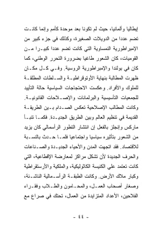 ‫ﺇﻴﻁﺎﻟﻴﺎ ﻭﺃﻟﻤﺎﻨﻴﺎ، ﺤﻴﺙ ﻟﻡ ﺘﻜﻭﻨﺎ ﺒﻌﺩ ﻤﻭﺤﺩﺓ ﻜﺄﻤﻡ ﻭﺇﻨﻤﺎ ﻜﺎﻨـﺕ‬
‫ﺘﻀﻡ ﻋﺩﺩﺍ ﻤﻥ ﺍﻟﺩﻭﻴﻼﺕ ﺍﻟﺼﻐﻴﺭﺓ، ﻭﻜﺫﻟﻙ ﻓﻲ ﺠﺯﺀ ﻜﺒﻴﺭ ﻤﻥ‬
                                         ‫ﹰ‬
‫ﺍﻹﻤﺒﺭﺍﻁﻭﺭﻴﺔ ﺍﻟﻨﻤﺴﺎﻭﻴﺔ ﺍﻟﺘﻲ ﻜﺎﻨﺕ ﺘﻀﻡ ﻋﺩﺩﺍ ﻜﺒﻴـﺭﺍ ﻤـﻥ‬
    ‫ﹰ‬      ‫ﹰ‬
‫ﺍﻟﻘﻭﻤﻴﺎﺕ، ﻜﺎﻥ ﺍﻟﺸﻌﻭﺭ ﻁﺎﻏﻴﺎ ﺒﻀﺭﻭﺭﺓ ﺍﻟﺘﺤﺭﺭ ﺍﻟﻭﻁﻨﻲ، ﻜﻤﺎ‬
‫ﻜﺎﻥ ﻓﻲ ﺒﻭﻟﻨﺩﺍ ﻭﺍﻹﻤﺒﺭﺍﻁﻭﺭﻴﺔ ﺍﻟﺭﻭﺴﻴﺔ. ﻭﻓـﻲ ﻜـل ﻤﻜـﺎﻥ‬
‫ﻅﻬﺭﺕ ﺍﻟﻤﻁﺎﻟﺒﺔ ﺒﻨﻬﺎﻴﺔ ﺍﻷﻭﺘﻭﻗﺭﺍﻁﻴـﺔ ﻭﺍﻟﺴـﻠﻁﺎﺕ ﺍﻟﻤﻁﻠﻘـﺔ‬
‫ﻟﻠﻤﻠﻭﻙ ﻭﺍﻷﻓﺭﺍﺩ. ﻭﻋﻜﺴﺕ ﺍﻻﺤﺘﺠﺎﺠﺎﺕ ﺍﻟﺴﻴﺎﺴﻴﺔ ﺤﺎﻟﺔ ﺍﻟﺘﺄﻴﻴﺩ‬
‫ﻟﻠﺠﻤﻌﻴﺎﺕ ﺍﻟﺘﺄﺴﻴﺴﻴﺔ ﻭﺍﻟﺒﺭﻟﻤﺎﻨﺎﺕ ﻭﺍﻹﺼـﻼﺤﺎﺕ ﺍﻟﻘﺎﻨﻭﻨﻴـﺔ.‬
‫ﻭﻜﺎﻨﺕ ﺍﻟﻤﻁﺎﻟﺏ ﺍﻹﺼﻼﺤﻴﺔ ﺘﻌﻜﺱ ﺍﻟﺼـﺩﺍﻡ ﺒـﻴﻥ ﺍﻟﻁﺭﻴﻘـﺔ‬
‫ﺍﻟﻘﺩﻴﻤﺔ ﻓﻲ ﺘﻨﻅﻴﻡ ﺍﻟﻌﺎﻟﻡ ﻭﺒﻴﻥ ﺍﻟﻁﺭﻴﻕ ﺍﻟﺠﺩﻴـﺩﺓ. ﻓﻜﻤـﺎ ﺘﻨﺒـﺄ‬
‫ﻤﺎﺭﻜﺱ ﻭﺇﻨﺠﻠﺯ ﺒﺎﻟﻔﻌل ﺇﻥ ﺍﻨﺘﺸﺎﺭ ﺍﻟﺘﻁﻭﺭ ﺍﻟﺭﺃﺴﻤﺎﻟﻲ ﻜﺎﻥ ﻴﺯﻴﺩ‬
‫ﻤﻥ ﺍﻟﺸﻌﻭﺭ ﺒﺘﺄﺜﻴﺭﻩ ﺴﻴﺎﺴﻴﺎ ﻭﺍﺠﺘﻤﺎﻋﻴﺎ ﻓﻠﻤـﺎ ﺤـﺩﺙ ﺒﺎﻟﻨﺴـﺒﺔ‬
                    ‫ﹰ‬
‫ﻟﻼﻗﺘﺼﺎﺩ. ﻓﻘﺩ ﺍﺘﺠﻬﺕ ﺍﻟﻤﺩﻥ ﻭﺍﻷﺤﻴﺎﺀ ﺍﻟﺠﺩﻴـﺩﺓ ﻭﺍﻟﺼـﻨﺎﻋﺎﺕ‬
‫ﻭﺍﻟﺤﺭﻑ ﺍﻟﺠﺩﻴﺩﺓ ﻷﻥ ﺘﺸﻜل ﻤﺭﺍﻜﺯ ﻟﻤﻌﺎﺭﻀﺔ ﺍﻹﻗﻁﺎﻋﻴﺔ، ﺍﻟﺘﻲ‬
‫ﻜﺎﻨﺕ ﺘﻌﺘﻤﺩ ﻋﻠﻲ ﺍﻟﻜﻨﻴﺴﺔ ﺍﻟﻜﺎﺜﻭﻟﻴﻜﻴﺔ، ﻭﺍﻟﻤﻠﻜﻴﺔ ﻭﺍﻷﺭﺴﺘﻘﺭﺍﻁﻴﺔ‬
‫ﻭﻜﺒﺎﺭ ﻤﻼﻙ ﺍﻷﺭﺽ. ﻭﻜﺎﻨﺕ ﺍﻟﻁﺒﻘـﺔ ﺍﻟﺭﺃﺴـﻤﺎﻟﻴﺔ ﺍﻟﻨﺎﺸـﺌﺔ،‬
‫ﻭﺼﻐﺎﺭ ﺃﺼﺤﺎﺏ ﺍﻟﻌﻤـل، ﻭﺍﻟﻤﺤـﺎﻤﻭﻥ ﻭﺍﻟﻁـﻼﺏ ﻭﻓﻘـﺭﺍﺀ‬
‫ﺍﻟﻔﻼﺤﻴﻥ، ﺍﻷﻋﺩﺍﺩ ﺍﻟﻤﺘﺯﺍﻴﺩﺓ ﻤﻥ ﺍﻟﻌﻤﺎل، ﺘﺤﺘﻙ ﻓﻲ ﺼﺭﺍﻉ ﻤﻊ‬


                        ‫- ٤٤ -‬
 