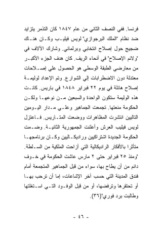 ‫ﻓﺭﻨﺴﺎ. ﻓﻔﻲ ﺍﻟﻨﺼﻑ ﺍﻟﺜﺎﻨﻲ ﻤﻥ ﻋﺎﻡ ٧٤٨١ ﻜﺎﻥ ﺍﻟﺘﺫﻤﺭ ﻴﺘﺯﺍﻴﺩ‬
‫ﻀﺩ ﻨﻅﺎﻡ "ﺍﻟﻤﻠﻙ ﺍﻟﺒﺭﺠﻭﺍﺯﻱ" ﻟﻭﻴﺱ ﻓﻴﻠﻴـﺏ ﻭﻜـﺎﻥ ﻫﻨـﺎﻙ‬
‫ﻀﺠﻴﺞ ﺤﻭل ﺇﺼﻼﺡ ﺍﻨﺘﺨﺎﺒﻲ ﻭﺒﺭﻟﻤﺎﻨﻲ. ﻭﺸﺎﺭﻙ ﺍﻵﻻﻑ ﻓﻲ‬
‫"ﻭﻻﺌﻡ ﺍﻹﺼﻼﺡ" ﻓﻲ ﺃﻨﺤﺎﺀ ﺍﻟﺭﻴﻑ. ﻜﺎﻥ ﻫﺩﻑ ﺍﻟﺠﺯﺀ ﺍﻷﻜﺒـﺭ‬
‫ﻤﻥ ﻤﻌﺎﺭﻀﻲ ﺍﻟﻁﺒﻘﺔ ﺍﻟﻭﺴﻁﻲ ﻫﻭ ﺍﻟﺤﺼﻭل ﻋﻠﻲ ﺇﺼـﻼﺤﺎﺕ‬
‫ﻤﻌﺘﺩﻟﺔ ﺩﻭﻥ ﺍﻻﻀﻁﺭﺍﺒﺎﺕ ﺇﻟﻲ ﺍﻟﺸﻭﺍﺭﻉ. ﻭﺘﻡ ﺍﻹﻋﺩﺍﺩ ﻟﻭﻟﻴﻤـﺔ‬
‫ﺇﺼﻼﺡ ﻫﺎﺌﻠﺔ ﻓﻲ ﻴﻭﻡ ٢٢ ﻓﺒﺭﺍﻴﺭ ٨٤٨١ ﻓﻲ ﺒﺎﺭﻴﺱ. ﻜﺎﻨـﺕ‬
‫ﻫﺫﻩ ﺍﻟﻭﻟﻴﻤﺔ ﺴﺘﻜﻭﻥ ﺍﻟﻭﺍﺤﺩﺓ ﻭﺍﻟﺴﺒﻌﻴﻥ ﻤـﻥ ﻨﻭﻋﻬـﺎ ﻭﻟﻜـﻥ‬
‫ﺍﻟﺤﻜﻭﻤﺔ ﻤﻨﻌﺘﻬﺎ. ﺘﺠﻤﻌﺕ ﺍﻟﺠﻤﺎﻫﻴﺭ ﻭﻋﻠـﻲ ﻤـﺩﺍﺭ ﺍﻟﻴـﻭﻤﻴﻥ‬
‫ﺍﻟﺘﺎﻟﻴﻴﻥ ﺍﻨﺘﺸﺭﺕ ﺍﻟﻤﻅﺎﻫﺭﺍﺕ ﻭﻭﻀﻌﺕ ﺍﻟﻤﺘـﺎﺭﻴﺱ. ﻓـﺎﻋﺘﺯل‬
‫ﻟﻭﻴﺱ ﻓﻴﻠﻴﺏ ﺍﻟﻌﺭﺵ ﻭﺃﻋﻠﻨﺕ ﺍﻟﺠﻤﻬﻭﺭﻴﺔ ﺍﻟﺜﺎﻨﻴـﺔ. ﻭﻀـﻤﺕ‬
‫ﺍﻟﺤﻜﻭﻤﺔ ﺍﻟﺠﺩﻴﺩﺓ ﺍﺸﺘﺭﺍﻜﻴﻴﻥ ﻭﺭﺍﺩﻴﻜـﺎﻟﻴﻴﻥ ﻭﻜـﺎﻥ ﺒﺭﻨﺎﻤﺠﻬـﺎ‬
‫ﻤﺘﺄﺜﺭﺍ ﺒﺎﻷﻓﻜﺎﺭ ﺍﻟﺭﺍﺩﻴﻜﺎﻟﻴﺔ ﺍﻟﺘﻲ ﺃﺯﺍﺤﺕ ﺍﻟﻤﻠﻜﻴﺔ ﻤﻥ ﺍﻟﺴـﻠﻁﺔ.‬
                                                   ‫ﹰ‬
‫"ﻭﻤﻨﺫ ٥٢ ﻓﺒﺭﺍﻴﺭ ﺤﺘﻰ ٢ ﻤﺎﺭﺱ ﻋﺎﺸﺕ ﺍﻟﺤﻜﻭﻤﺔ ﻓﻲ ﺨـﻭﻑ‬
‫ﺩﺍﺌﻡ ﻤﻥ ﺃﻥ ﻴﻁﺎﺡ ﺒﻬﺎ، ﺴﻭﺍﺀ ﻤﻥ ﻗﺒل ﺍﻟﺠﻤﺎﻫﻴﺭ ﺍﻟﻤﺘﺠﻤﻌﺔ ﺃﻤﺎﻡ‬
‫ﻓﻨﺩﻕ ﺍﻟﻤﺩﻴﻨﺔ ﺍﻟﺘﻲ ﺤﺴﺏ ﺁﺨﺭ ﺍﻹﺸﺎﻋﺎﺕ، ﺇﻤﺎ ﺃﻥ ﺘﺭﺤﺏ ﺒﻬـﺎ‬
‫ﺃﻭ ﺘﺤﺘﻘﺭﻫﺎ ﻭﺘﺭﻓﻀﻬﺎ، ﺃﻭ ﻤﻥ ﻗﺒل ﺍﻟﻭﻓـﻭﺩ ﺍﻟﺘـﻲ ﺍﺴـﺘﻐﻠﺘﻬﺎ‬
                                 ‫ﻭﻁﺎﻟﺒﺕ ﺒﺭﺩ ﻓﻭﺭﻱ")٦٣(.‬


                        ‫- ٦٤ -‬
 