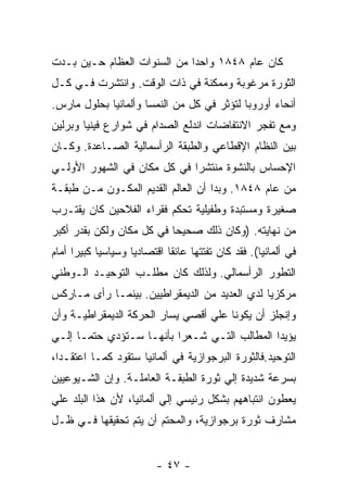 ‫ﻜﺎﻥ ﻋﺎﻡ ٨٤٨١ ﻭﺍﺤﺩﺍ ﻤﻥ ﺍﻟﺴﻨﻭﺍﺕ ﺍﻟﻌﻅﺎﻡ ﺤـﻴﻥ ﺒـﺩﺕ‬
‫ﺍﻟﺜﻭﺭﺓ ﻤﺭﻏﻭﺒﺔ ﻭﻤﻤﻜﻨﺔ ﻓﻲ ﺫﺍﺕ ﺍﻟﻭﻗﺕ. ﻭﺍﻨﺘﺸﺭﺕ ﻓـﻲ ﻜـل‬
‫ﺃﻨﺤﺎﺀ ﺃﻭﺭﻭﺒﺎ ﻟﺘﺅﺜﺭ ﻓﻲ ﻜل ﻤﻥ ﺍﻟﻨﻤﺴﺎ ﻭﺃﻟﻤﺎﻨﻴﺎ ﺒﺤﻠﻭل ﻤﺎﺭﺱ.‬
‫ﻭﻤﻊ ﺘﻔﺠﺭ ﺍﻻﻨﺘﻔﺎﻀﺎﺕ ﺍﻨﺩﻟﻊ ﺍﻟﺼﺩﺍﻡ ﻓﻲ ﺸﻭﺍﺭﻉ ﻓﻴﻨﻴﺎ ﻭﺒﺭﻟﻴﻥ‬
‫ﺒﻴﻥ ﺍﻟﻨﻅﺎﻡ ﺍﻹﻗﻁﺎﻋﻲ ﻭﺍﻟﻁﺒﻘﺔ ﺍﻟﺭﺃﺴﻤﺎﻟﻴﺔ ﺍﻟﺼـﺎﻋﺩﺓ. ﻭﻜـﺎﻥ‬
‫ﺍﻹﺤﺴﺎﺱ ﺒﺎﻟﻨﺸﻭﺓ ﻤﻨﺘﺸﺭﺍ ﻓﻲ ﻜل ﻤﻜﺎﻥ ﻓﻲ ﺍﻟﺸﻬﻭﺭ ﺍﻷﻭﻟـﻲ‬
                            ‫ﹰ‬
‫ﻤﻥ ﻋﺎﻡ ٨٤٨١. ﻭﺒﺩﺍ ﺃﻥ ﺍﻟﻌﺎﻟﻡ ﺍﻟﻘﺩﻴﻡ ﺍﻟﻤﻜـﻭﻥ ﻤـﻥ ﻁﺒﻘـﺔ‬
‫ﺼﻐﻴﺭﺓ ﻭﻤﺴﺘﺒﺩﺓ ﻭﻁﻔﻴﻠﻴﺔ ﺘﺤﻜﻡ ﻓﻘﺭﺍﺀ ﺍﻟﻔﻼﺤﻴﻥ ﻜﺎﻥ ﻴﻘﺘـﺭﺏ‬
‫ﻤﻥ ﻨﻬﺎﻴﺘﻪ. )ﻭﻜﺎﻥ ﺫﻟﻙ ﺼﺤﻴﺤﺎ ﻓﻲ ﻜل ﻤﻜﺎﻥ ﻭﻟﻜﻥ ﺒﻘﺩﺭ ﺃﻜﺒﺭ‬
                          ‫ﹰ‬
‫ﻓﻲ ﺃﻟﻤﺎﻨﻴﺎ(. ﻓﻘﺩ ﻜﺎﻥ ﺘﻔﺘﺘﻬﺎ ﻋﺎﺌﻘﺎ ﺍﻗﺘﺼﺎﺩﻴﺎ ﻭﺴﻴﺎﺴﻴﺎ ﻜﺒﻴﺭﺍ ﺃﻤﺎﻡ‬
     ‫ﹰ‬     ‫ﹰ‬                ‫ﹰ‬
‫ﺍﻟﺘﻁﻭﺭ ﺍﻟﺭﺃﺴﻤﺎﻟﻲ. ﻭﻟﺫﻟﻙ ﻜﺎﻥ ﻤﻁﻠـﺏ ﺍﻟﺘﻭﺤﻴـﺩ ﺍﻟـﻭﻁﻨﻲ‬
‫ﻤﺭﻜﺯﻴﺎ ﻟﺩﻱ ﺍﻟﻌﺩﻴﺩ ﻤﻥ ﺍﻟﺩﻴﻤﻘﺭﺍﻁﻴﻴﻥ. ﺒﻴﻨﻤـﺎ ﺭﺃﻯ ﻤـﺎﺭﻜﺱ‬
‫ﻭﺇﻨﺠﻠﺯ ﺃﻥ ﻴﻜﻭﻨﺎ ﻋﻠﻲ ﺃﻗﺼﻲ ﻴﺴﺎﺭ ﺍﻟﺤﺭﻜﺔ ﺍﻟﺩﻴﻤﻘﺭﺍﻁﻴـﺔ ﻭﺃﻥ‬
‫ﻴﺅﻴﺩﺍ ﺍﻟﻤﻁﺎﻟﺏ ﺍﻟﺘـﻲ ﺸـﻌﺭﺍ ﺒﺄﻨﻬـﺎ ﺴـﺘﺅﺩﻱ ﺤﺘﻤـﺎ ﺇﻟـﻲ‬
‫ﺍﻟﺘﻭﺤﻴﺩ.ﻓﺎﻟﺜﻭﺭﺓ ﺍﻟﺒﺭﺠﻭﺍﺯﻴﺔ ﻓﻲ ﺃﻟﻤﺎﻨﻴﺎ ﺴﺘﻘﻭﺩ ﻜﻤـﺎ ﺍﻋﺘﻘـﺩﺍ،‬
‫ﺒﺴﺭﻋﺔ ﺸﺩﻴﺩﺓ ﺇﻟﻲ ﺜﻭﺭﺓ ﺍﻟﻁﺒﻘـﺔ ﺍﻟﻌﺎﻤﻠـﺔ. ﻭﺇﻥ ﺍﻟﺸـﻴﻭﻋﻴﻴﻥ‬
‫ﻴﻌﻁﻭﻥ ﺍﻨﺘﺒﺎﻫﻬﻡ ﺒﺸﻜل ﺭﺌﻴﺴﻲ ﺇﻟﻲ ﺃﻟﻤﺎﻨﻴﺎ، ﻷﻥ ﻫﺫﺍ ﺍﻟﺒﻠﺩ ﻋﻠﻲ‬
‫ﻤﺸﺎﺭﻑ ﺜﻭﺭﺓ ﺒﺭﺠﻭﺍﺯﻴﺔ، ﻭﺍﻟﻤﺤﺘﻡ ﺃﻥ ﻴﺘﻡ ﺘﺤﻘﻴﻘﻬﺎ ﻓـﻲ ﻅـل‬


                          ‫- ٧٤ -‬
 