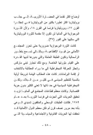 ‫ﺃﻭﻀﺎﻉ ﺍﻜﺜﺭ ﺘﻘﺩﻤﺎ ﻓﻲ ﺍﻟﺤﻀـﺎﺭﺓ ﺍﻷﻭﺭﺒﻴـﺔ، ﺇﻟـﻲ ﺠﺎﻨـﺏ‬
                                 ‫ﹰ‬
‫ﺒﺭﻭﻟﻴﺘﺎﺭﻴﺎ ﺍﻜﺜﺭ ﺘﻁﻭﺭﺍ ﺒﻜﺜﻴﺭ ﻤﻥ ﺍﻟﺒﺭﻭﻟﻴﺘﺎﺭﻴﺎ ﻓـﻲ ﺇﻨﺠﻠﺘـﺭﺍ‬
                                   ‫ﹰ‬
‫ﺍﻟﻘﺭﻥ ٧١، ﻭﺒﺭﻭﻟﻴﺘﺎﺭﻴﺎ ﻓﺭﻨﺴﺎ ﻓﻲ ﺍﻟﻘﺭﻥ ٨١، ﻭﻷﻥ ﺍﻟﺜـﻭﺭﺓ‬
‫ﺍﻟﺒﺭﺠﻭﺍﺯﻴﺔ ﻓﻲ ﺃﻟﻤﺎﻨﻴﺎ ﻟﻥ ﺘﻜﻭﻥ ﺇﻻ ﻤﻘﺩﻤﺔ ﻟﻠﺜﻭﺭﺓ ﺍﻟﺒﺭﻭﻟﻴﺘﺎﺭﻴﺔ‬
                              ‫ﺍﻟﺘﻲ ﺴﺘﻠﻴﻬﺎ ﻋﻠﻲ ﺍﻟﻔﻭﺭ )٧٣(.‬
‫ﻜﺎﻨﺕ ﺍﻟﺜﻭﺭﺓ ﺍﻟﺒﺭﺠﻭﺍﺯﻴﺔ ﻀﺭﻭﺭﻴﺔ ﺤﺘﻰ ﺘﺤﺭﺭ ﺍﻟﻤﺠﺘﻤـﻊ‬
‫ﺍﻷﻟﻤﺎﻨﻲ ﻤﻥ ﻗﻴـﻭﺩ ﺍﻹﻗﻁﺎﻋﻴـﺔ، ﻭﺒﺎﻟﺘـﺎﻟﻲ ﺘﺴـﻤﺢ ﺒﺘﻁـﻭﺭ‬
‫ﺍﻟﺭﺃﺴﻤﺎﻟﻴﺔ ﻭﺘﻜﻭﻥ ﺍﻟﻁﺒﻘﺔ ﺍﻟﻌﺎﻤﻠﺔ ﻭﺍﻟﺘﻲ ﺒﺩﻭﺭﻫﺎ ﻟﺩﻴﻬﺎ ﺍﻟﻘـﺩﺭﺓ‬
‫ﻋﻠﻲ ﺍﻟﻘﻴﺎﻡ. ﺒﺜﻭﺭﺘﻬﺎ ﺍﻟﺨﺎﺼﺔ. ﻭﻤﻊ ﺫﻟﻙ ﺘﺠﺎﻭﺯ ﺘﺒﻨﻲ ﻤﺎﺭﻜﺱ‬
‫ﻭﺇﻨﺠﻠﺯ ﻟﻠﺤﺭﻜﺔ ﺍﻟﺩﻴﻤﻘﺭﺍﻁﻴﺔ ﺇﻟﻲ ﻤﺎ ﻭﺭﺍﺀ ﺍﻟﻤﻁﺎﻟﺒﺔ ﺒﺎﻻﻨﺘﺨﺎﺏ‬
‫ﺃﻭ ﺇﻗﺎﻤﺔ ﺍﻟﺒﺭﻟﻤﺎﻨﺎﺕ. ﻜﺎﻨﺕ ﻫﺫﻩ ﺍﻟﻤﻁﺎﻟﺏ ﺍﻟﻬﺎﻤﺔ ﺸﺭﻭﻁﺎ ﺃﻭﻟﻴﺔ‬
‫ﺒﺎﻟﻨﺴﺒﺔ ﻟﻠﺘﻨﻅﻴﻡ ﺍﻟﺴﻴﺎﺴﻲ ﻓـﻲ ﻜﺜﻴـﺭ ﻤـﻥ ﺍﻟـﺒﻼﺩ، ﻭﻟﻜـﻥ‬
‫ﺍﻟﺩﻴﻤﻘﺭﺍﻁﻴﺔ ﺍﻟﺴﻴﺎﺴﻴﺔ ﻓﻲ ﺤﺩ ﺫﺍﺘﻬﺎ ﻻ ﺘﻌﻨﻲ ﺍﻟﻜﺜﻴﺭ ﺒﺩﻭﻥ ﺤﺭﻴﺔ‬
‫ﺍﻗﺘﺼﺎﺩﻴﺔ. ﻭﻜﺎﻨﺕ ﻤﻌﻅﻡ ﻗﻁﺎﻋﺎﺕ ﺍﻟﻤﺠﺘﻤﻊ ﻓﻲ ﺃﻟﻤﺎﻨﻴـﺎ ﺘﺭﻴـﺩ‬
‫ﺘﺤﻘﻴﻕ ﺍﻟﺤﺭﻴﺎﺕ ﺍﻟﺘﻲ ﺃﻨﺠﺯﺕ ﻓﻲ ﻓﺭﻨﺴﺎ ﺍﻟﺜﻭﺭﻴـﺔ ﺒﻌـﺩ ﻋـﺎﻡ‬
‫٩٨٧١. ﻓﻜﺎﻨﺕ ﺍﻟﻁﺒﻘﺎﺕ ﺍﻟﻭﺴﻁﻲ ﻭﺍﻟﻤﺜﻘﻔﻭﻥ ﺸﺩﻴﺩﻱ ﺍﻟـﻭﻋﻲ‬
‫ﺒﺄﻨﻪ ﺒﻌﺩ ﻤﺭﻭﺭ ﻨﺼﻑ ﻗﺭﻥ ﻟﻡ ﺘﻜﻥ ﻤﻌﻅﻡ ﺍﻟﺩﻭل ﺍﻷﻟﻤﺎﻨﻴﺔ ﻗـﺩ‬
‫ﺘﺤﻘﻘﺕ ﻟﻬﺎ ﺍﻟﺤﺭﻴﺎﺕ ﺍﻟﻘﺎﻨﻭﻨﻴﺔ ﻭﺍﻻﺠﺘﻤﺎﻋﻴﺔ ﻭﺍﻟﺴﻴﺎﺴـﻴﺔ ﺍﻟﺘـﻲ‬


                        ‫- ٨٤ -‬
 