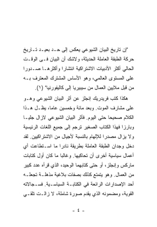 ‫"ﺇﻥ ﺘﺎﺭﻴﺦ ﺍﻟﺒﻴﺎﻥ ﺍﻟﺸﻴﻭﻋﻲ ﻴﻌﻜﺱ ﺇﻟﻰ ﺤـﺩ ﺒﻌﻴـﺩ ﺘـﺎﺭﻴﺦ‬
‫ﺤﺭﻜﺔ ﺍﻟﻁﺒﻘﺔ ﺍﻟﻌﺎﻤﻠﺔ ﺍﻟﺤﺩﻴﺜﺔ، ﻭﻻﺸﻙ ﺃﻥ ﺍﻟﺒﻴﺎﻥ ﻓـﻰ ﺍﻟﻭﻗـﺕ‬
‫ﺍﻟﺤﺎﻟﻲ ﺃﻜﺜﺭ ﺍﻷﺩﺒﻴﺎﺕ ﺍﻻﺸﺘﺭﺍﻜﻴﺔ ﺍﻨﺘﺸﺎﺭﺍ ﻭﺃﻜﺜﺭﻫـﺎ ﺼـﺩﻭﺭﺍ‬
‫ﹰ‬               ‫ﹰ‬
‫ﻋﻠﻰ ﺍﻟﻤﺴﺘﻭﻯ ﺍﻟﻌﺎﻟﻤﻲ، ﻭﻫﻭ ﺍﻷﺴﺎﺱ ﺍﻟﻤﺸﺘﺭﻙ ﺍﻟﻤﻌﺘﺭﻑ ﺒـﻪ‬
     ‫ﻤﻥ ﻗﺒل ﻤﻼﻴﻴﻥ ﺍﻟﻌﻤﺎل ﻤﻥ ﺴﻴﺒﻴﺭﻴﺎ ﺇﻟﻰ ﻜﺎﻟﻴﻔﻭﺭﻨﻴﺎ" )١(.‬
‫ﻫﻜﺫﺍ ﻜﺘﺏ ﻓﺭﻴﺩﺭﻴﻙ ﺇﻨﺠﻠﺯ ﻋﻥ ﺃﺜﺭ ﺍﻟﺒﻴﺎﻥ ﺍﻟﺸﻴﻭﻋﻲ ﻭﻫـﻭ‬
‫ﻋﻠﻰ ﻤﺸﺎﺭﻑ ﺍﻟﻤﻭﺕ. ﻭﺒﻌﺩ ﻤﺎﺌﺔ ﻭﺨﻤﺴﻴﻥ ﻋﺎﻤﹰ، ﻴﻅـل ﻫـﺫﺍ‬
           ‫ﺎ‬
‫ﺍﻟﻜﻼﻡ ﺼﺤﻴﺤﺎ ﺤﺘﻰ ﺍﻟﻴﻭﻡ. ﻓﺄﺜﺭ ﺍﻟﺒﻴﺎﻥ ﺍﻟﺸﻴﻭﻋﻲ ﻻﺯﺍل ﺠﻠﻴـﺎ‬
                                          ‫ﹰ‬
‫ﻭﺒﺎﺭﺯﺍ ﻓﻬﺫﺍ ﺍﻟﻜﺘﺎﺏ ﺍﻟﺼﻐﻴﺭ ﺘﺭﺠﻡ ﺇﻟﻰ ﺠﻤﻴﻊ ﺍﻟﻠﻐﺎﺕ ﺍﻟﺭﺌﻴﺴﻴﺔ‬
                                                 ‫ﹰ‬
‫ﻭﻻ ﻴﺯﺍل ﻤﺼﺩﺭﺍ ﻟﻺﻟﻬﺎﻡ ﺒﺎﻟﻨﺴﺒﺔ ﻷﺠﻴﺎل ﻤﻥ ﺍﻻﺸﺘﺭﺍﻜﻴﻴﻥ. ﻟﻘﺩ‬
                                        ‫ﹰ‬
‫ﺩﺨل ﻭﺠﺩﺍﻥ ﺍﻟﻁﺒﻘﺔ ﺍﻟﻌﺎﻤﻠﺔ ﺒﻁﺭﻴﻘﺔ ﻨﺎﺩﺭﺍ ﻤﺎ ﺍﺴـﺘﻁﺎﻋﺕ ﺃﻱ‬
               ‫ﹰ‬
‫ﺃﻋﻤﺎل ﺴﻴﺎﺴﻴﺔ ﺃﺨﺭﻯ ﺃﻥ ﺘﺤﺎﻜﻴﻬﺎ. ﻭﻏﺎﻟﺒﺎ ﻤﺎ ﻜﺎﻥ ﺃﻭل ﻜﺘﺎﺒﺎﺕ‬
‫ﻤﺎﺭﻜﺱ ﻭﺇﻨﺠﻠﺯ، ﺃﻭ ﺤﺘﻰ ﻜﺘﺎﺒﻬﻤﺎ ﺍﻟﻭﺤﻴﺩ، ﺍﻟﺫﻱ ﻗﺭﺃﻩ ﻋﺩﺩ ﻜﺒﻴﺭ‬
‫ﻤﻥ ﺍﻟﻌﻤﺎل. ﻭﻫﻭ ﻴﺘﻤﺘﻊ ﻜﺫﻟﻙ ﺒﺼﻔﺎﺕ ﺒﻼﻏﻴﺔ ﻤﺫﻫﻠـﺔ ﺘﺠﻌﻠـﻪ‬
‫ﺃﺤﺩ ﺍﻹﺼﺩﺍﺭﺍﺕ ﺍﻟﺭﺍﺌﻌﺔ ﻓﻲ ﺍﻟﻜﺘﺎﺒـﺔ ﺍﻟﺴﻴﺎﺴـﻴﺔ. ﻓﺴـﺠﺎﻻﺘﻪ‬
‫ﺍﻟﻘﻭﻴﺔ، ﻭﻤﻀﻤﻭﻨﻪ ﺍﻟﺫﻱ ﻴﻘﺩﻡ ﺼﻭﺭﺓ ﺸﺎﻤﻠﺔ، ﻻ ﺯﺍﻟـﺕ ﺘﻠﻘـﻲ‬

                        ‫-٤-‬
 