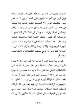 ‫ﺃﺼﺒﺤﺕ ﺒﺩﻴﻬﻴﺔ ﻓﻲ ﻓﺭﻨﺴﺎ. ﻭﻤﻊ ﺫﻟﻙ، ﻓﻔﻲ ﻨﻔﺱ ﺍﻟﻭﻗﺕ، ﻫﻨﺎﻙ‬
‫ﻓﺭﻕ ﻜﺒﻴﺭ ﺒﻴﻥ ﺍﻟﺤﺭﻜﺎﺕ ﺍﻟﺜﻭﺭﻴﺔ ﻓﻲ ٩٨٧١ ﻭﺒﻴﻥ ٨٤٨١:ﻓﻤﻊ‬
‫ﺤﻠﻭل ﻤﻨﺘﺼﻑ ﺍﻟﻘﺭﻥ ٩١ ﺃﺼﺒﺤﺕ ﺍﻟﻁﺒﻘﺔ ﺍﻟﻌﺎﻤﻠﺔ ﻗﻭﺓ ﺤﻘﻴﻘﻴﺔ‬
‫ﻓﻲ ﻋﺩﺩ ﻤﻥ ﺍﻟﺒﻠﺩﺍﻥ ﺍﻷﻭﺭﻭﺒﻴﺔ ﺒﺸﻜل ﺨﺎﺹ ﻓﻲ ﺒﺭﻴﻁﺎﻨﻴﺎ ﻭﻟﻜﻥ‬
‫ﺃﻴﻀﺎ ﻓﻲ ﺒﻠﺠﻴﻜﺎ ﻭﻓﺭﻨﺴﺎ – ﻭﺤﺘﻰ ﻓﻲ ﺍﻟﺒﻼﺩ ﺍﻟﺘﻲ ﻜﺎﻨﺕ ﻓﻴﻬـﺎ‬
                                                 ‫ﹰ‬
‫ﺍﻟﺭﺃﺴﻤﺎﻟﻴﺔ ﺃﻗل ﺘﻁﻭﺭﹰ، ﻜﺎﻨﺕ ﺍﻷﻫﻤﻴﺔ ﺍﻟﻤﺘﺯﺍﻴﺩﺓ ﻟﻠﻁﺒﻘﺔ ﺍﻟﻌﺎﻤﻠﺔ‬
                                      ‫ﺍ‬
‫ﻭﺍﻀﺤﺔ. ﻜﺎﻨﺕ ﺍﻟﻁﺒﻘﺔ ﺍﻟﻌﺎﻤﻠﺔ ﻓﻲ ﺃﻟﻤﺎﻨﻴﺎ ﺘﺅﻴﺩ ﺘﻤﺎﻤﺎ ﻤﻁﺎﻟﺏ‬
      ‫ﹰ‬
‫ﺍﻟﺜﻭﺭﺓ ﺍﻟﺒﺭﺠﻭﺍﺯﻴﺔ. ﻭﻟﻜﻨﻬﺎ ﺃﻴﻀﺎ ﻭﺒﺸﻜل ﻤﺘﺯﺍﻴﺩ ﻜﺎﻨﺕ ﺘﺭﻴـﺩ‬
‫ﺃﺒﻌﺩ ﻤﻥ ﺫﻟﻙ ﻭﻫﻭ ﺃﻥ ﺘﺭﻓﻊ ﻤﻁﺎﻟﺒﻬﺎ ﺍﻻﻗﺘﺼﺎﺩﻴﺔ ﻭﺍﻻﺠﺘﻤﺎﻋﻴـﺔ‬
                                                 ‫ﺍﻟﺨﺎﺼﺔ.‬
‫ﻓﻲ ﻓﺭﻨﺴﺎ ﻗﺎﻤﺕ ﺍﻟﺜﻭﺭﺓ ﺍﻟﺒﺭﺠﻭﺍﺯﻴﺔ ﻗﺒل ﻋﺎﻡ ٨٤٨١ ﺒﻔﺘﺭﺓ‬
‫ﻁﻭﻴﻠﺔ، ﻭﻜﺎﻨﺕ ﺍﻟﻁﺒﻘﺔ ﺍﻟﻌﺎﻤﻠﺔ ﻨﺴﺒﻴﺎ ﺍﻜﺜﺭ ﺘﻁﻭﺭﹰ، ﻟﺫﺍ ﻓﻘﺩ ﻜﺎﻥ‬
             ‫ﺍ‬          ‫ﹰ‬
‫ﺍﻻﺴﺘﻘﻁﺎﺏ ﺍﻟﻁﺒﻘﻲ ﻫﻨﺎ ﺍﻜﺜﺭ ﺤﺩﺓ – ﻭﺤـﺩﺩ ﻤﺼـﻴﺭ ﺍﻟﺜـﻭﺭﺓ‬
‫ﺍﻟﻔﺭﻨﺴﻴﺔ ﻓﻲ ٨٤٨١ ﻤﺤﺼﻠﺔ ﺍﻟﺜﻭﺭﺓ ﻓﻲ ﻜﺎﻓﺔ ﺃﻨﺤﺎﺀ ﺃﻭﺭﻭﺒـﺎ.‬
‫ﺩﻓﻌﺕ ﺍﻟﻁﺒﻴﻌﺔ ﺍﻟﻬﺎﺌﻠﺔ ﻟﺜﻭﺭﺓ ﻓﺒﺭﺍﻴﺭ ﻓـﻲ ﻓﺭﻨﺴـﺎ ﺍﻟﺤﻜﻭﻤـﺔ‬
‫ﺍﻟﺠﻤﻬﻭﺭﻴﺔ ﺍﻟﺭﺍﺩﻴﻜﺎﻟﻴﺔ ﺍﻟﺠﺩﻴﺩﺓ ﻷﻥ ﺘﻘﻭﻡ ﺒﻌﺩﺩ ﻤﻥ ﺍﻟﺘﻨـﺎﺯﻻﺕ‬
‫ﻟﻤﻁﺎﻟﺏ ﺍﻟﻁﺒﻘﺔ ﺍﻟﻌﺎﻤﻠﺔ، ﻭﺒﺨﺎﺼﺔ ﻓﻴﻤﺎ ﻴﺘﻌﻠﻕ ﺒﺤﻕ ﺍﻟﻌﻤل، ﻤﻊ‬
‫ﺇﻗﺎﻤﺔ ﻭﺭﺵ ﻗﻭﻤﻴﺔ ﻟﻀﻤﺎﻥ ﺍﻟﻌﻤل ﺒﺎﻟﻨﺴﺒﺔ ﻟﻠﻌﺎﻁﻠﻴﻥ. ﺇﻻ ﺃﻥ ﻫﺫﻩ‬


                        ‫- ٩٤ -‬
 