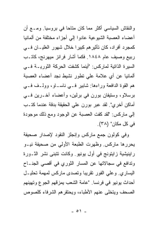 ‫ﻭﺍﻟﻨﻘﺎﺵ ﺍﻟﺴﻴﺎﺴﻲ ﺃﻜﺜﺭ ﻤﻤﺎ ﻜﺎﻥ ﻤﺘﺎﺤﺎ ﻓﻲ ﺒﺭﻭﺴﻴﺎ. ﻭﻤـﻊ ﺃﻥ‬
                   ‫ﹰ‬
‫ﺃﻋﻀﺎﺀ ﺍﻟﻌﺼﺒﺔ ﺍﻟﺸﻴﻭﻋﻴﺔ ﻋﺎﺩﻭﺍ ﺇﻟﻲ ﺃﺠﺯﺍﺀ ﻤﺨﺘﻠﻔﺔ ﻤﻥ ﺃﻟﻤﺎﻨﻴﺎ‬
‫ﻜﻤﺠﺭﺩ ﺃﻓﺭﺍﺩ، ﻜﺎﻥ ﺘﺄﺜﻴﺭﻫﻡ ﻜﺒﻴﺭﺍ ﺨﻼل ﺸﻬﻭﺭ ﺍﻟﻐﻠﻴـﺎﻥ ﻓـﻲ‬
                      ‫ﹰ‬
‫ﺭﺒﻴﻊ ﻭﺼﻴﻑ ﻋﺎﻡ ٨٤٨١. ﻓﻜﻤﺎ ﺃﺸﺎﺭ ﻓﺭﺍﻨﺯ ﻤﻴﻬﺭﻨﺞ، ﻜﺎﺘـﺏ‬
‫ﺍﻟﺴﻴﺭﺓ ﺍﻟﺫﺍﺘﻴﺔ ﻟﻤﺎﺭﻜﺱ: "ﺃﻴﻨﻤﺎ ﻜﺸﻔﺕ ﺍﻟﺤﺭﻜﺔ ﺍﻟﺜﻭﺭﻴـﺔ ﻓـﻲ‬
‫ﺃﻟﻤﺎﻨﻴﺎ ﻋﻥ ﺃﻱ ﻋﻼﻤﺔ ﻋﻠﻲ ﺘﻁﻭﺭ ﻨﺸﻴﻁ ﻨﺠﺩ ﺃﻋﻀﺎﺀ ﺍﻟﻌﺼﺒﺔ‬
‫ﻫﻡ ﺍﻟﻘﻭﺓ ﺍﻟﺩﺍﻓﻌﺔ ﻭﺭﺍﺀﻫﺎ: ﺸﺎﺒﻴﺭ ﻓـﻲ ﻨﺎﺴـﺎﻭ، ﻭﻭﻟـﻑ ﻓـﻲ‬
‫ﺒﺭﺴﻼﻭ، ﻭﺴﺘﻴﻔﺎﻥ ﺒﻭﺭﻥ ﻓﻲ ﺒﺭﻟﻴﻥ، ﻭﺃﻋﻀﺎﺀ ﺁﺨـﺭﻴﻥ ﻓـﻲ‬
‫ﺃﻤﺎﻜﻥ ﺃﺨﺭﻱ". ﻟﻘﺩ ﻋﺒﺭ ﺒﻭﺭﻥ ﻋﻠﻲ ﺍﻟﺤﻘﻴﻘﺔ ﺒﺩﻗﺔ ﻋﻨﺩﻤﺎ ﻜﺘـﺏ‬
‫ﺇﻟﻲ ﻤﺎﺭﻜﺱ: "ﻟﻘﺩ ﻜﻔﺕ ﺍﻟﻌﺼﺒﺔ ﻋﻥ ﺍﻟﻭﺠﻭﺩ ﻭﻤﻊ ﺫﻟﻙ ﻤﻭﺠﻭﺩﺓ‬
                                    ‫ﻓﻲ ﻜل ﻤﻜﺎﻥ" )٨٣(.‬
‫ﻭﻓﻲ ﻜﻭﻟﻭﻥ ﺠﻤﻊ ﻤﺎﺭﻜﺱ ﻭﺇﻨﺠﻠﺯ ﺍﻟﻨﻘﻭﺩ ﻹﺼﺩﺍﺭ ﺼﺤﻴﻔﺔ‬
‫ﻴﺤﺭﺭﻫﺎ ﻤﺎﺭﻜﺱ. ﻭﻅﻬﺭﺕ ﺍﻟﻁﺒﻌﺔ ﺍﻷﻭﻟﻲ ﻤﻥ ﺼﺤﻴﻔﺔ ﻨﻴـﻭ‬
‫ﺭﺍﻴﻨﻴﺸﻴﺔ ﺯﺍﻴﺘﻭﻨﺞ ﻓﻲ ﺃﻭل ﻴﻭﻨﻴﻭ. ﻭﻜﺎﻨﺕ ﺘﺘﺒﻨﻰ ﻨﺸﺭ ﺍﻟﺜـﻭﺭﺓ‬
‫ﻭﺘﺩﺍﻓﻊ ﻓﻲ ﺴﺠﺎﻻﺘﻬﺎ ﻋﻥ ﺍﻟﻤﺴﺎﺭ ﺍﻟﺜﻭﺭﻱ ﻓﻲ ﺃﻗﺼﻲ ﺍﻟﺠﻨـﺎﺡ‬
‫ﺍﻟﻴﺴﺎﺭﻱ. ﻭﻋﻠﻲ ﺍﻟﻔﻭﺭ ﺘﻘﺭﻴﺒﺎ ﻭﺘﺼﺩﻯ ﻤﺎﺭﻜﺱ ﻟﻤﻬﻤﺔ ﺘﺤﻠﻴـل‬
‫ﺃﺤﺩﺍﺙ ﻴﻭﻨﻴﻭ ﻓﻲ ﻓﺭﻨﺴﺎ. "ﻋﺎﻤﺔ ﺍﻟﺸﻌﺏ ﻴﻤﺯﻗﻬﻡ ﺍﻟﺠﻭﻉ ﻭﺘﻬﻴﻨﻬﻡ‬
‫ﺍﻟﺼﺤﻑ ﻭﻴﺘﺨﻠﻰ ﻋﻨﻬﻡ ﺍﻷﻁﺒﺎﺀ، ﻭﻴﺤﺘﻘﺭﻫﻡ ﺍﻟﺸﺭﻓﺎﺀ ﻜﻠﺼﻭﺹ‬


                       ‫- ١٥ -‬
 