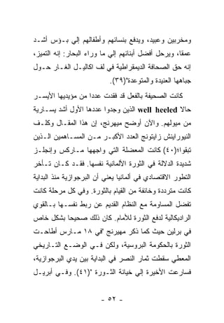 ‫ﻭﻤﺨﺭﺒﻴﻥ ﻭﻋﺒﻴﺩ، ﻭﻴﺩﻓﻊ ﺒﻨﺴﺎﺌﻬﻡ ﻭﺃﻁﻔﺎﻟﻬﻡ ﺇﻟﻲ ﺒـﺅﺱ ﺃﺸـﺩ‬
‫ﻋﻤﻘﹰ، ﻭﻴﺭﺤل ﺃﻓﻀل ﺃﺒﻨﺎﺌﻬﻡ ﺇﻟﻲ ﻤﺎ ﻭﺭﺍﺀ ﺍﻟﺒﺤﺎﺭ: ﺇﻨﻪ ﺍﻟﺘﻤﻴﺯ،‬
                                                    ‫ﺎ‬
‫ﺇﻨﻪ ﺤﻕ ﺍﻟﺼﺤﺎﻓﺔ ﺍﻟﺩﻴﻤﻘﺭﺍﻁﻴﺔ ﻓﻲ ﻟﻑ ﺍﻜﺎﻟﻴـل ﺍﻟﻐـﺎﺭ ﺤـﻭل‬
                           ‫ﺠﺒﺎﻫﻬﺎ ﺍﻟﻌﻨﻴﺩﺓ ﻭﺍﻟﻤﺘﻭﻋﺩﺓ")٩٣(.‬
‫ﻜﺎﻨﺕ ﺍﻟﺼﺤﻴﻔﺔ ﺒﺎﻟﻔﻌل ﻗﺩ ﻓﻘﺩﺕ ﻋﺩﺩﺍ ﻤﻥ ﻤﺅﻴﺩﻴﻬﺎ ﺍﻷﻴﺴـﺭ‬
                  ‫ﹰ‬
‫ﺤﺎﻻ ‪ well heeled‬ﺍﻟﺫﻴﻥ ﻭﺠﺩﻭﺍ ﻋﺩﺩﻫﺎ ﺍﻷﻭل ﺃﺸﺩ ﻴﺴـﺎﺭﻴﺔ‬
‫ﻤﻥ ﻤﻴﻭﻟﻬﻡ. ﻭﺍﻵﻥ ﺃﻭﻀﺢ ﻤﻴﻬﺭﻨﺞ، ﺇﻥ ﻫﺫﺍ ﺍﻟﻤﻘـﺎل ﻭﻜﻠـﻑ‬
‫ﺍﻟﻨﻴﻭﺭﺍﻴﻨﺵ ﺯﺍﻴﺘﻭﻨﺞ ﺍﻟﻌﺩﺩ ﺍﻷﻜﺒـﺭ ﻤـﻥ ﺍﻟﻤﺴـﺎﻫﻤﻴﻥ ﺍﻟـﺫﻴﻥ‬
‫ﺘﺒﻘﻭﺍ؛)٠٤( ﻜﺎﻨﺕ ﺍﻟﻤﻌﻀﻠﺔ ﺍﻟﺘﻲ ﻭﺍﺠﻬﻬﺎ ﻤـﺎﺭﻜﺱ ﻭﺇﻨﺠﻠـﺯ‬
‫ﺸﺩﻴﺩﺓ ﺍﻟﺩﻻﻟﺔ ﻓﻲ ﺍﻟﺜﻭﺭﺓ ﺍﻷﻟﻤﺎﻨﻴﺔ ﻨﻔﺴﻬﺎ. ﻓﻘـﺩ ﻜـﺎﻥ ﺘـﺄﺨﺭ‬
‫ﺍﻟﺘﻁﻭﺭ ﺍﻻﻗﺘﺼﺎﺩﻱ ﻓﻲ ﺃﻟﻤﺎﻨﻴﺎ ﻴﻌﻨﻲ ﺃﻥ ﺍﻟﺒﺭﺠﻭﺍﺯﻴﺔ ﻤﻨﺫ ﺍﻟﺒﺩﺍﻴﺔ‬
‫ﻜﺎﻨﺕ ﻤﺘﺭﺩﺩﺓ ﻭﺨﺎﺌﻔﺔ ﻤﻥ ﺍﻟﻘﻴﺎﻡ ﺒﺎﻟﺜﻭﺭﺓ. ﻭﻓﻲ ﻜل ﻤﺭﺤﻠﺔ ﻜﺎﻨﺕ‬
‫ﺘﻔﻀل ﺍﻟﻤﺴﺎﻭﻤﺔ ﻤﻊ ﺍﻟﻨﻅﺎﻡ ﺍﻟﻘﺩﻴﻡ ﻋﻥ ﺭﺒﻁ ﻨﻔﺴـﻬﺎ ﺒـﺎﻟﻘﻭﻱ‬
‫ﺍﻟﺭﺍﺩﻴﻜﺎﻟﻴﺔ ﻟﺩﻓﻊ ﺍﻟﺜﻭﺭﺓ ﻟﻸﻤﺎﻡ. ﻜﺎﻥ ﺫﻟﻙ ﺼﺤﻴﺤﺎ ﺒﺸﻜل ﺨﺎﺹ‬
         ‫ﹰ‬
‫ﻓﻲ ﺒﺭﻟﻴﻥ ﺤﻴﺙ ﻜﻤﺎ ﺫﻜﺭ ﻤﻬﻴﺭﻨﺞ "ﻓﻲ ٨١ ﻤـﺎﺭﺱ ﺃﻁﺎﺤـﺕ‬
‫ﺍﻟﺜﻭﺭﺓ ﺒﺎﻟﺤﻜﻭﻤﺔ ﺍﻟﺒﺭﻭﺴﻴﺔ، ﻭﻟﻜﻥ ﻓـﻲ ﺍﻟﻭﻀـﻊ ﺍﻟﺘـﺎﺭﻴﺨﻲ‬
‫ﺍﻟﻤﻌﻁﻲ ﺴﻘﻁﺕ ﺜﻤﺎﺭ ﺍﻟﻨﺼﺭ ﻓﻲ ﺍﻟﺒﺩﺍﻴﺔ ﺒﻴﻥ ﻴﺩﻱ ﺍﻟﺒﺭﺠﻭﺍﺯﻴﺔ،‬
‫ﻓﺴﺎﺭﻋﺕ ﺍﻷﺨﻴﺭﺓ ﺇﻟﻲ ﺨﻴﺎﻨﺔ ﺍﻟﺜـﻭﺭﺓ ")١٤(. ﻭﻓـﻲ ﺃﺒﺭﻴـل‬


                        ‫- ٢٥ -‬
 