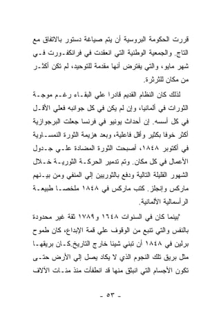 ‫ﻗﺭﺭﺕ ﺍﻟﺤﻜﻭﻤﺔ ﺍﻟﺒﺭﻭﺴﻴﺔ ﺃﻥ ﻴﺘﻡ ﺼﻴﺎﻏﺔ ﺩﺴﺘﻭﺭ ﺒﺎﻻﺘﻔﺎﻕ ﻤﻊ‬
‫ﺍﻟﺘﺎﺝ. ﻭﺍﻟﺠﻤﻌﻴﺔ ﺍﻟﻭﻁﻨﻴﺔ ﺍﻟﺘﻲ ﺍﻨﻌﻘﺩﺕ ﻓﻲ ﻓﺭﺍﻨﻜﻔـﻭﺭﺕ ﻓـﻲ‬
‫ﺸﻬﺭ ﻤﺎﻴﻭ، ﻭﺍﻟﺘﻲ ﻴﻔﺘﺭﺽ ﺃﻨﻬﺎ ﻤﻘﺩﻤﺔ ﻟﻠﺘﻭﺤﻴﺩ، ﻟﻡ ﺘﻜﻥ ﺃﻜﺜـﺭ‬
                                         ‫ﻤﻥ ﻤﻜﺎﻥ ﻟﻠﺜﺭﺜﺭﺓ.‬
‫ﻟﺫﻟﻙ ﻜﺎﻥ ﺍﻟﻨﻅﺎﻡ ﺍﻟﻘﺩﻴﻡ ﻗﺎﺩﺭﺍ ﻋﻠﻲ ﺍﻟﺒﻘـﺎﺀ ﺭﻏـﻡ ﻤﻭﺠـﺔ‬
                       ‫ﹰ‬
‫ﺍﻟﺜﻭﺭﺍﺕ ﻓﻲ ﺃﻟﻤﺎﻨﻴﺎ، ﻭﺇﻥ ﻟﻡ ﻴﻜﻥ ﻓﻲ ﻜل ﺠﻭﺍﻨﺒﻪ ﻓﻌﻠﻲ ﺍﻷﻗـل‬
‫ﻓﻲ ﻜل ﺃﺴﺴﻪ. ﺇﻥ ﺃﺤﺩﺍﺙ ﻴﻭﻨﻴﻭ ﻓﻲ ﻓﺭﻨﺴﺎ ﺠﻌﻠﺕ ﺍﻟﺒﺭﺠﻭﺍﺯﻴﺔ‬
‫ﺃﻜﺜﺭ ﺨﻭﻓﺎ ﺒﻜﺜﻴﺭ ﻭﺃﻗل ﻓﺎﻋﻠﻴﺔ، ﻭﺒﻌﺩ ﻫﺯﻴﻤﺔ ﺍﻟﺜﻭﺭﺓ ﺍﻟﻨﻤﺴـﺎﻭﻴﺔ‬
                                                ‫ﹰ‬
‫ﻓﻲ ﺃﻜﺘﻭﺒﺭ ٨٤٨١، ﺃﺼﺒﺤﺕ ﺍﻟﺜﻭﺭﺓ ﺍﻟﻤﻀﺎﺩﺓ ﻋﻠـﻲ ﺠـﺩﻭل‬
‫ﺍﻷﻋﻤﺎل ﻓﻲ ﻜل ﻤﻜﺎﻥ. ﻭﺘﻡ ﺘﺩﻤﻴﺭ ﺍﻟﺤﺭﻜـﺔ ﺍﻟﺜﻭﺭﻴـﺔ ﺨـﻼل‬
‫ﺍﻟﺸﻬﻭﺭ ﺍﻟﻘﻠﻴﻠﺔ ﺍﻟﺘﺎﻟﻴﺔ ﻭﺩﻓﻊ ﺒﺎﻟﺜﻭﺭﻴﻴﻥ ﺇﻟﻲ ﺍﻟﻤﻨﻔﻲ ﻭﻤﻥ ﺒﻴـﻨﻬﻡ‬
‫ﻤﺎﺭﻜﺱ ﻭﺇﻨﺠﻠﺯ. ﻜﺘﺏ ﻤﺎﺭﻜﺱ ﻓﻲ ٨٤٨١ ﻤﻠﺨﺼـﺎ ﻁﺒﻴﻌـﺔ‬
                                        ‫ﺍﻟﺭﺃﺴﻤﺎﻟﻴﺔ ﺍﻷﻟﻤﺎﻨﻴﺔ.‬
‫"ﺒﻴﻨﻤﺎ ﻜﺎﻥ ﻓﻲ ﺍﻟﺴﻨﻭﺍﺕ ٨٤٦١ ﻭ٩٨٧١ ﺜﻘﺔ ﻏﻴﺭ ﻤﺤﺩﻭﺩﺓ‬
‫ﺒﺎﻟﻨﻔﺱ ﻭﺍﻟﺘﻲ ﺘﻨﺒﻊ ﻤﻥ ﺍﻟﻭﻗﻭﻑ ﻋﻠﻲ ﻗﻤﺔ ﺍﻹﺒﺩﺍﻉ، ﻜﺎﻥ ﻁﻤﻭﺡ‬
‫ﺒﺭﻟﻴﻥ ﻓﻲ ٨٤٨١ ﺃﻥ ﺘﺒﻨﻲ ﺸﻴﺌﺎ ﺨﺎﺭﺝ ﺍﻟﺘﺎﺭﻴﺦ.ﻜـﺎﻥ ﺒﺭﻴﻘﻬـﺎ‬
                          ‫ﹰ‬
‫ﻤﺜل ﺒﺭﻴﻕ ﺘﻠﻙ ﺍﻟﻨﺠﻭﻡ ﺍﻟﺫﻱ ﻻ ﻴﻜﺎﺩ ﻴﺼل ﺇﻟﻲ ﺍﻷﺭﺽ ﺤﺘـﻰ‬
‫ﺘﻜﻭﻥ ﺍﻷﺠﺴﺎﻡ ﺍﻟﺘﻲ ﺍﻨﺒﺜﻕ ﻤﻨﻬﺎ ﻗﺩ ﺍﻨﻁﻔﺄﺕ ﻤﻨﺫ ﻤﺌـﺎﺕ ﺍﻵﻻﻑ‬


                         ‫- ٣٥ -‬
 