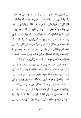 ‫ﻤﻥ ﺍﻟﺴﻨﻴﻥ. ﻜﺎﻨﺕ ﺜﻭﺭﺓ ﻤﺎﺭﺱ ﺍﻟﺒﺭﻭﺴﻴﺔ ﻨﺠﻤﺎ ﻤﻥ ﻫﺫﺍ ﺍﻟﻨﻭﻉ‬
‫ﺒﺎﻟﻨﺴﺒﺔ ﻷﻭﺭﻭﺒﺎ – ﻭﻓﻘﻁ ﻋﻠﻲ ﻤﺴﺘﻭﻱ ﺼﻐﻴﺭ، ﺒﺎﻟﻀﺒﻁ ﻜﻤـﺎ‬
‫ﻜﺎﻥ ﻜل ﺸﺊ ﻓﻴﻬﺎ ﻋﻠﻲ ﻤﺴﺘﻭﻱ ﺼﻐﻴﺭ ﻓﻜﺎﻥ ﺒﺭﻴﻘﻬﺎ ﺒﺭﻴﻘﺎ ﻨﺎﺒﻌﺎ‬
      ‫ﹰ‬
‫ﻤﻥ ﺠﺜﺔ ﻤﺠﺘﻤﻊ ﺘﻌﻔﻥ ﻤﻨـﺫ ﺯﻤـﻥ ﻁﻭﻴـل. ﻟﻘـﺩ ﺘﻁـﻭﺭﺕ‬
‫ﺍﻟﺒﺭﺠﻭﺍﺯﻴﺔ ﺍﻷﻟﻤﺎﻨﻴﺔ ﺘﻁﻭﺭﺍ ﺒﻁﻴﺌﺎ ﻭﻤﺘﺭﺩﺩﺍ ﻭﺠﺒﺎﻨﺎ ﻟﺩﺭﺠـﺔ ﺃﻥ‬
                 ‫ﹰ‬       ‫ﹰ‬     ‫ﹰ‬
‫ﻭﺠﺩﺕ ﻨﻔﺴﻬﺎ ﻤﻬﺩﺩﺓ ﺒﻤﻭﺍﺠﻬـﺔ ﺍﻟﺒﺭﻭﻟﻴﺘﺎﺭﻴـﺎ، ﻭﻜـل ﺘﻠـﻙ‬
‫ﺍﻟﻘﻁﺎﻋﺎﺕ ﻤﻥ ﺴﻜﺎﻥ ﺍﻟﺤﻀﺭ ﻭﺍﻟﻤﺭﺘﺒﻁﻴﻥ ﺒﺎﻟﺒﺭﻭﻟﻴﺘﺎﺭﻴـﺎ ﻓـﻲ‬
‫ﺍﻟﻤﺼﺎﻟﺢ ﻭﺍﻷﻓﻜﺎﺭ، ﻓﻲ ﻨﻔـﺱ ﻟﺤﻅـﺔ ﺘﻬﺩﻴـﺩﻫﺎ ﺒﻤﻭﺍﺠﻬـﺔ‬
‫ﺍﻹﻗﻁﺎﻋﻴﺔ ﻭﺍﻟﺤﻜﻡ ﺍﻟﻤﻁﻠﻕ. ﻭﺇﻟﻲ ﺠﺎﻨﺏ ﻭﺠﻭﺩ ﻫـﺫﻩ ﺍﻟﻁﺒﻘـﺔ‬
   ‫ﺨﻠﻔﻬﺎ، ﻭﺠﺩﺕ ﻓﻲ ﻤﻭﺍﺠﻬﺘﻬﺎ ﺍﻟﻌﺩﺍﺀ ﻤﻥ ﺃﻭﺭﻭﺒﺎ ﻜﻠﻬﺎ")٢٤(.‬
‫ﻫﻜﺫﺍ ﺍﻨﺘﻬﻰ ﺍﻟﻌﺎﻡ ﺍﻟﺜﻭﺭﻱ ﺍﻟﺠﻠﻴل ﺒﻬﺯﻴﻤـﺔ ﺃﻭﻟﺌـﻙ ﺍﻟـﺫﻴﻥ‬
‫ﺃﺭﺍﺩﻭﺍ ﺜﻭﺭﺓ ﺍﻟﻁﺒﻘﺔ ﺍﻟﻌﺎﻤﻠﺔ. ﻭﻜﺎﻨﺕ ﻜﺫﻟﻙ ﻫﺯﻴﻤﺔ ﻷﻭﻟﺌﻙ ﺍﻟﺫﻴﻥ‬
‫ﺃﺭﺍﺩﻭﺍ ﺍﻹﻁﺎﺤﺔ ﺍﻟﻜﺎﻤﻠﺔ ﺒﺎﻹﻗﻁﺎﻋﻴﺔ. ﻓﺎﻨﺘﺼﺭﺕ ﺍﻟﺭﺠﻌﻴﺔ ﻓـﻲ‬
‫ﺃﻟﻤﺎﻨﻴﺎ ﻭﺍﻜﺘﻤل ﺘﻭﺤﻴﺩﻫﻡ ﻟﻴﺱ ﺒﻭﺍﺴﻁﺔ ﺤﻜﻭﻤﺔ ﺒﺭﺠﻭﺍﺯﻴﺔ ﻭﻟﻜﻥ‬
‫ﺒﻭﺍﺴﻁﺔ ﺤﻜﻭﻤﺔ ﺒﺴﻤﺎﺭﻙ ﺍﻟﻤﺤﺎﻓﻅﺔ. ﻭﻓﻲ ﻜـل ﻤـﻥ ﺃﻟﻤﺎﻨﻴـﺎ‬
‫ﻭﺇﻴﻁﺎﻟﻴﺎ ﺍﺴﺘﻐﺭﻕ ﺍﻜﺘﻤﺎل ﻫﺫﻩ ﺍﻟﻌﻤﻠﻴﺔ ﺃﻜﺜﺭ ﻤـﻥ ٠٠٢ ﻋﺎﻤـﺎ.‬
 ‫ﹰ‬
‫ﻭﻜﺎﻨﺕ ﻫﺫﻩ ﺍﻟﺜﻭﺭﺍﺕ ﺃﻭل ﺍﺨﺘﺒﺎﺭ ﻜﺒﻴـﺭ ﻟﻸﻓﻜـﺎﺭ ﺍﻟﺴﻴﺎﺴـﻴﺔ‬
‫ﻟﻤﺎﺭﻜﺱ ﻭﺇﻨﺠﻠﺯ. ﻓﻜﻴﻑ ﺇﺫﻥ ﺍﺘﺴﻕ ﺍﻟﺘﺤﻠﻴل ﺍﻟﺫﻱ ﻭﻀـﻊ ﻓـﻲ‬


                        ‫- ٤٥ -‬
 