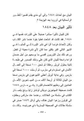 ‫ﺍﻟﺒﻴﺎﻥ ﻤﻊ ﺃﺤﺩﺍﺙ ٨٤٨١ ﻭﺇﻟﻲ ﺃﻱ ﻤﺩﻱ ﻴﻘﺩﻡ ﺘﻔﺴﻴﺭﺍ ﻟﺘﻁـﻭﺭ‬
       ‫ﹰ‬
                     ‫ﺍﻟﺭﺃﺴﻤﺎﻟﻴﺔ ﻓﻲ ﺃﻭﺭﻭﺒﺎ ﺒﻌﺩ ﺍﻟﻬﺯﻴﻤﺔ ؟.‬

                           ‫ﺘﺄﺜﻴﺭ ﺍﻟﺒﻴﺎﻥ ﺒﻌﺩ ٨٤٨١‬
‫ﻜﺎﻥ ﻟﻠﺒﻴﺎﻥ ﺘﺄﺜﻴﺭﺍ ﻤﺒﺎﺸﺭﺍ ﻀﺌﻴﻼ ﻋﻠﻲ ﺍﻟﺜﻭﺭﺍﺕ ﻨﻔﺴﻬﺎ ﻓـﻲ‬
                      ‫ﹰ‬    ‫ﹰ‬      ‫ﹰ‬
‫٨٤٨١. ﻓﻘﺩ ﻜﺎﻨﺕ ﻗﺩ ﺍﻨﺩﻟﻌﺕ ﻓﻌﻠﻴﺎ ﺒﻘﻭﺓ ﻋﻨﺩﻤﺎ ﻨﺸﺭ ﺍﻟﻜﺘـﺎﺏ‬
‫ﻭﻜﺎﻥ ﻷﺤﺩﺍﺙ ﻓﺭﻨﺴﺎ ﺃﺜﺭﺍ ﻓﻲ ﻨﺸﺭ ﺍﻟﺜﻭﺭﺓ ﺇﻟـﻲ ﺃﻟﻤﺎﻨﻴـﺎ ﻓـﻲ‬
                                ‫ﹰ‬
‫ﺍﻟﺸﻬﺭ ﺍﻟﺘﺎﻟﻲ ﺍﻜﺒﺭ ﺒﻜﺜﻴﺭ ﻤﻤﺎ ﻜﺎﻥ ﻷﻱ ﻨﺸﺭﺓ ﻤﻌﻴﻨﺔ ﺃﻥ ﺘﻔﻌل.‬
‫ﻭﺭﻏﻡ ﺫﻟﻙ ﺒﺩل ﺍﻟﺜﻭﺭﻴﻭﻥ ﺃﻗﺼﻲ ﻤﺎ ﺒﻭﺴﻌﻬﻡ ﻤﻥ ﺃﺠل ﻀﻤﺎﻥ‬
‫ﻗﺭﺍﺀﺓ ﻭﺍﺴﻌﺔ ﻟﻠﺒﻴﺎﻥ ﺍﻟﺫﻱ ﻜﺎﻥ ﻋﻠﻲ ﻭﺸﻙ ﺍﻟﺼﺩﻭﺭ ﻓﻲ ﻁﺒﻌـﺔ‬
‫ﺜﺎﻨﻴﺔ ﺒﺤﻠﻭل ﺃﺒﺭﻴل. ﻭﻫﻜﺫﺍ ﺜﻡ ﺸﺤﻥ ٠٠١ ﻨﺴﺨﺔ ﺇﻟﻲ ﺍﻟﻌﻤـﺎل‬
‫ﺍﻷﻟﻤﺎﻥ ﻓﻲ ﺍﻤﺴﺘﺭﺩﺍﻡ ﻓﻲ ﻤﺎﺭﺱ، ﺜﻡ ﺃﺭﺴﻠﺕ ٠٠٠١ ﻨﺴﺨﺔ ﺇﻟﻲ‬
‫ﺒﺎﺭﻴﺱ. ﻭﻓﻲ ﺒﺩﺍﻴﺔ ﺃﺒﺭﻴل ﺃﻋﻁﻲ ﺍﻟﺸﻴﻭﻋﻴﻭﻥ ﻓﻲ ﺒﺎﺭﻴﺱ ﻨﺴﺨﺎ‬
‫ﹰ‬
‫ﻤﻥ ﺍﻟﺒﻴﺎﻥ ﻟﺜﻼﺜﺔ ﺃﻭ ﺃﺭﺒﻌﺔ ﺁﻻﻑ ﻤـﻥ ﺍﻟﻤﻬـﺎﺠﺭﻴﻥ ﺍﻷﻟﻤـﺎﻥ‬
‫ﺍﻟﻌﺎﺌﺩﻴﻥ ﺇﻟﻲ ﻭﻁﻨﻬﻡ ﻟﻼﻨﻀﻤﺎﻡ ﻟﻠﺜﻭﺭﺓ. ﻭﻓـﻲ ﻤـﺎﺭﺱ ٨٤٨١‬
‫ﻗﺎﻤﺕ ﺼﺤﻴﻔﺔ ﺍﻟﻤﻬﺎﺠﺭﻴﻥ ﺩﻭﻴﺘﺵ ﻟﻭﻨﺩﻨﺭ ﺯﺍﻴﺘـﻭﻨﺞ ﺒﺈﺼـﺩﺍﺭ‬
‫ﺍﻟﻜﺘﺎﺏ ﻓﻲ ﺴﻠﺴﻠﺔ ﻤﻥ ﺍﻟﻤﻘﺎﻻﺕ. ﻭﻋﻨﺩﻤﺎ ﻋﺎﺩ ﻤﺎﺭﻜﺱ ﻭﺤﻠﻔﺎﺅﻩ‬
‫ﺇﻟﻲ ﻜﻭﻟﻭﻥ ﻭﺯﻋﻭﺍ ﺍﻟﺒﻴﺎﻥ ﻫﻨﺎﻙ، ﻭﻓﻲ ﺃﻭﺍﺌل ٩٤٨١ ﺼﺩﺭ ﻓﻲ‬
‫ﺴﻠﺴﻠﺔ ﻤﻘﺎﻻﺕ ﻓﻲ ﺍﻟﺼﺤﻴﻔﺔ ﺍﻟﻴﺴﺎﺭﻴﺔ ﺩﺍﻱ ﻫﻭﺭﻨﻴﺴﻪ. ﻭﻜﺎﻨـﺕ‬

                       ‫- ٥٥ -‬
 