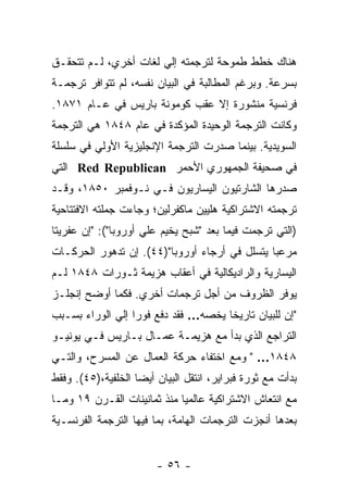 ‫ﻫﻨﺎﻙ ﺨﻁﻁ ﻁﻤﻭﺤﺔ ﻟﺘﺭﺠﻤﺘﻪ ﺇﻟﻲ ﻟﻐﺎﺕ ﺃﺨﺭﻱ، ﻟـﻡ ﺘﺘﺤﻘـﻕ‬
‫ﺒﺴﺭﻋﺔ. ﻭﺒﺭﻏﻡ ﺍﻟﻤﻁﺎﻟﺒﺔ ﻓﻲ ﺍﻟﺒﻴﺎﻥ ﻨﻔﺴﻪ، ﻟﻡ ﺘﺘﻭﺍﻓﺭ ﺘﺭﺠﻤـﺔ‬
‫ﻓﺭﻨﺴﻴﺔ ﻤﻨﺸﻭﺭﺓ ﺇﻻ ﻋﻘﺏ ﻜﻭﻤﻭﻨﺔ ﺒﺎﺭﻴﺱ ﻓﻲ ﻋـﺎﻡ ١٧٨١.‬
‫ﻭﻜﺎﻨﺕ ﺍﻟﺘﺭﺠﻤﺔ ﺍﻟﻭﺤﻴﺩﺓ ﺍﻟﻤﺅﻜﺩﺓ ﻓﻲ ﻋﺎﻡ ٨٤٨١ ﻫﻲ ﺍﻟﺘﺭﺠﻤﺔ‬
‫ﺍﻟﺴﻭﻴﺩﻴﺔ. ﺒﻴﻨﻤﺎ ﺼﺩﺭﺕ ﺍﻟﺘﺭﺠﻤﺔ ﺍﻹﻨﺠﻠﻴﺯﻴﺔ ﺍﻷﻭﻟﻲ ﻓﻲ ﺴﻠﺴﻠﺔ‬
‫ﻓﻲ ﺼﺤﻴﻔﺔ ﺍﻟﺠﻤﻬﻭﺭﻱ ﺍﻷﺤﻤﺭ ‪ Red Republican‬ﺍﻟﺘﻲ‬
‫ﺼﺩﺭﻫﺎ ﺍﻟﺸﺎﺭﺘﻴﻭﻥ ﺍﻟﻴﺴﺎﺭﻴﻭﻥ ﻓـﻲ ﻨـﻭﻓﻤﺒﺭ ٠٥٨١، ﻭﻗـﺩ‬
‫ﺘﺭﺠﻤﺘﻪ ﺍﻻﺸﺘﺭﺍﻜﻴﺔ ﻫﻠﻴﻴﻥ ﻤﺎﻜﻔﺭﻟﻴﻥ؛ ﻭﺠﺎﺀﺕ ﺠﻤﻠﺘﻪ ﺍﻻﻓﺘﺘﺎﺤﻴﺔ‬
‫)ﺍﻟﺘﻲ ﺘﺭﺠﻤﺕ ﻓﻴﻤﺎ ﺒﻌﺩ "ﺸﺒﺢ ﻴﺨﻴﻡ ﻋﻠﻲ ﺃﻭﺭﻭﺒﺎ"(: "ﺇﻥ ﻋﻔﺭﻴﺘﺎ‬
‫ﹰ‬
‫ﻤﺭﻋﺒﺎ ﻴﺘﺴﻠل ﻓﻲ ﺃﺭﺠﺎﺀ ﺃﻭﺭﻭﺒﺎ")٤٤(. ﺇﻥ ﺘﺩﻫﻭﺭ ﺍﻟﺤﺭﻜـﺎﺕ‬
                                              ‫ﹰ‬
‫ﺍﻟﻴﺴﺎﺭﻴﺔ ﻭﺍﻟﺭﺍﺩﻴﻜﺎﻟﻴﺔ ﻓﻲ ﺃﻋﻘﺎﺏ ﻫﺯﻴﻤﺔ ﺜـﻭﺭﺍﺕ ٨٤٨١ ﻟـﻡ‬
‫ﻴﻭﻓﺭ ﺍﻟﻅﺭﻭﻑ ﻤﻥ ﺃﺠل ﺘﺭﺠﻤﺎﺕ ﺃﺨﺭﻱ. ﻓﻜﻤﺎ ﺃﻭﻀﺢ ﺇﻨﺠﻠـﺯ‬
‫"ﺇﻥ ﻟﻠﺒﻴﺎﻥ ﺘﺎﺭﻴﺨﺎ ﻴﺨﺼﻪ… ﻓﻘﺩ ﺩﻓﻊ ﻓﻭﺭﺍ ﺇﻟﻲ ﺍﻟﻭﺭﺍﺀ ﺒﺴـﺒﺏ‬
                 ‫ﹰ‬
‫ﺍﻟﺘﺭﺍﺠﻊ ﺍﻟﺫﻱ ﺒﺩﺃ ﻤﻊ ﻫﺯﻴﻤـﺔ ﻋﻤـﺎل ﺒـﺎﺭﻴﺱ ﻓـﻲ ﻴﻭﻨﻴـﻭ‬
‫٨٤٨١… " ﻭﻤﻊ ﺍﺨﺘﻔﺎﺀ ﺤﺭﻜﺔ ﺍﻟﻌﻤﺎل ﻋﻥ ﺍﻟﻤﺴﺭﺡ، ﻭﺍﻟﺘـﻲ‬
‫ﺒﺩﺃﺕ ﻤﻊ ﺜﻭﺭﺓ ﻓﺒﺭﺍﻴﺭ، ﺍﻨﺘﻘل ﺍﻟﺒﻴﺎﻥ ﺃﻴﻀﺎ ﺍﻟﺨﻠﻔﻴﺔ،)٥٤(. ﻭﻓﻘﻁ‬
                   ‫ﹰ‬
‫ﻤﻊ ﺍﻨﺘﻌﺎﺵ ﺍﻻﺸﺘﺭﺍﻜﻴﺔ ﻋﺎﻟﻤﻴﺎ ﻤﻨﺫ ﺜﻤﺎﻨﻴﻨﺎﺕ ﺍﻟﻘـﺭﻥ ٩١ ﻭﻤـﺎ‬
                            ‫ﹰ‬
‫ﺒﻌﺩﻫﺎ ﺃﻨﺠﺯﺕ ﺍﻟﺘﺭﺠﻤﺎﺕ ﺍﻟﻬﺎﻤﺔ، ﺒﻤﺎ ﻓﻴﻬﺎ ﺍﻟﺘﺭﺠﻤﺔ ﺍﻟﻔﺭﻨﺴـﻴﺔ‬


                        ‫- ٦٥ -‬
 