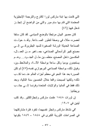 ‫ﺍﻟﺘﻲ ﻗﺎﻤﺕ ﺒﻬﺎ ﺍﺒﻨﺔ ﻤﺎﺭﻜﺱ ﻟﻭﺭﺍ ﻻﻓﺎﺭﺝ ﻭﺍﻟﺘﺭﺠﻤﺔ ﺍﻹﻨﺠﻠﻴﺯﻴﺔ‬
‫ﺍﻟﻤﻌﺘﻤﺩﺓ ﺍﻟﺘﻲ ﻗﺎﻡ ﺒﻬﺎ ﺴﺎﻡ ﻤﻭﺭ ﻭﺍﻟﺘﻲ ﻤﻥ ﺍﻟﻭﺍﻀﺢ ﺃﻥ ﺇﻨﺠﻠـﺯ‬
                                        ‫ﺘﺩﺨل ﻓﻴﻬﺎ.)٦٤(‬
‫ﻜﺎﻥ ﻤﺼﻴﺭ ﺍﻟﺒﻴﺎﻥ ﻤﺭﺘﺒﻁﺎ ﺒﺎﻟﻭﻀﻊ ﺍﻟﺴﻴﺎﺴﻲ. ﻟﻘﺩ ﻜﺎﻥ ﺴﺎﺒﻘﺎ‬
‫ﻟﻌﺼﺭﻩ، ﻤﺜ ﹰ، ﻓﻲ ﻭﺼﻔﺔ ﻟﺘﻁﻭﺭ ﺍﻟﺼـﻨﺎﻋﺔ. ﻭﻟﻘـﺩ ﺤﻭﻟـﺕ‬
                                     ‫ﻼ‬
‫ﺍﻟﺼﻨﺎﻋﺔ ﺍﻟﺤﺩﻴﺜﺔ ﺍﻟﻭﺭﺸﺔ ﺍﻟﺼﻐﻴﺭﺓ ﻟﻠﺴﻴﺩ ﺍﻟﺒﻁﺭﻴﺭﻜـﻲ ﺇﻟـﻲ‬
‫ﻤﺼﻨﻊ ﻜﺒﻴﺭ ﻟﻠﺭﺃﺴﻤﺎﻟﻲ ﺍﻟﺼﻨﺎﻋﻲ، ﺠﻤـﺎﻫﻴﺭ ﻤـﻥ ﺍﻟﻌﻤـﺎل،‬
‫ﺍﻟﻤﻜﺩﺴﻴﻥ ﺩﺍﺨل ﺍﻟﻤﺼﻨﻊ، ﻤﻨﻅﻤـﻴﻥ ﻤﺜـل ﺍﻟﺠﻨـﻭﺩ... ﻭﻫـﻡ‬
‫ﻴﺴﺘﻌﺒﺩﻭﻥ ﻴﻭﻤﻴﺎ ﻭﻜل ﺴﺎﻋﺔ ﺒﻭﺍﺴﻁﺔ ﺍﻵﻟـﺔ، ﻭﺍﻟﻤﻼﺤﻅـﻴﻥ،‬
‫ﻭﻓﻭﻕ ﺫﻟﻙ، ﺒﻭﺍﺴﻁﺔ ﺍﻟﺼﻨﺎﻋﻲ ﺍﻟﺒﺭﺠﻭﺍﺯﻱ ﻨﻔﺴﻪ،)٧٤( ﻟﻡ ﺘﻜﻥ‬
‫ﺍﻟﺼﻭﺭﺓ ﺒﻌﺩ ﻫﺫﺍ ﺍﻟﻨﺤﻭ ﻓﻲ ﻤﻌﻅﻡ ﺃﺠﺯﺍﺀ ﺍﻟﻌﺎﻟﻡ ﻋﻨـﺩﻤﺎ ﻜﺘـﺏ‬
‫ﺫﻟﻙ؛ ﻭﻟﻜﻨﻬﺎ ﺃﺼﺒﺤﺕ ﻭﺍﻗﻌﺎ ﺨﻼل ﺍﻟﺨﻤﺴﻴﻥ ﺴﻨﺔ ﺍﻟﺘﺎﻟﻴﺔ، ﻭﺒﻌﺩ‬
                              ‫ﹰ‬
‫ﺫﻟﻙ ﻓﻘﻁ ﻓﻲ ﺃﻟﻤﺎﻨﻴﺎ ﻭﺍﻟﻭﻻﻴﺎﺕ ﺍﻟﻤﺘﺤﺩﺓ ﻭﻓﺭﻨﺴﺎ ﺇﻟـﻲ ﺠﺎﻨـﺏ‬
                                              ‫ﺒﺭﻴﻁﺎﻨﻴﺎ.‬
‫ﺇﻥ ﺜﻭﺭﺍﺕ ٨٤٨١ ﻋﻠﻤﺕ ﻤﺎﺭﻜﺱ ﻭﺇﻨﺠﻠﺯﺍﻟﻜﺜﻴﺭ. ﻭﻗﺩ ﻜﺘﺏ‬
                                       ‫ﻟﻴﻨﻴﻥ ﻓﻲ ٧٠٩١:‬
‫"ﻓﻲ ﻨﺸﺎﻁ ﻤﺎﺭﻜﺱ ﻭﺇﻨﺠﻠﺯ ﻨﻔﺴﻴﻬﻤﺎ، ﺘﻨﻔﺭﺩ ﻓﺘﺭﺓ ﻤﺸﺎﺭﻜﺘﻬﻤﺎ‬
‫ﻓﻲ ﺍﻟﺼﺭﺍﻋﺎﺕ ﺍﻟﺜﻭﺭﻴﺔ ﺍﻟﻜﺒﺭﻯ ﻓﻲ ٨٤٨١ – ٩٤٨١ ﺒﻜﻭﻨﻬﺎ‬

                       ‫- ٧٥ -‬
 