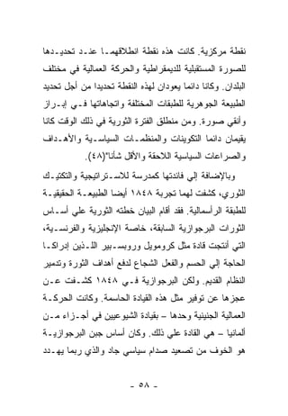 ‫ﻨﻘﻁﺔ ﻤﺭﻜﺯﻴﺔ. ﻜﺎﻨﺕ ﻫﺫﻩ ﻨﻘﻁﺔ ﺍﻨﻁﻼﻗﻬﻤـﺎ ﻋﻨـﺩ ﺘﺤﺩﻴـﺩﻫﺎ‬
‫ﻟﻠﺼﻭﺭﺓ ﺍﻟﻤﺴﺘﻘﺒﻠﻴﺔ ﻟﻠﺩﻴﻤﻘﺭﺍﻁﻴﺔ ﻭﺍﻟﺤﺭﻜﺔ ﺍﻟﻌﻤﺎﻟﻴﺔ ﻓﻲ ﻤﺨﺘﻠﻑ‬
‫ﺍﻟﺒﻠﺩﺍﻥ. ﻭﻜﺎﻨﺎ ﺩﺍﺌﻤﺎ ﻴﻌﻭﺩﺍﻥ ﻟﻬﺫﻩ ﺍﻟﻨﻘﻁﺔ ﺘﺤﺩﻴﺩﺍ ﻤﻥ ﺃﺠل ﺘﺤﺩﻴﺩ‬
             ‫ﹰ‬                         ‫ﹰ‬
‫ﺍﻟﻁﺒﻴﻌﺔ ﺍﻟﺠﻭﻫﺭﻴﺔ ﻟﻠﻁﺒﻘﺎﺕ ﺍﻟﻤﺨﺘﻠﻔﺔ ﻭﺍﺘﺠﺎﻫﺎﺘﻬﺎ ﻓـﻲ ﺇﺒـﺭﺍﺯ‬
‫ﻭﺃﻨﻘﻲ ﺼﻭﺭﺓ. ﻭﻤﻥ ﻤﻨﻁﻠﻕ ﺍﻟﻔﺘﺭﺓ ﺍﻟﺜﻭﺭﻴﺔ ﻓﻲ ﺫﻟﻙ ﺍﻟﻭﻗﺕ ﻜﺎﻨﺎ‬
‫ﻴﻘﻴﻤﺎﻥ ﺩﺍﺌﻤﺎ ﺍﻟﺘﻜﻭﻴﻨﺎﺕ ﻭﺍﻟﻤﻨﻅﻤـﺎﺕ ﺍﻟﺴﻴﺎﺴـﻴﺔ ﻭﺍﻷﻫـﺩﺍﻑ‬
                                        ‫ﹰ‬
            ‫ﻭﺍﻟﺼﺭﺍﻋﺎﺕ ﺍﻟﺴﻴﺎﺴﻴﺔ ﺍﻟﻼﺤﻘﺔ ﻭﺍﻷﻗل ﺸﺄﻨﺎ")٨٤(.‬
‫ﻭﺒﺎﻹﻀﺎﻓﺔ ﺇﻟﻲ ﻓﺎﺌﺩﺘﻬﺎ ﻜﻤﺩﺭﺴﺔ ﻟﻼﺴـﺘﺭﺍﺘﻴﺠﻴﺔ ﻭﺍﻟﺘﻜﺘﻴـﻙ‬
‫ﺍﻟﺜﻭﺭﻱ، ﻜﺸﻔﺕ ﻟﻬﻤﺎ ﺘﺠﺭﺒﺔ ٨٤٨١ ﺃﻴﻀﺎ ﺍﻟﻁﺒﻴﻌـﺔ ﺍﻟﺤﻘﻴﻘﻴـﺔ‬
‫ﻟﻠﻁﺒﻘﺔ ﺍﻟﺭﺃﺴﻤﺎﻟﻴﺔ. ﻓﻘﺩ ﺃﻗﺎﻡ ﺍﻟﺒﻴﺎﻥ ﺨﻁﺘﻪ ﺍﻟﺜﻭﺭﻴﺔ ﻋﻠﻲ ﺃﺴـﺎﺱ‬
‫ﺍﻟﺜﻭﺭﺍﺕ ﺍﻟﺒﺭﺠﻭﺍﺯﻴﺔ ﺍﻟﺴﺎﺒﻘﺔ، ﺨﺎﺼﺔ ﺍﻹﻨﺠﻠﻴﺯﻴﺔ ﻭﺍﻟﻔﺭﻨﺴـﻴﺔ،‬
‫ﺍﻟﺘﻲ ﺃﻨﺘﺠﺕ ﻗﺎﺩﺓ ﻤﺜل ﻜﺭﻭﻤﻭﻴل ﻭﺭﻭﺒﺴـﺒﻴﺭ ﺍﻟﻠـﺫﻴﻥ ﺇﺩﺭﺍﻜـﺎ‬
‫ﺍﻟﺤﺎﺠﺔ ﺇﻟﻲ ﺍﻟﺤﺴﻡ ﻭﺍﻟﻔﻌل ﺍﻟﺸﺠﺎﻉ ﻟﺩﻓﻊ ﺃﻫﺩﺍﻑ ﺍﻟﺜﻭﺭﺓ ﻭﺘﺩﻤﻴﺭ‬
‫ﺍﻟﻨﻅﺎﻡ ﺍﻟﻘﺩﻴﻡ. ﻭﻟﻜﻥ ﺍﻟﺒﺭﺠﻭﺍﺯﻴﺔ ﻓـﻲ ٨٤٨١ ﻜﺸـﻔﺕ ﻋـﻥ‬
‫ﻋﺠﺯﻫﺎ ﻋﻥ ﺘﻭﻓﻴﺭ ﻤﺜل ﻫﺫﻩ ﺍﻟﻘﻴﺎﺩﺓ ﺍﻟﺤﺎﺴﻤﺔ. ﻭﻜﺎﻨﺕ ﺍﻟﺤﺭﻜـﺔ‬
‫ﺍﻟﻌﻤﺎﻟﻴﺔ ﺍﻟﺠﻨﻴﻨﻴﺔ ﻭﺤﺩﻫﺎ – ﺒﻘﻴﺎﺩﺓ ﺍﻟﺸﻴﻭﻋﻴﻴﻥ ﻓﻲ ﺃﺠـﺯﺍﺀ ﻤـﻥ‬
‫ﺃﻟﻤﺎﻨﻴﺎ – ﻫﻲ ﺍﻟﻘﺎﺩﺓ ﻋﻠﻲ ﺫﻟﻙ. ﻭﻜﺎﻥ ﺃﺴﺎﺱ ﺠﺒﻥ ﺍﻟﺒﺭﺠﻭﺍﺯﻴـﺔ‬
‫ﻫﻭ ﺍﻟﺨﻭﻑ ﻤﻥ ﺘﺼﻌﻴﺩ ﺼﺩﺍﻡ ﺴﻴﺎﺴﻲ ﺠﺎﺩ ﻭﺍﻟﺫﻱ ﺭﺒﻤﺎ ﻴﻬـﺩﺩ‬


                         ‫- ٨٥ -‬
 