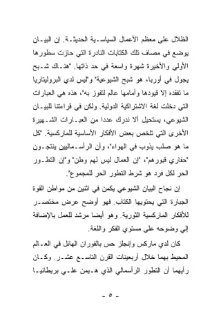 ‫ﺍﻟﻅﻼل ﻋﻠﻰ ﻤﻌﻅﻡ ﺍﻷﻋﻤﺎل ﺍﻟﺴﻴﺎﺴـﻴﺔ ﺍﻟﺤﺩﻴﺜـﺔ. ﺇﻥ ﺍﻟﺒﻴـﺎﻥ‬
‫ﻴﻭﻀﻊ ﻓﻲ ﻤﺼﺎﻑ ﺘﻠﻙ ﺍﻟﻜﺘﺎﺒﺎﺕ ﺍﻟﻨﺎﺩﺭﺓ ﺍﻟﺘﻲ ﺤﺎﺯﺕ ﺴﻁﻭﺭﻫﺎ‬
‫ﺍﻷﻭﻟﻲ ﻭﺍﻷﺨﻴﺭﺓ ﺸﻬﺭﺓ ﻭﺍﺴﻌﺔ ﻓﻲ ﺤﺩ ﺫﺍﺘﻬﺎ. "ﻫﻨـﺎﻙ ﺸـﺒﺢ‬
‫ﻴﺠﻭل ﻓﻲ ﺃﻭﺭﺒﺎ، ﻫﻭ ﺸﺒﺢ ﺍﻟﺸﻴﻭﻋﻴﺔ" ﻭ"ﻟﻴﺱ ﻟﺩﻱ ﺍﻟﺒﺭﻭﻟﻴﺘﺎﺭﻴﺎ‬
‫ﻤﺎ ﺘﻔﻘﺩﻩ ﺇﻻ ﻗﻴﻭﺩﻫﺎ ﻭﺃﻤﺎﻤﻬﺎ ﻋﺎﻟﻡ ﻟﺘﻔﻭﺯ ﺒﻪ"، ﻫﺫﻩ ﻫﻲ ﺍﻟﻌﺒﺎﺭﺍﺕ‬
‫ﺍﻟﺘﻲ ﺩﺨﻠﺕ ﻟﻐﺔ ﺍﻻﺸﺘﺭﺍﻜﻴﺔ ﺍﻟﺩﻭﻟﻴﺔ. ﻭﻟﻜﻥ ﻓﻲ ﻗﺭﺍﺀﺘﻨﺎ ﻟﻠﺒﻴـﺎﻥ‬
‫ﺍﻟﺸﻴﻭﻋﻲ، ﻴﺴﺘﺤﻴل ﺃﻻ ﻨﺩﺭﻙ ﻋﺩﺩﺍ ﻤﻥ ﺍﻟﻌﺒـﺎﺭﺍﺕ ﺍﻟﺸـﻬﻴﺭﺓ‬
                      ‫ﹰ‬
‫ﺍﻷﺨﺭﻯ ﺍﻟﺘﻲ ﺘﻠﺨﺹ ﺒﻌﺽ ﺍﻷﻓﻜﺎﺭ ﺍﻷﺴﺎﺴﻴﺔ ﻟﻠﻤﺎﺭﻜﺴﻴﺔ. "ﻜل‬
‫ﻤﺎ ﻫﻭ ﺼﻠﺏ ﻴﺫﻭﺏ ﻓﻲ ﺍﻟﻬﻭﺍﺀ"، ﻭﺃﻥ ﺍﻟﺭﺃﺴـﻤﺎﻟﻴﻴﻥ ﻴﻨﺘﺠـﻭﻥ‬
‫"ﺤﻔﺎﺭﻱ ﻗﺒﻭﺭﻫﻡ"، "ﺇﻥ ﺍﻟﻌﻤﺎل ﻟﻴﺱ ﻟﻬﻡ ﻭﻁﻥ" ﻭ"ﺇﻥ ﺍﻟﺘﻁـﻭﺭ‬
            ‫ﺍﻟﺤﺭ ﻟﻜل ﻓﺭﺩ ﻫﻭ ﺸﺭﻁ ﺍﻟﺘﻁﻭﺭ ﺍﻟﺤﺭ ﻟﻠﻤﺠﻤﻭﻉ".‬
‫ﺇﻥ ﻨﺠﺎﺡ ﺍﻟﺒﻴﺎﻥ ﺍﻟﺸﻴﻭﻋﻲ ﻴﻜﻤﻥ ﻓﻲ ﺍﺜﻨﻴﻥ ﻤﻥ ﻤﻭﺍﻁﻥ ﺍﻟﻘﻭﺓ‬
‫ﺍﻟﺠﺒﺎﺭﺓ ﺍﻟﺘﻲ ﻴﺤﺘﻭﻴﻬﺎ ﺍﻟﻜﺘﺎﺏ. ﻓﻬﻭ ﺃﻭﻀﺢ ﻋﺭﺽ ﻤﺨﺘﺼـﺭ‬
‫ﻟﻸﻓﻜﺎﺭ ﺍﻟﻤﺎﺭﻜﺴﻴﺔ ﺍﻟﺜﻭﺭﻴﺔ. ﻭﻫﻭ ﺃﻴﻀﺎ ﻤﺭﺸﺩ ﻟﻠﻌﻤل ﺒﺎﻹﻀﺎﻓﺔ‬
                   ‫ﹰ‬
                    ‫ﺇﻟﻲ ﻭﻀﻭﺤﻪ ﻋﻠﻰ ﻤﺴﺘﻭﻱ ﺍﻟﻔﻜﺭ ﻭﺍﻟﻠﻐﺔ.‬
‫ﻜﺎﻥ ﻟﺩﻱ ﻤﺎﺭﻜﺱ ﻭﺇﻨﺠﻠﺯ ﺤﺱ ﺒﺎﻟﻔﻭﺭﺍﻥ ﺍﻟﻬﺎﺌل ﻓﻲ ﺍﻟﻌـﺎﻟﻡ‬
‫ﺍﻟﻤﺤﻴﻁ ﺒﻬﻤﺎ ﺨﻼل ﺃﺭﺒﻌﻴﻨﺎﺕ ﺍﻟﻘﺭﻥ ﺍﻟﺘﺎﺴـﻊ ﻋﺸـﺭ. ﻭﻜـﺎﻥ‬
‫ﺭﺃﻴﻬﻤﺎ ﺃﻥ ﺍﻟﺘﻁﻭﺭ ﺍﻟﺭﺃﺴﻤﺎﻟﻲ ﺍﻟﺫﻱ ﻫـﻴﻤﻥ ﻋﻠـﻲ ﺒﺭﻴﻁﺎﻨﻴـﺎ‬


                         ‫-٥-‬
 