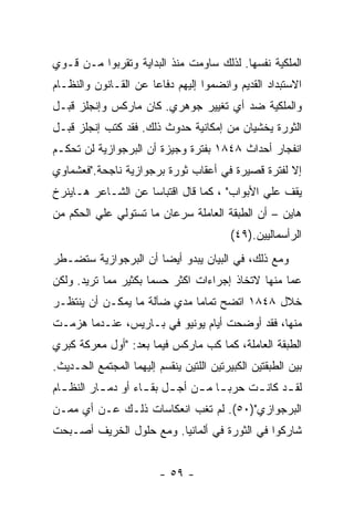 ‫ﺍﻟﻤﻠﻜﻴﺔ ﻨﻔﺴﻬﺎ. ﻟﺫﻟﻙ ﺴﺎﻭﻤﺕ ﻤﻨﺫ ﺍﻟﺒﺩﺍﻴﺔ ﻭﺘﻘﺭﺒﻭﺍ ﻤـﻥ ﻗـﻭﻱ‬
‫ﺍﻻﺴﺘﺒﺩﺍﺩ ﺍﻟﻘﺩﻴﻡ ﻭﺍﻨﻀﻤﻭﺍ ﺇﻟﻴﻬﻡ ﺩﻓﺎﻋﺎ ﻋﻥ ﺍﻟﻘـﺎﻨﻭﻥ ﻭﺍﻟﻨﻅـﺎﻡ‬
                     ‫ﹰ‬
‫ﻭﺍﻟﻤﻠﻜﻴﺔ ﻀﺩ ﺃﻱ ﺘﻐﻴﻴﺭ ﺠﻭﻫﺭﻱ. ﻜﺎﻥ ﻤﺎﺭﻜﺱ ﻭﺇﻨﺠﻠﺯ ﻗﺒـل‬
‫ﺍﻟﺜﻭﺭﺓ ﻴﺨﺸﻴﺎﻥ ﻤﻥ ﺇﻤﻜﺎﻨﻴﺔ ﺤﺩﻭﺙ ﺫﻟﻙ. ﻓﻘﺩ ﻜﺘﺏ ﺇﻨﺠﻠﺯ ﻗﺒـل‬
‫ﺍﻨﻔﺠﺎﺭ ﺃﺤﺩﺍﺙ ٨٤٨١ ﺒﻔﺘﺭﺓ ﻭﺠﻴﺯﺓ ﺃﻥ ﺍﻟﺒﺭﺠﻭﺍﺯﻴﺔ ﻟﻥ ﺘﺤﻜـﻡ‬
‫ﺇﻻ ﻟﻔﺘﺭﺓ ﻗﺼﻴﺭﺓ ﻓﻲ ﺃﻋﻘﺎﺏ ﺜﻭﺭﺓ ﺒﺭﺠﻭﺍﺯﻴﺔ ﻨﺎﺠﺤﺔ."ﻓﻌﺸﻤﺎﻭﻱ‬
‫ﻴﻘﻑ ﻋﻠﻲ ﺍﻷﺒﻭﺍﺏ" ، ﻜﻤﺎ ﻗﺎل ﺍﻗﺘﺒﺎﺴﺎ ﻋﻥ ﺍﻟﺸـﺎﻋﺭ ﻫـﺎﻴﻨﺭﺥ‬
‫ﻫﺎﻴﻥ – ﺃﻥ ﺍﻟﻁﺒﻘﺔ ﺍﻟﻌﺎﻤﻠﺔ ﺴﺭﻋﺎﻥ ﻤﺎ ﺘﺴﺘﻭﻟﻲ ﻋﻠﻲ ﺍﻟﺤﻜﻡ ﻤﻥ‬
                                          ‫ﺍﻟﺭﺃﺴﻤﺎﻟﻴﻴﻥ.)٩٤(‬
‫ﻭﻤﻊ ﺫﻟﻙ، ﻓﻲ ﺍﻟﺒﻴﺎﻥ ﻴﺒﺩﻭ ﺃﻴﻀﺎ ﺃﻥ ﺍﻟﺒﺭﺠﻭﺍﺯﻴﺔ ﺴﺘﻀـﻁﺭ‬
‫ﻋﻤﺎ ﻤﻨﻬﺎ ﻻﺘﺨﺎﺫ ﺇﺠﺭﺍﺀﺍﺕ ﺍﻜﺜﺭ ﺤﺴﻤﺎ ﺒﻜﺜﻴﺭ ﻤﻤﺎ ﺘﺭﻴﺩ. ﻭﻟﻜﻥ‬
                     ‫ﹰ‬
‫ﺨﻼل ٨٤٨١ ﺍﺘﻀﺢ ﺘﻤﺎﻤﺎ ﻤﺩﻱ ﻀﺂﻟﺔ ﻤﺎ ﻴﻤﻜـﻥ ﺃﻥ ﻴﻨﺘﻅـﺭ‬
                            ‫ﹰ‬
‫ﻤﻨﻬﺎ، ﻓﻘﺩ ﺃﻭﻀﺤﺕ ﺃﻴﺎﻡ ﻴﻭﻨﻴﻭ ﻓﻲ ﺒـﺎﺭﻴﺱ، ﻋﻨـﺩﻤﺎ ﻫﺯﻤـﺕ‬
‫ﺍﻟﻁﺒﻘﺔ ﺍﻟﻌﺎﻤﻠﺔ، ﻜﻤﺎ ﻜﺏ ﻤﺎﺭﻜﺱ ﻓﻴﻤﺎ ﺒﻌﺩ: "ﺃﻭل ﻤﻌﺭﻜﺔ ﻜﺒﺭﻱ‬
‫ﺒﻴﻥ ﺍﻟﻁﺒﻘﺘﻴﻥ ﺍﻟﻜﺒﻴﺭﺘﻴﻥ ﺍﻟﻠﺘﻴﻥ ﻴﻨﻘﺴﻡ ﺇﻟﻴﻬﻤﺎ ﺍﻟﻤﺠﺘﻤﻊ ﺍﻟﺤـﺩﻴﺙ.‬
‫ﻟﻘ ـﺩ ﻜﺎﻨ ـﺕ ﺤﺭﺒ ـﺎ ﻤ ـﻥ ﺃﺠ ـل ﺒﻘ ـﺎﺀ ﺃﻭ ﺩﻤ ـﺎﺭ ﺍﻟﻨﻅ ـﺎﻡ‬
  ‫ـ‬        ‫ـ‬         ‫ـ ـ‬         ‫ـ ـ‬         ‫ـ‬      ‫ـ‬
‫ﺍﻟﺒﺭﺠﻭﺍﺯﻱ")٠٥(. ﻟﻡ ﺘﻐﺏ ﺍﻨﻌﻜﺎﺴﺎﺕ ﺫﻟـﻙ ﻋـﻥ ﺃﻱ ﻤﻤـﻥ‬
‫ﺸﺎﺭﻜﻭﺍ ﻓﻲ ﺍﻟﺜﻭﺭﺓ ﻓﻲ ﺃﻟﻤﺎﻨﻴﺎ. ﻭﻤﻊ ﺤﻠﻭل ﺍﻟﺨﺭﻴﻑ ﺃﺼـﺒﺤﺕ‬


                         ‫- ٩٥ -‬
 