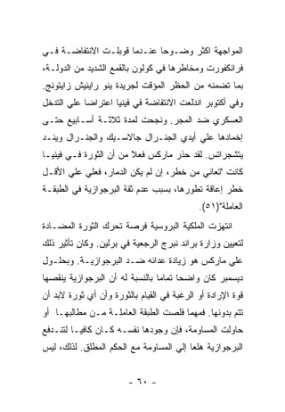 ‫ﺍﻟﻤﻭﺍﺠﻬﺔ ﺍﻜﺜﺭ ﻭﻀـﻭﺤﺎ ﻋﻨـﺩﻤﺎ ﻗﻭﺒﻠـﺕ ﺍﻻﻨﺘﻔﺎﻀـﺔ ﻓـﻲ‬
‫ﻓﺭﺍﻨﻜﻔﻭﺭﺕ ﻭﻤﺨﺎﻁﺭﻫﺎ ﻓﻲ ﻜﻭﻟﻭﻥ ﺒﺎﻟﻘﻤﻊ ﺍﻟﺸﺩﻴﺩ ﻤﻥ ﺍﻟﺩﻭﻟـﺔ،‬
‫ﺒﻤﺎ ﺘﻀﻤﻨﻪ ﻤﻥ ﺍﻟﺤﻅﺭ ﺍﻟﻤﺅﻗﺕ ﻟﺠﺭﻴﺩﺓ ﻴﻨﻭ ﺭﺍﻴﻨﻴﺵ ﺯﺍﻴﺘﻭﻨﺞ.‬
‫ﻭﻓﻲ ﺃﻜﺘﻭﺒﺭ ﺍﻨﺩﻟﻌﺕ ﺍﻻﻨﺘﻔﺎﻀﺔ ﻓﻲ ﻓﻴﻨﻴﺎ ﺍﻋﺘﺭﺍﻀﺎ ﻋﻠﻲ ﺍﻟﺘﺩﺨل‬
           ‫ﹰ‬
‫ﺍﻟﻌﺴﻜﺭﻱ ﻀﺩ ﺍﻟﻤﺠﺭ. ﻭﻨﺠﺤﺕ ﻟﻤﺩﺓ ﺜﻼﺜـﺔ ﺃﺴـﺎﺒﻴﻊ ﺤﺘـﻰ‬
‫ﺇﺨﻤﺎﺩﻫﺎ ﻋﻠﻲ ﺃﻴﺩﻱ ﺍﻟﺠﻨـﺭﺍل ﺠﺎﻻﺴـﻴﻙ ﻭﺍﻟﺠﻨـﺭﺍل ﻭﻴﻨـﺩ‬
‫ﻴﺘﺸﺠﺭﺍﺘﺱ. ﻟﻘﺩ ﺤﺫﺭ ﻤﺎﺭﻜﺱ ﻓﻌﻼ ﻤﻥ ﺃﻥ ﺍﻟﺜﻭﺭﺓ ﻓـﻲ ﻓﻴﻨﻴـﺎ‬
                        ‫ﹰ‬
‫ﻜﺎﻨﺕ "ﺘﻌﺎﻨﻲ ﻤﻥ ﺨﻁﺭ، ﺇﻥ ﻟﻡ ﻴﻜﻥ ﺍﻟﺩﻤﺎﺭ، ﻓﻌﻠﻲ ﻋﻠﻲ ﺍﻷﻗـل‬
‫ﺨﻁﺭ ﺇﻋﺎﻗﺔ ﺘﻁﻭﺭﻫﺎ، ﺒﺴﺒﺏ ﻋﺩﻡ ﺜﻘﺔ ﺍﻟﺒﺭﺠﻭﺍﺯﻴﺔ ﻓﻲ ﺍﻟﻁﺒﻘـﺔ‬
                                            ‫ﺍﻟﻌﺎﻤﻠﺔ")١٥(.‬
‫ﺍﻨﺘﻬﺯﺕ ﺍﻟﻤﻠﻜﻴﺔ ﺍﻟﺒﺭﻭﺴﻴﺔ ﻓﺭﺼﺔ ﺘﺤﺭﻙ ﺍﻟﺜﻭﺭﺓ ﺍﻟﻤﻀـﺎﺩﺓ‬
‫ﻟﺘﻌﻴﻴﻥ ﻭﺯﺍﺭﺓ ﺒﺭﺍﻨﺩ ﻨﺒﺭﺝ ﺍﻟﺭﺠﻌﻴﺔ ﻓﻲ ﺒﺭﻟﻴﻥ. ﻭﻜﺎﻥ ﺘﺄﺜﻴﺭ ﺫﻟﻙ‬
‫ﻋﻠﻲ ﻤﺎﺭﻜﺱ ﻫﻭ ﺯﻴﺎﺩﺓ ﻋﺩﺍﺌﻪ ﻀـﺩ ﺍﻟﺒﺭﺠﻭﺍﺯﻴـﺔ. ﻭﺒﺤﻠـﻭل‬
‫ﺩﻴﺴﻤﺒﺭ ﻜﺎﻥ ﻭﺍﻀﺤﺎ ﺘﻤﺎﻤﺎ ﺒﺎﻟﻨﺴﺒﺔ ﻟﻪ ﺃﻥ ﺍﻟﺒﺭﺠﻭﺍﺯﻴﺔ ﻴﻨﻘﺼﻬﺎ‬
‫ﻗﻭﺓ ﺍﻹﺭﺍﺩﺓ ﺃﻭ ﺍﻟﺭﻏﺒﺔ ﻓﻲ ﺍﻟﻘﻴﺎﻡ ﺒﺎﻟﺜﻭﺭﺓ ﻭﺃﻥ ﺃﻱ ﺜﻭﺭﺓ ﻻﺒﺩ ﺃﻥ‬
‫ﺘﺘﻡ ﺒﺩﻭﻨﻬﺎ. ﻓﻤﻬﻤﺎ ﻓﻠﺼﺕ ﺍﻟﻁﺒﻘﺔ ﺍﻟﻌﺎﻤﻠـﺔ ﻤـﻥ ﻤﻁﺎﻟﺒﻬـﺎ ﺃﻭ‬
‫ﺤﺎﻭﻟﺕ ﺍﻟﻤﺴﺎﻭﻤﺔ، ﻓﺈﻥ ﻭﺠﻭﺩﻫﺎ ﻨﻔﺴـﻪ ﻜـﺎﻥ ﻜﺎﻓﻴـﺎ ﻟﺘﻨـﺩﻓﻊ‬
‫ﺍﻟﺒﺭﺠﻭﺍﺯﻴﺔ ﻫﻠﻌﺎ ﺇﻟﻲ ﺍﻟﻤﺴﺎﻭﻤﺔ ﻤﻊ ﺍﻟﺤﻜﻡ ﺍﻟﻤﻁﻠﻕ. ﻟﺫﻟﻙ، ﻟﻴﺱ‬
                                        ‫ﹰ‬


                        ‫- ٠٦ -‬
 