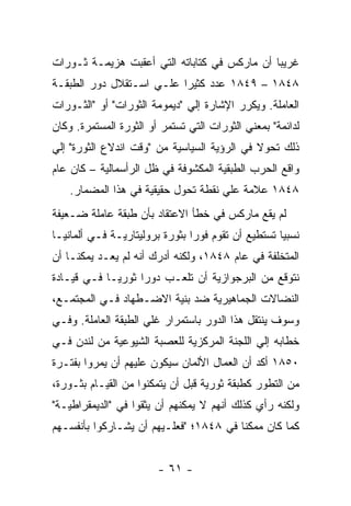 ‫ﻏﺭﻴﺒﺎ ﺃﻥ ﻤﺎﺭﻜﺱ ﻓﻲ ﻜﺘﺎﺒﺎﺘﻪ ﺍﻟﺘﻲ ﺃﻋﻘﺒﺕ ﻫﺯﻴﻤـﺔ ﺜـﻭﺭﺍﺕ‬
                                             ‫ﹰ‬
‫٨٤٨١ – ٩٤٨١ ﻋﺩﺩ ﻜﺜﻴﺭﺍ ﻋﻠـﻲ ﺍﺴـﺘﻘﻼل ﺩﻭﺭ ﺍﻟﻁﺒﻘـﺔ‬
                         ‫ﹰ‬
‫ﺍﻟﻌﺎﻤﻠﺔ. ﻭﻴﻜﺭﺭ ﺍﻹﺸﺎﺭﺓ ﺇﻟﻲ "ﺩﻴﻤﻭﻤﺔ ﺍﻟﺜﻭﺭﺍﺕ" ﺃﻭ "ﺍﻟﺜـﻭﺭﺍﺕ‬
‫ﻟﺩﺍﺌﻤﺔ" ﺒﻤﻌﻨﻲ ﺍﻟﺜﻭﺭﺍﺕ ﺍﻟﺘﻲ ﺘﺴﺘﻤﺭ ﺃﻭ ﺍﻟﺜﻭﺭﺓ ﺍﻟﻤﺴﺘﻤﺭﺓ. ﻭﻜﺎﻥ‬
‫ﺫﻟﻙ ﺘﺤﻭﻻ ﻓﻲ ﺍﻟﺭﺅﻴﺔ ﺍﻟﺴﻴﺎﺴﻴﺔ ﻤﻥ "ﻭﻗﺕ ﺍﻨﺩﻻﻉ ﺍﻟﺜﻭﺭﺓ" ﺇﻟﻲ‬
                                             ‫ﹰ‬
‫ﻭﺍﻗﻊ ﺍﻟﺤﺭﺏ ﺍﻟﻁﺒﻘﻴﺔ ﺍﻟﻤﻜﺸﻭﻓﺔ ﻓﻲ ﻅل ﺍﻟﺭﺃﺴﻤﺎﻟﻴﺔ – ﻜﺎﻥ ﻋﺎﻡ‬
    ‫٨٤٨١ ﻋﻼﻤﺔ ﻋﻠﻲ ﻨﻘﻁﺔ ﺘﺤﻭل ﺤﻘﻴﻘﻴﺔ ﻓﻲ ﻫﺫﺍ ﺍﻟﻤﻀﻤﺎﺭ.‬
‫ﻟﻡ ﻴﻘﻊ ﻤﺎﺭﻜﺱ ﻓﻲ ﺨﻁﺄ ﺍﻻﻋﺘﻘﺎﺩ ﺒﺄﻥ ﻁﺒﻘﺔ ﻋﺎﻤﻠﺔ ﻀـﻌﻴﻔﺔ‬
‫ﻨﺴﺒﻴﺎ ﺘﺴﺘﻁﻴﻊ ﺃﻥ ﺘﻘﻭﻡ ﻓﻭﺭﺍ ﺒﺜﻭﺭﺓ ﺒﺭﻭﻟﻴﺘﺎﺭﻴـﺔ ﻓـﻲ ﺃﻟﻤﺎﻨﻴـﺎ‬
                               ‫ﹰ‬                   ‫ﹰ‬
‫ﺍﻟﻤﺘﺨﻠﻔﺔ ﻓﻲ ﻋﺎﻡ ٨٤٨١، ﻭﻟﻜﻨﻪ ﺃﺩﺭﻙ ﺃﻨﻪ ﻟﻡ ﻴﻌـﺩ ﻴﻤﻜﻨـﺎ ﺃﻥ‬
‫ﻨﺘﻭﻗﻊ ﻤﻥ ﺍﻟﺒﺭﺠﻭﺍﺯﻴﺔ ﺃﻥ ﺘﻠﻌـﺏ ﺩﻭﺭﺍ ﺜﻭﺭﻴـﺎ ﻓـﻲ ﻗﻴـﺎﺩﺓ‬
           ‫ﹰ‬      ‫ﹰ‬
‫ﺍﻟﻨﻀﺎﻻﺕ ﺍﻟﺠﻤﺎﻫﻴﺭﻴﺔ ﻀﺩ ﺒﻨﻴﺔ ﺍﻻﻀـﻁﻬﺎﺩ ﻓـﻲ ﺍﻟﻤﺠﺘﻤـﻊ،‬
‫ﻭﺴﻭﻑ ﻴﻨﺘﻘل ﻫﺫﺍ ﺍﻟﺩﻭﺭ ﺒﺎﺴﺘﻤﺭﺍﺭ ﻏﻠﻲ ﺍﻟﻁﺒﻘﺔ ﺍﻟﻌﺎﻤﻠﺔ. ﻭﻓـﻲ‬
‫ﺨﻁﺎﺒﻪ ﺇﻟﻲ ﺍﻟﻠﺠﻨﺔ ﺍﻟﻤﺭﻜﺯﻴﺔ ﻟﻠﻌﺼﺒﺔ ﺍﻟﺸﻴﻭﻋﻴﺔ ﻤﻥ ﻟﻨﺩﻥ ﻓـﻲ‬
‫٠٥٨١ ﺃﻜﺩ ﺃﻥ ﺍﻟﻌﻤﺎل ﺍﻷﻟﻤﺎﻥ ﺴﻴﻜﻭﻥ ﻋﻠﻴﻬﻡ ﺃﻥ ﻴﻤﺭﻭﺍ ﺒﻔﺘـﺭﺓ‬
‫ﻤﻥ ﺍﻟﺘﻁﻭﺭ ﻜﻁﺒﻘﺔ ﺜﻭﺭﻴﺔ ﻗﺒل ﺃﻥ ﻴﺘﻤﻜﻨﻭﺍ ﻤﻥ ﺍﻟﻘﻴـﺎﻡ ﺒﺜـﻭﺭﺓ،‬
‫ﻭﻟﻜﻨﻪ ﺭﺃﻱ ﻜﺫﻟﻙ ﺃﻨﻬﻡ ﻻ ﻴﻤﻜﻨﻬﻡ ﺃﻥ ﻴﺜﻘﻭﺍ ﻓﻲ "ﺍﻟﺩﻴﻤﻘﺭﺍﻁﻴـﺔ"‬
‫ﻜﻤﺎ ﻜﺎﻥ ﻤﻤﻜﻨﺎ ﻓﻲ ٨٤٨١؛ "ﻓﻌﻠـﻴﻬﻡ ﺃﻥ ﻴﺸـﺎﺭﻜﻭﺍ ﺒﺄﻨﻔﺴـﻬﻡ‬


                        ‫- ١٦ -‬
 