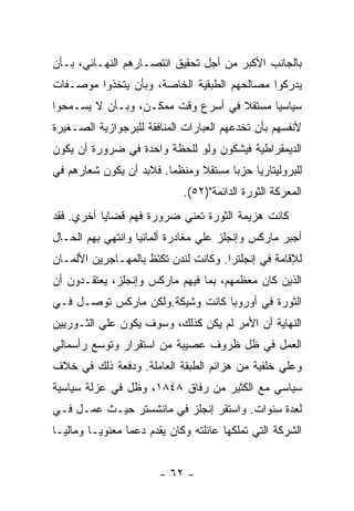 ‫ﺒﺎﻟﺠﺎﻨﺏ ﺍﻷﻜﺒﺭ ﻤﻥ ﺃﺠل ﺘﺤﻘﻴﻕ ﺍﻨﺘﺼـﺎﺭﻫﻡ ﺍﻟﻨﻬـﺎﺌﻲ، ﺒـﺄﻥ‬
‫ﻴﺩﺭﻜﻭﺍ ﻤﺼﺎﻟﺤﻬﻡ ﺍﻟﻁﺒﻘﻴﺔ ﺍﻟﺨﺎﺼﺔ، ﻭﺒﺄﻥ ﻴﺘﺨﺫﻭﺍ ﻤﻭﺼـﻔﺎﺕ‬
‫ﺴﻴﺎﺴﻴﺎ ﻤﺴﺘﻘﻼ ﻓﻲ ﺃﺴﺭﻉ ﻭﻗﺕ ﻤﻤﻜـﻥ، ﻭﺒـﺄﻥ ﻻ ﻴﺴـﻤﺤﻭﺍ‬
                                   ‫ﹰ‬     ‫ﹰ‬
‫ﻷﻨﻔﺴﻬﻡ ﺒﺄﻥ ﺘﺨﺩﻋﻬﻡ ﺍﻟﻌﺒﺎﺭﺍﺕ ﺍﻟﻤﻨﺎﻓﻘﺔ ﻟﻠﺒﺭﺠﻭﺍﺯﻴﺔ ﺍﻟﺼـﻐﻴﺭﺓ‬
‫ﺍﻟﺩﻴﻤﻘﺭﺍﻁﻴﺔ ﻓﻴﺸﻜﻭﻥ ﻭﻟﻭ ﻟﻠﺤﻅﺔ ﻭﺍﺤﺩﺓ ﻓﻲ ﻀﺭﻭﺭﺓ ﺃﻥ ﻴﻜﻭﻥ‬
‫ﻟﻠﺒﺭﻭﻟﻴﺘﺎﺭﻴﺎ ﺤﺯﺒﺎ ﻤﺴﺘﻘﻼ ﻭﻤﻨﻅﻤﺎ. ﻓﻼﺒﺩ ﺃﻥ ﻴﻜﻭﻥ ﺸﻌﺎﺭﻫﻡ ﻓﻲ‬
                             ‫ﺍﻟﻤﻌﺭﻜﺔ ﺍﻟﺜﻭﺭﺓ ﺍﻟﺩﺍﺌﻤﺔ")٢٥(.‬
‫ﻜﺎﻨﺕ ﻫﺯﻴﻤﺔ ﺍﻟﺜﻭﺭﺓ ﺘﻌﻨﻲ ﻀﺭﻭﺭﺓ ﻓﻬﻡ ﻗﻀﺎﻴﺎ ﺃﺨﺭﻱ. ﻓﻘﺩ‬
‫ﺃﺠﺒﺭ ﻤﺎﺭﻜﺱ ﻭﺇﻨﺠﻠﺯ ﻋﻠﻲ ﻤﻐﺎﺩﺭﺓ ﺃﻟﻤﺎﻨﻴﺎ ﻭﺍﻨﺘﻬﻲ ﺒﻬﻡ ﺍﻟﺤـﺎل‬
‫ﻟﻺﻗﺎﻤﺔ ﻓﻲ ﺇﻨﺠﻠﺘﺭﺍ. ﻭﻜﺎﻨﺕ ﻟﻨﺩﻥ ﺘﻜﺘﻅ ﺒﺎﻟﻤﻬـﺎﺠﺭﻴﻥ ﺍﻷﻟﻤـﺎﻥ‬
‫ﺍﻟﺫﻴﻥ ﻜﺎﻥ ﻤﻌﻅﻤﻬﻡ، ﺒﻤﺎ ﻓﻴﻬﻡ ﻤﺎﺭﻜﺱ ﻭﺇﻨﺠﻠﺯ، ﻴﻌﺘﻘـﺩﻭﻥ ﺃﻥ‬
‫ﺍﻟﺜﻭﺭﺓ ﻓﻲ ﺃﻭﺭﻭﺒﺎ ﻜﺎﻨﺕ ﻭﺸﻴﻜﺔ.ﻭﻟﻜﻥ ﻤﺎﺭﻜﺱ ﺘﻭﺼـل ﻓـﻲ‬
‫ﺍﻟﻨﻬﺎﻴﺔ ﺃﻥ ﺍﻷﻤﺭ ﻟﻡ ﻴﻜﻥ ﻜﺫﻟﻙ، ﻭﺴﻭﻑ ﻴﻜﻭﻥ ﻋﻠﻲ ﺍﻟﺜـﻭﺭﻴﻴﻥ‬
‫ﺍﻟﻌﻤل ﻓﻲ ﻅل ﻅﺭﻭﻑ ﻋﺼﻴﺒﺔ ﻤﻥ ﺍﺴﺘﻘﺭﺍﺭ ﻭﺘﻭﺴﻊ ﺭﺃﺴﻤﺎﻟﻲ‬
‫ﻭﻋﻠﻲ ﺨﻠﻔﻴﺔ ﻤﻥ ﻫﺯﺍﺌﻡ ﺍﻟﻁﺒﻘﺔ ﺍﻟﻌﺎﻤﻠﺔ. ﻭﺩﻓﻌﺔ ﺫﻟﻙ ﻓﻲ ﺨﻼﻑ‬
‫ﺴﻴﺎﺴﻲ ﻤﻊ ﺍﻟﻜﺜﻴﺭ ﻤﻥ ﺭﻓﺎﻕ ٨٤٨١، ﻭﻅل ﻓﻲ ﻋﺯﻟﺔ ﺴﻴﺎﺴﻴﺔ‬
‫ﻟﻌﺩﺓ ﺴﻨﻭﺍﺕ. ﻭﺍﺴﺘﻘﺭ ﺇﻨﺠﻠﺯ ﻓﻲ ﻤﺎﻨﺸﺴﺘﺭ ﺤﻴـﺙ ﻋﻤـل ﻓـﻲ‬
‫ﺍﻟﺸﺭﻜﺔ ﺍﻟﺘﻲ ﺘﻤﻠﻜﻬﺎ ﻋﺎﺌﻠﺘﻪ ﻭﻜﺎﻥ ﻴﻘﺩﻡ ﺩﻋﻤﺎ ﻤﻌﻨﻭﻴـﺎ ﻭﻤﺎﻟﻴـﺎ‬


                        ‫- ٢٦ -‬
 