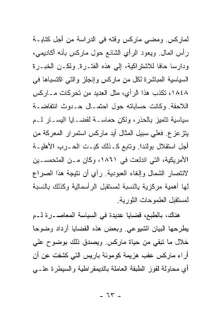 ‫ﻟﻤﺎﺭﻜﺱ. ﻭﻤﻀﻲ ﻤﺎﺭﻜﺱ ﻭﻗﺘﻪ ﻓﻲ ﺍﻟﺩﺭﺍﺴﺔ ﻤﻥ ﺃﺠل ﻜﺘﺎﺒـﺔ‬
‫ﺭﺃﺱ ﺍﻟﻤﺎل. ﻭﻴﻌﻭﺩ ﺍﻟﺭﺃﻱ ﺍﻟﺸﺎﺌﻊ ﺤﻭل ﻤﺎﺭﻜﺱ ﺒﺄﻨﻪ ﺃﻜﺎﺩﻴﻤﻲ،‬
‫ﻭﺩﺍﺭﺴﺎ ﺤﺎﻓﺎ ﻟﻼﺸﺘﺭﺍﻜﻴﺔ، ﺇﻟﻲ ﻫﺫﻩ ﺍﻟﻔﺘـﺭﺓ. ﻭﻟﻜـﻥ ﺍﻟﺨﺒـﺭﺓ‬
                                               ‫ﹰ‬
‫ﺍﻟﺴﻴﺎﺴﻴﺔ ﺍﻟﻤﺒﺎﺸﺭﺓ ﻟﻜل ﻤﻥ ﻤﺎﺭﻜﺱ ﻭﺇﻨﺠﻠﺯ ﻭﺍﻟﺘﻲ ﺍﻜﺘﺴﺒﺎﻫﺎ ﻓﻲ‬
‫٨٤٨١، ﺘﻜﺫﺏ ﻫﺫﺍ ﺍﻟﺭﺃﻱ، ﻤﺜل ﺍﻟﻌﺩﻴﺩ ﻤﻥ ﺘﺤﺭﻜﺎﺕ ﻤـﺎﺭﻜﺱ‬
‫ﺍﻟﻼﺤﻘﺔ. ﻭﻜﺎﻨﺕ ﺤﺴﺎﺒﺎﺘﻪ ﺤﻭل ﺍﺤﺘﻤـﺎل ﺤـﺩﻭﺙ ﺍﻨﺘﻔﺎﻀـﺔ‬
‫ﺴﻴﺎﺴﻴﺔ ﺘﺘﻤﻴﺯ ﺒﺎﻟﺤﺫﺭ، ﻭﻟﻜﻥ ﺤﻤﺎﺴـﺔ ﻟﻘﻀـﺎﻴﺎ ﺍﻟﻴﺴـﺎﺭ ﻟـﻡ‬
‫ﻴﺘﺯﻋﺯﻉ. ﻓﻌﻠﻲ ﺴﺒﻴل ﺍﻟﻤﺜﺎل ﺃﻴﺩ ﻤﺎﺭﻜﺱ ﺍﺴﺘﻤﺭﺍﺭ ﺍﻟﻤﻌﺭﻜﺔ ﻤﻥ‬
‫ﺃﺠل ﺍﺴﺘﻘﻼل ﺒﻭﻟﻨﺩﺍ. ﻭﺘﺎﺒﻊ ﻜـﺫﻟﻙ ﻜﺒـﺕ ﺍﻟﺤـﺭﺏ ﺍﻷﻫﻠﻴـﺔ‬
‫ﺍﻷﻤﺭﻴﻜﻴﺔ، ﺍﻟﺘﻲ ﺍﻨﺩﻟﻌﺕ ﻓﻲ ١٦٨١، ﻭﻜﺎﻥ ﻤـﻥ ﺍﻟﻤﺘﺤﻤﺴـﻴﻥ‬
‫ﻻﻨﺘﺼﺎﺭ ﺍﻟﺸﻤﺎل ﻭﺇﻟﻐﺎﺀ ﺍﻟﻌﺒﻭﺩﻴﺔ. ﺭﺃﻱ ﺃﻥ ﻨﺘﻴﺠﺔ ﻫﺫﺍ ﺍﻟﺼﺭﺍﻉ‬
‫ﻟﻬﺎ ﺃﻫﻤﻴﺔ ﻤﺭﻜﺯﻴﺔ ﺒﺎﻟﻨﺴﺒﺔ ﻟﻤﺴﺘﻘﺒل ﺍﻟﺭﺃﺴﻤﺎﻟﻴﺔ ﻭﻜﺫﻟﻙ ﺒﺎﻟﻨﺴﺒﺔ‬
                              ‫ﻟﻤﺴﺘﻘﺒل ﺍﻟﻁﻤﻭﺤﺎﺕ ﺍﻟﺜﻭﺭﻴﺔ.‬
‫ﻫﻨﺎﻙ، ﺒﺎﻟﻁﺒﻊ، ﻗﻀﺎﻴﺎ ﻋﺩﻴﺩﺓ ﻓﻲ ﺍﻟﺴﻴﺎﺴﺔ ﺍﻟﻤﻌﺎﺼـﺭﺓ ﻟـﻡ‬
‫ﻴﻁﺭﺤﻬﺎ ﺍﻟﺒﻴﺎﻥ ﺍﻟﺸﻴﻭﻋﻲ. ﻭﺒﻌﺽ ﻫﺫﻩ ﺍﻟﻘﻀﺎﻴﺎ ﺃﺯﺩﺍﺩ ﻭﻀﻭﺤﺎ‬
‫ﹰ‬
‫ﺨﻼل ﻤﺎ ﺘﺒﻘﻲ ﻤﻥ ﺤﻴﺎﺓ ﻤﺎﺭﻜﺱ. ﻭﻴﺼﺩﻕ ﺫﻟﻙ ﺒﻭﻀﻭﺡ ﻋﻠﻲ‬
‫ﺃﺭﺍﺀ ﻤﺎﺭﻜﺱ ﻋﻘﺏ ﻫﺯﻴﻤﺔ ﻜﻭﻤﻭﻨﺔ ﺒﺎﺭﻴﺱ ﺍﻟﺘﻲ ﻜﺸﻔﺕ ﻋﻥ ﺃﻥ‬
‫ﺃﻱ ﻤﺤﺎﻭﻟﺔ ﻟﻔﻭﺯ ﺍﻟﻁﺒﻘﺔ ﺍﻟﻌﺎﻤﻠﺔ ﺒﺎﻟﺩﻴﻤﻘﺭﺍﻁﻴﺔ ﻭﺍﻟﺴﻴﻁﺭﺓ ﻋﻠـﻲ‬


                        ‫- ٣٦ -‬
 