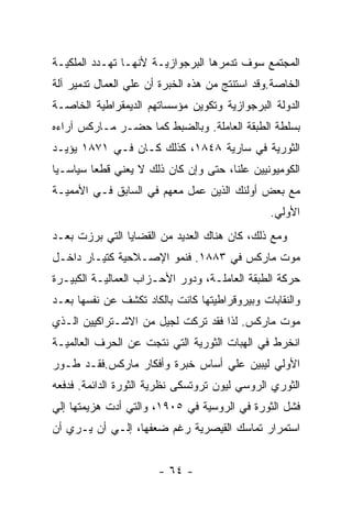 ‫ﺍﻟﻤﺠﺘﻤﻊ ﺴﻭﻑ ﺘﺩﻤﺭﻫﺎ ﺍﻟﺒﺭﺠﻭﺍﺯﻴـﺔ ﻷﻨﻬـﺎ ﺘﻬـﺩﺩ ﺍﻟﻤﻠﻜﻴـﺔ‬
‫ﺍﻟﺨﺎﺼﺔ.ﻭﻗﺩ ﺍﺴﺘﻨﺘﺞ ﻤﻥ ﻫﺫﻩ ﺍﻟﺨﺒﺭﺓ ﺃﻥ ﻋﻠﻲ ﺍﻟﻌﻤﺎل ﺘﺩﻤﻴﺭ ﺁﻟﺔ‬
‫ﺍﻟﺩﻭﻟﺔ ﺍﻟﺒﺭﺠﻭﺍﺯﻴﺔ ﻭﺘﻜﻭﻴﻥ ﻤﺅﺴﺴﺎﺘﻬﻡ ﺍﻟﺩﻴﻤﻘﺭﺍﻁﻴﺔ ﺍﻟﺨﺎﺼـﺔ‬
‫ﺒﺴﻠﻁﺔ ﺍﻟﻁﺒﻘﺔ ﺍﻟﻌﺎﻤﻠﺔ. ﻭﺒﺎﻟﻀﺒﻁ ﻜﻤﺎ ﺤﻀـﺭ ﻤـﺎﺭﻜﺱ ﺁﺭﺍﺀﻩ‬
‫ﺍﻟﺜﻭﺭﻴﺔ ﻓﻲ ﺴﺎﺭﻴﺔ ٨٤٨١، ﻜﺫﻟﻙ ﻜـﺎﻥ ﻓـﻲ ١٧٨١ ﻴﺅﻴـﺩ‬
‫ﺍﻟﻜﻭﻤﻴﻭﻨﻴﻴﻥ ﻋﻠﻨﺎ، ﺤﺘﻰ ﻭﺇﻥ ﻜﺎﻥ ﺫﻟﻙ ﻻ ﻴﻌﻨﻲ ﻗﻁﻌﺎ ﺴﻴﺎﺴـﻴﺎ‬
‫ﹰ‬       ‫ﹰ‬
‫ﻤﻊ ﺒﻌﺽ ﺃﻭﻟﺌﻙ ﺍﻟﺫﻴﻥ ﻋﻤل ﻤﻌﻬﻡ ﻓﻲ ﺍﻟﺴﺎﺒﻕ ﻓـﻲ ﺍﻷﻤﻤﻴـﺔ‬
                                                ‫ﺍﻷﻭﻟﻲ.‬
‫ﻭﻤﻊ ﺫﻟﻙ، ﻜﺎﻥ ﻫﻨﺎﻙ ﺍﻟﻌﺩﻴﺩ ﻤﻥ ﺍﻟﻘﻀﺎﻴﺎ ﺍﻟﺘﻲ ﺒﺭﺯﺕ ﺒﻌـﺩ‬
‫ﻤﻭﺕ ﻤﺎﺭﻜﺱ ﻓﻲ ٣٨٨١. ﻓﻨﻤﻭ ﺍﻹﺼـﻼﺤﻴﺔ ﻜﺘﻴـﺎﺭ ﺩﺍﺨـل‬
‫ﺤﺭﻜﺔ ﺍﻟﻁﺒﻘﺔ ﺍﻟﻌﺎﻤﻠـﺔ، ﻭﺩﻭﺭ ﺍﻷﺤـﺯﺍﺏ ﺍﻟﻌﻤﺎﻟﻴـﺔ ﺍﻟﻜﺒﻴـﺭﺓ‬
‫ﻭﺍﻟﻨﻘﺎﺒﺎﺕ ﻭﺒﻴﺭﻭﻗﺭﺍﻁﻴﺘﻬﺎ ﻜﺎﻨﺕ ﺒﺎﻟﻜﺎﺩ ﺘﻜﺸﻑ ﻋﻥ ﻨﻔﺴﻬﺎ ﺒﻌـﺩ‬
‫ﻤﻭﺕ ﻤﺎﺭﻜﺱ. ﻟﺫﺍ ﻓﻘﺩ ﺘﺭﻜﺕ ﻟﺠﻴل ﻤﻥ ﺍﻻﺸـﺘﺭﺍﻜﻴﻴﻥ ﺍﻟـﺫﻱ‬
‫ﺍﻨﺨﺭﻁ ﻓﻲ ﺍﻟﻬﺒﺎﺕ ﺍﻟﺜﻭﺭﻴﺔ ﺍﻟﺘﻲ ﻨﺘﺠﺕ ﻋﻥ ﺍﻟﺤﺭﻑ ﺍﻟﻌﺎﻟﻤﻴـﺔ‬
‫ﺍﻷﻭﻟﻲ ﻟﻴﺒﻴﻥ ﻋﻠﻲ ﺃﺴﺎﺱ ﺨﺒﺭﺓ ﻭﺃﻓﻜﺎﺭ ﻤﺎﺭﻜﺱ.ﻓﻘـﺩ ﻁـﻭﺭ‬
‫ﺍﻟﺜﻭﺭﻱ ﺍﻟﺭﻭﺴﻲ ﻟﻴﻭﻥ ﺘﺭﻭﺘﺴﻜﻰ ﻨﻅﺭﻴﺔ ﺍﻟﺜﻭﺭﺓ ﺍﻟﺩﺍﺌﻤﺔ. ﻓﺩﻓﻌﻪ‬
‫ﻓﺸل ﺍﻟﺜﻭﺭﺓ ﻓﻲ ﺍﻟﺭﻭﺴﻴﺔ ﻓﻲ ٥٠٩١، ﻭﺍﻟﺘﻲ ﺃﺩﺕ ﻫﺯﻴﻤﺘﻬﺎ ﺇﻟﻲ‬
‫ﺍﺴﺘﻤﺭﺍﺭ ﺘﻤﺎﺴﻙ ﺍﻟﻘﻴﺼﺭﻴﺔ ﺭﻏﻡ ﻀﻌﻔﻬﺎ، ﺇﻟـﻲ ﺃﻥ ﻴـﺭﻱ ﺃﻥ‬


                       ‫- ٤٦ -‬
 