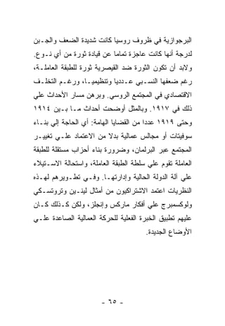 ‫ﺍﻟﺒﺭﺠﻭﺍﺯﻴﺔ ﻓﻲ ﻅﺭﻭﻑ ﺭﻭﺴﻴﺎ ﻜﺎﻨﺕ ﺸﺩﻴﺩﺓ ﺍﻟﻀﻌﻑ ﻭﺍﻟﺠـﺒﻥ‬
‫ﻟﺩﺭﺠﺔ ﺃﻨﻬﺎ ﻜﺎﻨﺕ ﻋﺎﺠﺯﺓ ﺘﻤﺎﻤﺎ ﻋﻥ ﻗﻴﺎﺩﺓ ﺜﻭﺭﺓ ﻤﻥ ﺃﻱ ﻨـﻭﻉ.‬
                          ‫ﹰ‬
‫ﻭﻻﺒﺩ ﺃﻥ ﺘﻜﻭﻥ ﺍﻟﺜﻭﺭﺓ ﻀﺩ ﺍﻟﻘﻴﺼﺭﻴﺔ ﺜﻭﺭﺓ ﻟﻠﻁﺒﻘﺔ ﺍﻟﻌﺎﻤﻠـﺔ،‬
‫ﺭﻏﻡ ﻀﻌﻔﻬﺎ ﺍﻟﻨﺴـﺒﻲ ﻋـﺩﺩﻴﺎ ﻭﺘﻨﻅﻴﻤﻴـﹰ، ﻭﺭﻏـﻡ ﺍﻟﺘﺨﻠـﻑ‬
               ‫ﺎ‬
‫ﺍﻻﻗﺘﺼﺎﺩﻱ ﻓﻲ ﺍﻟﻤﺠﺘﻤﻊ ﺍﻟﺭﻭﺴﻲ. ﻭﺒﺭﻫﻥ ﻤﺴﺎﺭ ﺍﻷﺤﺩﺍﺙ ﻋﻠﻲ‬
‫ﺫﻟﻙ ﻓﻲ ٧١٩١. ﻭﺒﺎﻟﻤﺜل ﺃﻭﻀﺤﺕ ﺃﺤﺩﺍﺙ ﻤـﺎ ﺒـﻴﻥ ٤١٩١‬
‫ﻭﺤﺘﻰ ٩١٩١ ﻋﺩﺩﺍ ﻤﻥ ﺍﻟﻘﻀﺎﻴﺎ ﺍﻟﻬﺎﻤﺔ: ﺃﻱ ﺍﻟﺤﺎﺠﺔ ﺇﻟﻲ ﺒﻨـﺎﺀ‬
                                       ‫ﹰ‬
‫ﺴﻭﻓﻴﺘﺎﺕ ﺃﻭ ﻤﺠﺎﻟﺱ ﻋﻤﺎﻟﻴﺔ ﺒﺩﻻ ﻤﻥ ﺍﻻﻋﺘﻤﺎﺩ ﻋﻠـﻲ ﺘﻐﻴﻴـﺭ‬
                       ‫ﹰ‬
‫ﺍﻟﻤﺠﺘﻤﻊ ﻋﺒﺭ ﺍﻟﺒﺭﻟﻤﺎﻥ، ﻭﻀﺭﻭﺭﺓ ﺒﻨﺎﺀ ﺃﺤﺯﺍﺏ ﻤﺴﺘﻘﻠﺔ ﻟﻠﻁﺒﻘﺔ‬
‫ﺍﻟﻌﺎﻤﻠﺔ ﺘﻘﻭﻡ ﻋﻠﻲ ﺴﻠﻁﺔ ﺍﻟﻁﺒﻘﺔ ﺍﻟﻌﺎﻤﻠﺔ، ﻭﺍﺴﺘﺤﺎﻟﺔ ﺍﻻﺴـﺘﻴﻼﺀ‬
‫ﻋﻠﻲ ﺁﻟﺔ ﺍﻟﺩﻭﻟﺔ ﺍﻟﺤﺎﻟﻴﺔ ﻭﺇﺩﺍﺭﺘﻬـﺎ. ﻭﻓـﻲ ﺘﻁـﻭﻴﺭﻫﻡ ﻟﻬـﺫﻩ‬
‫ﺍﻟﻨﻅﺭﻴﺎﺕ ﺍﻋﺘﻤﺩ ﺍﻻﺸﺘﺭﺍﻜﻴﻭﻥ ﻤﻥ ﺃﻤﺜﺎل ﻟﻴﻨـﻴﻥ ﻭﺘﺭﻭﺘﺴـﻜﻲ‬
‫ﻭﻟﻭﻜﺴﻤﺒﺭﺝ ﻋﻠﻲ ﺃﻓﻜﺎﺭ ﻤﺎﺭﻜﺱ ﻭﺇﻨﺠﻠﺯ، ﻭﻟﻜﻥ ﻜـﺫﻟﻙ ﻜـﺎﻥ‬
‫ﻋﻠﻴﻬﻡ ﺘﻁﺒﻴﻕ ﺍﻟﺨﺒﺭﺓ ﺍﻟﻔﻌﻠﻴﺔ ﻟﻠﺤﺭﻜﺔ ﺍﻟﻌﻤﺎﻟﻴﺔ ﺍﻟﺼﺎﻋﺩﺓ ﻋﻠـﻲ‬
                                       ‫ﺍﻷﻭﻀﺎﻉ ﺍﻟﺠﺩﻴﺩﺓ.‬




                       ‫- ٥٦ -‬
 