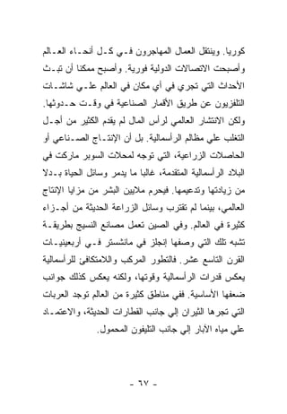 ‫ﻜﻭﺭﻴﺎ. ﻭﻴﻨﺘﻘل ﺍﻟﻌﻤﺎل ﺍﻟﻤﻬﺎﺠﺭﻭﻥ ﻓـﻲ ﻜـل ﺃﻨﺤـﺎﺀ ﺍﻟﻌـﺎﻟﻡ‬
‫ﻭﺃﺼﺒﺤﺕ ﺍﻻﺘﺼﺎﻻﺕ ﺍﻟﺩﻭﻟﻴﺔ ﻓﻭﺭﻴﺔ. ﻭﺃﺼﺒﺢ ﻤﻤﻜﻨﺎ ﺃﻥ ﺘﺒـﺙ‬
‫ﺍﻷﺤﺩﺍﺙ ﺍﻟﺘﻲ ﺘﺠﺭﻱ ﻓﻲ ﺃﻱ ﻤﻜﺎﻥ ﻓﻲ ﺍﻟﻌﺎﻟﻡ ﻋﻠـﻲ ﺸﺎﺸـﺎﺕ‬
‫ﺍﻟﺘﻠﻔﺯﻴﻭﻥ ﻋﻥ ﻁﺭﻴﻕ ﺍﻷﻗﻤﺎﺭ ﺍﻟﺼﻨﺎﻋﻴﺔ ﻓﻲ ﻭﻗـﺕ ﺤـﺩﻭﺜﻬﺎ.‬
‫ﻭﻟﻜﻥ ﺍﻻﻨﺘﺸﺎﺭ ﺍﻟﻌﺎﻟﻤﻲ ﻟﺭﺃﺱ ﺍﻟﻤﺎل ﻟﻡ ﻴﻘﺩﻡ ﺍﻟﻜﺜﻴﺭ ﻤﻥ ﺃﺠـل‬
‫ﺍﻟﺘﻐﻠﺏ ﻋﻠﻲ ﻤﻅﺎﻟﻡ ﺍﻟﺭﺃﺴﻤﺎﻟﻴﺔ. ﺒل ﺃﻥ ﺍﻹﻨﺘـﺎﺝ ﺍﻟﺼـﻨﺎﻋﻲ ﺃﻭ‬
‫ﺍﻟﺤﺎﺼﻼﺕ ﺍﻟﺯﺭﺍﻋﻴﺔ، ﺍﻟﺘﻲ ﺘﻭﺠﻪ ﻟﻤﺤﻼﺕ ﺍﻟﺴﻭﺒﺭ ﻤﺎﺭﻜﺕ ﻓﻲ‬
‫ﺍﻟﺒﻼﺩ ﺍﻟﺭﺃﺴﻤﺎﻟﻴﺔ ﺍﻟﻤﺘﻘﺩﻤﺔ، ﻏﺎﻟﺒﺎ ﻤﺎ ﻴﺩﻤﺭ ﻭﺴﺎﺌل ﺍﻟﺤﻴﺎﺓ ﺒـﺩﻻ‬
‫ﹰ‬
‫ﻤﻥ ﺯﻴﺎﺩﺘﻬﺎ ﻭﺘﺩﻋﻴﻤﻬﺎ. ﻓﻴﺤﺭﻡ ﻤﻼﻴﻴﻥ ﺍﻟﺒﺸﺭ ﻤﻥ ﻤﺯﺍﻴﺎ ﺍﻹﻨﺘﺎﺝ‬
‫ﺍﻟﻌﺎﻟﻤﻲ، ﺒﻴﻨﻤﺎ ﻟﻡ ﺘﻘﺘﺭﺏ ﻭﺴﺎﺌل ﺍﻟﺯﺭﺍﻋﺔ ﺍﻟﺤﺩﻴﺜﺔ ﻤﻥ ﺃﺠـﺯﺍﺀ‬
‫ﻜﺜﻴﺭﺓ ﻓﻲ ﺍﻟﻌﺎﻟﻡ. ﻭﻓﻲ ﺍﻟﺼﻴﻥ ﺘﻌﻤل ﻤﺼﺎﻨﻊ ﺍﻟﻨﺴﻴﺞ ﺒﻁﺭﻴﻘـﺔ‬
‫ﺘﺸﺒﻪ ﺘﻠﻙ ﺍﻟﺘﻲ ﻭﺼﻔﻬﺎ ﺇﻨﺠﻠﺯ ﻓﻲ ﻤﺎﻨﺸﺴﺘﺭ ﻓـﻲ ﺃﺭﺒﻌﻴﻨﻴـﺎﺕ‬
‫ﺍﻟﻘﺭﻥ ﺍﻟﺘﺎﺴﻊ ﻋﺸﺭ. ﻓﺎﻟﺘﻁﻭﺭ ﺍﻟﻤﺭﻜﺏ ﻭﺍﻟﻼﻤﺘﻜﺎﻓﺊ ﻟﻠﺭﺃﺴﻤﺎﻟﻴﺔ‬
‫ﻴﻌﻜﺱ ﻗﺩﺭﺍﺕ ﺍﻟﺭﺃﺴﻤﺎﻟﻴﺔ ﻭﻗﻭﺘﻬﺎ، ﻭﻟﻜﻨﻪ ﻴﻌﻜﺱ ﻜﺫﻟﻙ ﺠﻭﺍﻨﺏ‬
‫ﻀﻌﻔﻬﺎ ﺍﻷﺴﺎﺴﻴﺔ. ﻓﻔﻲ ﻤﻨﺎﻁﻕ ﻜﺜﻴﺭﺓ ﻤﻥ ﺍﻟﻌﺎﻟﻡ ﺘﻭﺠﺩ ﺍﻟﻌﺭﺒﺎﺕ‬
‫ﺍﻟﺘﻲ ﺘﺠﺭﻫﺎ ﺍﻟﺜﻴﺭﺍﻥ ﺇﻟﻲ ﺠﺎﻨﺏ ﺍﻟﻘﻁﺎﺭﺍﺕ ﺍﻟﺤﺩﻴﺜﺔ، ﻭﺍﻻﻋﺘﻤـﺎﺩ‬
               ‫ﻋﻠﻲ ﻤﻴﺎﻩ ﺍﻵﺒﺎﺭ ﺇﻟﻲ ﺠﺎﻨﺏ ﺍﻟﺘﻠﻴﻔﻭﻥ ﺍﻟﻤﺤﻤﻭل.‬




                        ‫- ٧٦ -‬
 